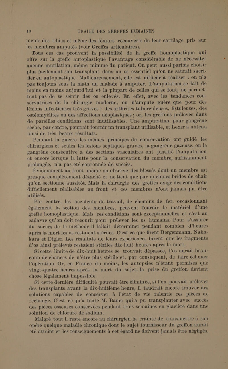 ments des tibias et même des fémurs recouverts de leur cartilage pris sur les membres amputés (voir Greffes articulaires). Tous ces cas prouvent la possibilité de la greffe homoplastique qui offre sur la greffe autoplastique l’avantage considérable de ne nécessiter aucune mutilation, même minime du patient. On peut aussi parfois choisir plus facilement son transplant dans un os essentiel qu’on ne saurait sacri- fier en autoplastique. Malheureusement, elle est difficile à réaliser : on n’a pas toujours sous la maïn un malade à amputer. L’amputation se fait de moins en moins aujourd’hui et la plupart de celles qui se font, ne permet tent pas de se servir des os enlevés. En effet, avec les tendances con- servatrices de la chirurgie moderne, on n’ampute guère que pour des lésions infectieuses très graves : des arthrites tuberculeuses, fistuleuses, des ostéomyélites ou des affections néoplasiques ; or, les greffons prélevés dans de pareilles conditions sont inutilisables. Une amputation pour gangrène sèche, par contre, pourrait fournir un transplant utilisable, et Lexer a obtenu ainsi de très beaux résultats. | Pendant la guerre les mêmes principes de conservation ont guidé les chirurgiens et seules les lésions septiques graves, la gangrène gazeuse, ou la sangrène consécutive à des sections vasculaires ont justifié l’amputation et encore lorsque la lutte pour la conservation du membre, suffisamment prolongée, n’a pas été couronnée de succès. Évidemment au front même on observe des blessés dont un membre est presque complètement détaché et ne tient que par quelques brides de chair qu’on sectionne aussitôt. Mais la chirurgie des greffes exige des conditions difficilement réalisables au front et ces membres n’ont jamais pu être utilisés. Par contre, les accidents de travail, de chemins de fer, occasionnant également la section des membres, peuvent fournir le matériel d’une oreffe homoplastique. Maïs ces conditions sont exceptionnelles et c’est au cadavre qu’on doit recourir pour prélever les os humains. Pour $s’assurer du succès de la méthode il fallait déterminer pendant combien d’heures après la mort les os restaient stériles. C’est ce que firent Bergenmann, Nako- kara et Digler. Les résultats de leurs expériences furent que les fragments d'os ainsi prélevés restaient stériles dix-huit heures après la mort. Si cette limite de dix-huit heures se trouvait dépassée, l'os aurait beau- coup de chances de n’être plus stérile et, par conséquent, de faire échouer l'opération. Or, en France du moins, les autopsies n'étant permises que vingt-quatre heures après la mort du sujet, la prise du greffon devient chose légalement impossible. Si cette dernière difficulté pouvait être éliminée, si l’on pouvait prélever des transplants avant la dix-huitième heure, il faudrait encore trouver des solutions capables de conserver à l’état de vie ralentie ces pièces de rechange. C’est ce qu'a tenté M. Bauer qui a pu transplanter avec succès des pièces osseuses conservées pendant trois semaines en glacière dans une solution de chlorure de sodium. Malgré tout il reste encore au chirurgien la crainte de transmettre à son opéré quelque maladie chronique dont le sujet fournisseur du greffon aurait été atteint et les renseignements à cet égard ne doivent jamais être négligés.