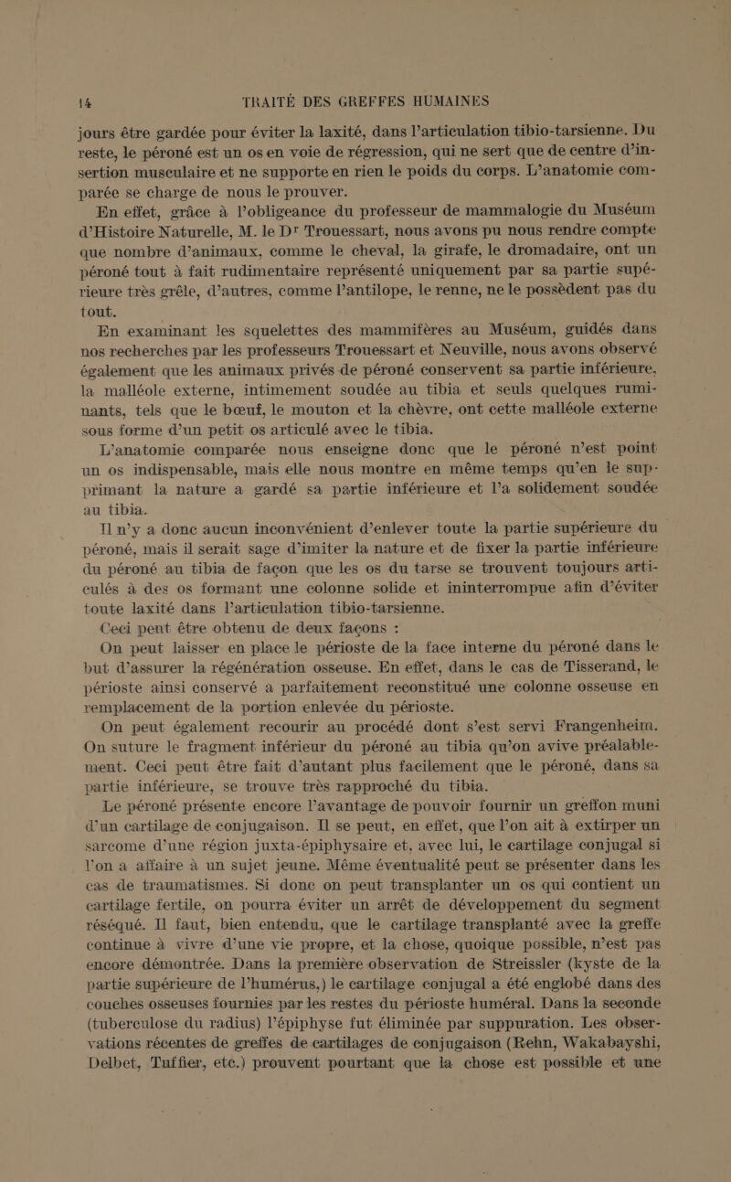 jours être gardée pour éviter la laxité, dans l'articulation tibio-tarsienne. Du reste, le péroné est un os en voie de régression, qui ne sert que de centre d’in- sertion musculaire et ne supporte en rien le poids du corps. L’anatomie com- parée se charge de nous le prouver. En effet, grâce à l’obligeance du professeur de mammalogie du Muséum d'Histoire Naturelle, M. le D' Trouessart, nous avons pu nous rendre compte que nombre d'animaux, comme le cheval, la girafe, le dromadaire, ont un péroné tout à fait rudimentaire représenté uniquement par sa partie supé- rieure très grêle, d’autres, comme l’antilope, le renne, ne le possèdent pas du tout. En examinant les squelettes des mammifères au Muséum, guidés dans nos recherches par les professeurs Trouessart et Neuville, nous avons observé également que les animaux privés de péroné conservent sa partie inférieure, la malléole externe, intimement soudée au tibia et seuls quelques rumi- nants, tels que le bœuf, le mouton et la chèvre, ont cette malléole externe sous forme d’un petit os articulé avec le tibia. L'’anatomie comparée nous enseigne donc que le péroné n’est point un os indispensable, maïs elle nous montre en même temps qu’en le sup- primant la nature a gardé sa partie inférieure et l’a solidement soudée au tibia. Il n’y a donc aucun inconvénient d’enlever toute la partie supérieure du péroné, mais il serait sage d’imiter la nature et de fixer la partie inférieure du péroné au tibia de façon que les os du tarse se trouvent toujours arti- culés à des os formant une colonne solide et ininterrompue afin d'éviter toute laxité dans l'articulation tibio-tarsienne. Ceci pent être obtenu de deux façons : On peut laisser en place le périoste de la face interne du péroné dans le” but d'assurer la régénération osseuse. En effet, dans le cas de Tisserand, le périoste ainsi conservé a parfaitement reconstitué une colonne osseuse en remplacement de la portion enlevée du périoste. On peut également recourir au procédé dont s’est servi Frangenheim. On suture le fragment inférieur du péroné au tibia qu’on avive préalable- ment. Ceci peut être fait d'autant plus facilement que le péroné., dans sa partie inférieure, se trouve très rapproché du tibia. Le péroné présente encore l’avantage de pouvoir fournir un greffon muni d’un cartilage de conjugaison. Il se peut, en effet, que l’on ait à extirper un sarcome d’une région juxta-épiphysaire et, avec lui, le cartilage conjugal si l’on a affaire à un sujet jeune. Même éventualité peut se présenter dans les cas de traumatismes. Si done on peut transplanter un os qui contient un cartilage fertile, on pourra éviter un arrêt de développement du segment réséqué. Il faut, bien entendu, que le cartilage transplanté avec la greffe continue à vivre d’une vie propre, et la chose, quoique possible, n’est pas encore démontrée. Dans la première observation de Streissler (kyste de la partie supérieure de l’humérus,) le cartilage conjugal à été englobé dans des couches osseuses fournies par les restes du périoste huméral. Dans la seconde (tuberculose du radius) l’épiphyse fut éliminée par suppuration. Les obser- vations récentes de greffes de cartilages de conjugaison (Rehn, Wakabayshi, Delbet, Tuffier, ete.) prouvent pourtant que la chose est possible et une