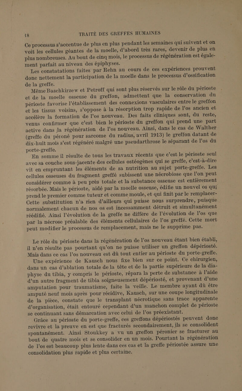 Ce processus s’accentue de plus en plus pendant les semaines qui suivent et on voit les cellules géantes de la moelle, d’abord très rares, devenir de plus en plus nombreuses. Au bout de cinq mois, le processus de régénération est égale- ment parfait au niveau des épiphyses. Les constatations faites par Rehn au cours de ces expériences prouvent donc nettement la participation de la moelle dans le processus d’ossification de la greffe. Même Baschkirzew et Petroff qui sont plus réservés sur le rôle du périoste et de la moelle osseuse du greffon, admettent que la conservation du périoste favorise l'établissement des connexions vasculaires entre le greffon et les tissus voisins, s'oppose à la résorption trop rapide de l’os ancien et accélère la formation de l’os nouveau. Des faits cliniques sont, du reste, venus confirmer que c’est bien le périoste du greffon qui prend une part active dans la régénération de l’os nouveau. Ainsi, dans le cas de Walther (greffe du péroné pour sarcome du radius, avril 1913) le greffon datant de dix-huit mois s’est régénéré malgré une pseudarthrose le séparant de los du porte-grefte. En somme il résulte de tous les travaux récents que c’est le périoste seul avec sa couche sous-jacente des cellules ostéogènes qui se creffe, c’est-à-dire vit en empruntant les éléments de sa nutrition au sujet porte-greffe. Les cellules osseuses du fragment greffé subissent une nécrobiose que l’on peut considérer comme à peu près totale et la substance osseuse est entièrement résorbée. Mais le périoste, aidé par la moelle osseuse, édifie un nouvel os qui prend le premier comme tuteur et comme moule, et qui finit par le remplacer- Cette substitution n’a rien d’ailleurs qui puisse nous surprendre, puisque normalement chacun de nos os est incessamment détruit et simultanément réédifié. Ainsi l’évolution de la greffe ne diffère de l’évolution de l’os que par la nécrose préalable des éléments cellulaires de l'os greffé. Cette mort peut modifier le processus de remplacement, mais ne le supprime pas. Le rôle du périoste dans la régénération de l’os nouveau étant bien établi, il n’en résulte pas pourtant qu’on ne puisse utiliser un sreffon dépériosté. Mais dans ce cas l’os nouveau est dû tout entier au périoste du porte-greffe. Une expérience de Kausch nous fixe bien sur ce point. Ce chirurgien, dans un cas d’ablation totale de la tête et de la partie supérieure de la dia- physe du tibia, y compris le périoste, répara la perte de substance à l’aide d’un autre fragment de tibia soigneusement dépériosté, et provenant d’une amputation pour traumatisme, faite la veille. Le membre ayant dû être amputé neuf mois après pour récidive, Kausch, sur une coupe longitudinale de la pièce, constate que le transplant nécrotique sans trace apparente d'organisation, était entouré cependant d’un manchon complet de périoste se continuant sans démarcation avec celui de l’os préexistant. Grâce au périoste du porte-greffe, ces greffons dépériostés peuvent donc revivre et la preuve en est que fracturés secondairement, ils se consolident spontanément. Ainsi Stoukkey à vu un greffon péronier se fracturer au bout de quatre mois et se consolider en un mois. Pourtant la régénération de l'os est beaucoup plus lente dans ces cas et la greffe périostée assure une consolidation plus rapide et plus certaine.