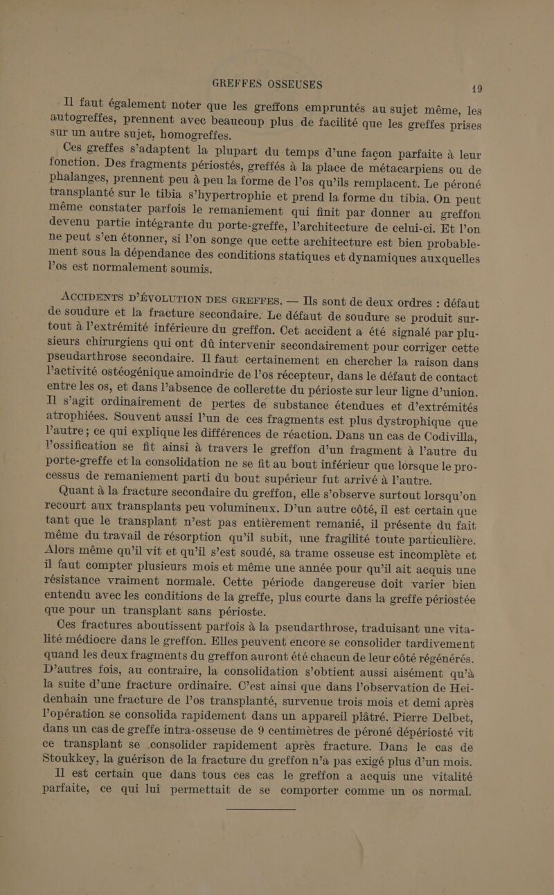 Il faut également noter que les greffons empruntés au sujet même, les autogreffes, prennent avec beaucoup plus de facilité que les greffes prises sur un autre sujet, homogreffes. Ces greffes s'adaptent la plupart du temps d’une facon parfaite à leur fonction. Des fragments périostés, greffés à la place de métacarpiens ou de phalanges, prennent peu à peu la forme de Los qu’ils remplacent, Le péroné transplanté sur le tibia S’hypertrophie et prend la forme du tibia. On peut même constater parfois le remaniement qui finit par donner au greffon devenu partie intéorante du porte-greffe, l'architecture de celui-ci. Et l’on ne peut s’en étonner, si l’on songe que cette architecture est bien probable- ment sous la dépendance des conditions statiques et dynamiques auxquelles los est normalement soumis. ACCIDENTS D’ÉVOLUTION DES GREFFES. — Ils sont de deux ordres : défaut _de soudure et la fracture secondaire. Le défaut de soudure se produit sur- tout à l’extrémité inférieure du greffon. Cet accident à été signalé par plu- sieurs chirurgiens qui ont dû intervenir secondairement pour corriger cette psSeudarthrose secondaire. Il faut certainement en chercher la raison dans l’activité ostéogénique amoindrie de l’os récepteur, dans le défaut de contact entre les os, et dans l’absence de collerette du périoste sur leur ligne d’union. Il s’agit ordinairement de pertes de substance étendues et d’extrémités atrophiées. Souvent aussi l’un de ces fragments est plus dystrophique que l’autre ; ce qui explique les différences de réaction. Dans un cas de Codivilla, Vossification se fit ainsi à travers le greffon d’un fragment à l’autre du porte-greffe et la consolidation ne se fit au bout inférieur que lorsque le pro- cessus de remaniement parti du bout supérieur fut arrivé à l’autre. Quant à la fracture secondaire du greffon, elle s’observe surtout lorsqu'on recourt aux transplants peu volumineux. D’un autre côté, il est certain que tant que le transplant n’est pas entièrement remanié, il présente du fait même du travail de résorption qu'il subit, une fragilité toute particulière. Alors même qu’il vit et qu’il s’est soudé, sa trame osseuse est incomplète et il faut compter plusieurs mois et même une année pour qu’il ait acquis une résistance vraiment normale. Cette période dangereuse doit varier bien entendu avec les conditions de la greïfe, plus courte dans la greffe périostée que pour un transplant sans périoste. Ces fractures aboutissent parfois à la pseudarthrose, traduisant une vita- lité médiocre dans le greffon. Elles peuvent encore se consolider tardivement quand les deux fragments du greffon auront été chacun de leur côté régénérés. D’autres fois, au contraire, la consolidation s’obtient aussi aisément qu’à la suite d’une fracture ordinaire. C’est ainsi que dans l'observation de Hei- denbaïin une fracture de l’os transplanté, survenue trois mois et demi après l'opération se consolida rapidement dans un appareil plâtré. Pierre Delbet, dans un cas de greffe intra-osseuse de 9 centimètres de péroné dépériosté vit ce transplant se consolider rapidement après fracture. Dans le cas de Stoukkey, la guérison de la fracture du greffon n’a pas exigé plus d’un mois. Il est certain que dans tous ces cas le greffon a acquis une vitalité parfaite, ce qui lui permettait de se comporter comme un os normal.