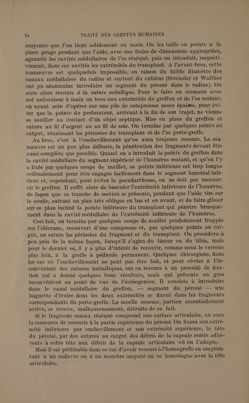 moyenne que l’on tient solidement en main. On les taille en pointe à là pince gouge pendant que l’aide, avec une fraise de dimensions appropriées, agrandit les cavités médullaires de l’os réséqué, puis on introduit, respecti- vement, dans ces cavités les extrémités du transplant. A l’avant-bras, cette manœuvre est quelquefois impossible, en raison du faible diamètre des canaux médullaires du radius et surtout du cubitus (Streissler et Walther ont pu néanmoins introduire un segment du péroné dans le radius). On aura alors recours à la suture métallique. Pour le faire on creusera avec xd unforateur à main un trou aux extrémités du greffon et de l’os restant, en ayant soin d’opérer sur une pile de compresses assez épaisse, pour évi- ter que la pointe du perforateur, arrivant à la fin de son trajet, ne vienne se souiller au contact d’un objet septique. Mise en place du greffon et suture au fil d'argent ou au fil de soie. On termine par quelques points au catgut, réunissant les périostes du transplant et de l’os porte-greffe. Au bras, c’est à l’enchevillement qu’on aura toujours recours. La maà- nœuvre est un peu plus délicate, la pénétration des fragments devant être aussi complète que possible. Quand on a introduit la pointe du greffon dans la cavité médullaire du segment supérieur de l’humérus restant, et qu’on ly a fixée par quelques coups de maillet, sa pointe inférieure est trop longue ordinairement pour être engagée facilement dans le segment huméral infé- rieur et, cependant, pour éviter la pseudarthrose, on ne doit pas raccour- cir le greffon. Il suffit alors de basculer l’extrémité inférieure de l’humérus, de facon que sa tranche de section se présente, pendant que l’aide tire sur le coude, suivant un plan très oblique en bas et en avant, et de faire glisser sur ce plan incliné la pointe inférieure du transplant qui pénètre brusque- ment dans la cavité médullaire de l’extrémité inférieure de l’humérus. Ceci fait, on termine par quelques coups de maïllet prudemment frappés sur l’olécrane, recouvert d’une compresse et, par quelques points au Ccat- out, on suture les périostes du fragment et du transplant. On procèdera à peu près de la même facon, lorsqu'il s'agira du fémur ou du tibia, mais pour le dernier os, il y a plus d’intérêt de recourir, comme nous le verrons plus loin, à la greffe à pédicule permanent. Quelques chirurgiens, dans les cas où l’enchevillement ne peut pas être fait, et pour obvier à lin- convénient des sutures métalliques, ont eu recours à un procédé de fixa- tion qui a donné quelques bons résultats, mais qui présente un gros inconvénient au point de vue de l’ostéogenèse. Il consiste à introduire dans le canal médullaire du greffon, — segment du péroné — une baguette d'ivoire dont les deux extrémités se fixent dans les fragments correspondants du porte-greffe. La moelle osseuse, portion essentiellement active, se trouve, malheureusement, détruite de ce fait. Si le fragment osseux réséqué comprend une surface articulaire, on aura la ressource de recourir à la partie supérieure du péroné. On fixera son extré- mité inférieure par enchevillement et son extrémité supérieure, la tête du péroné, par des sutures au catgut des débris de la capsule restés adhé- rents à cette tête aux débris de la capsule articulaire où on l’adapte. Mais il est préférable dans ce cas d’avoir recours à l’homogreffe en emprun- tant à un cadavre ou à un membre amputé un os homologue avec la tête articulaire.