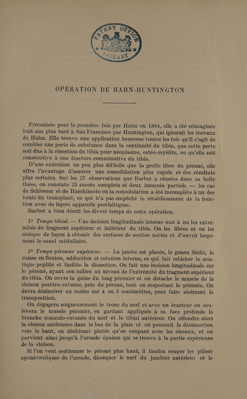 OPÉRATION DE HAHN-HUNTINGTON Préconisée pour la première fois par Hahn‘en 1884, elle à été réimaginée huit ans plus tard à San Francisco par Huntington, qui ignorait les travaux de Hahn. Elle trouve une application heureuse toutes les fois qu’il s’agit de combler une perte de substance dans la continuité du tibia, que cette perte soit due à la résection du tibia pour néoplasme, ostéo-myélite, ou qu’elle soit consécutive à une fracture comminutive du tibia. D’une exécution un peu plus difficile que la greffe libre du péroné, elle offre l’avantage d'assurer une consolidation plus rapide et des résultats plus certains. Sur les 27 observations que Barbet a réunies dans sa belle thèse, on constate 25 succès complets et deux insuccès partiels — les cas de Schlosser et de Haschimoto où la consolidation à été incomplète à un des bouts du transplant, ce qui n’a pas empêché le rétablissement de la fonc- tion avec de légers appareils prothétiques. Barbet à bien décrit les divers temps de cette opération. 19 Temps tibial. — Une incision longitudinale interne met à nu les extré- mités du fragment supérieur et inférieur du tibia. On les libère et on les résèque de façon à obtenir des surfaces de section nettes et d’ouvrir large- ment le canal médullaire. 29 Temps péronier supérieur. — La jambe est placée, le genou fléchi, la cuisse en flexion, adduction et rotation interne, ce qui fait relâcher le scia- tique poplité et facilite la dissection. On fait une incision longitudinale sur le péroné, ayant son milieu au niveau de l’extrémité du fragment supérieur du tibia. On ouvre la gaine du long péronier et on détache le muscle de 1a cloison postéro-externe, près du péroné, tout en respectant le périoste. On devra désinsérer au moins sur 4 ou 5 centimètres, pour faire aisément la transposition. On dégagera soigneusement le tronc du nerf et avec un écarteur on sou- lèvera le muscle péronier, en gardant appliqués à sa face profonde la branche musculo-cutanée du nerf et le tibial antérieur. On effondre alors la cloison antérieure dans le bas de la plaie et on poursuit la désinsertion vers le haut, en déchirant plutôt qu’en coupant avec les ciseaux, et on parvient ainsi jusqu’à l’arcade épaisse qui se trouve à la partie supérieure de la cloison. Si l’on veut sectionner le péroné plus haut, il faudra couper les piliers aponévrotiques de l’arcade, disséquer le nerf du jambier antérieur et le