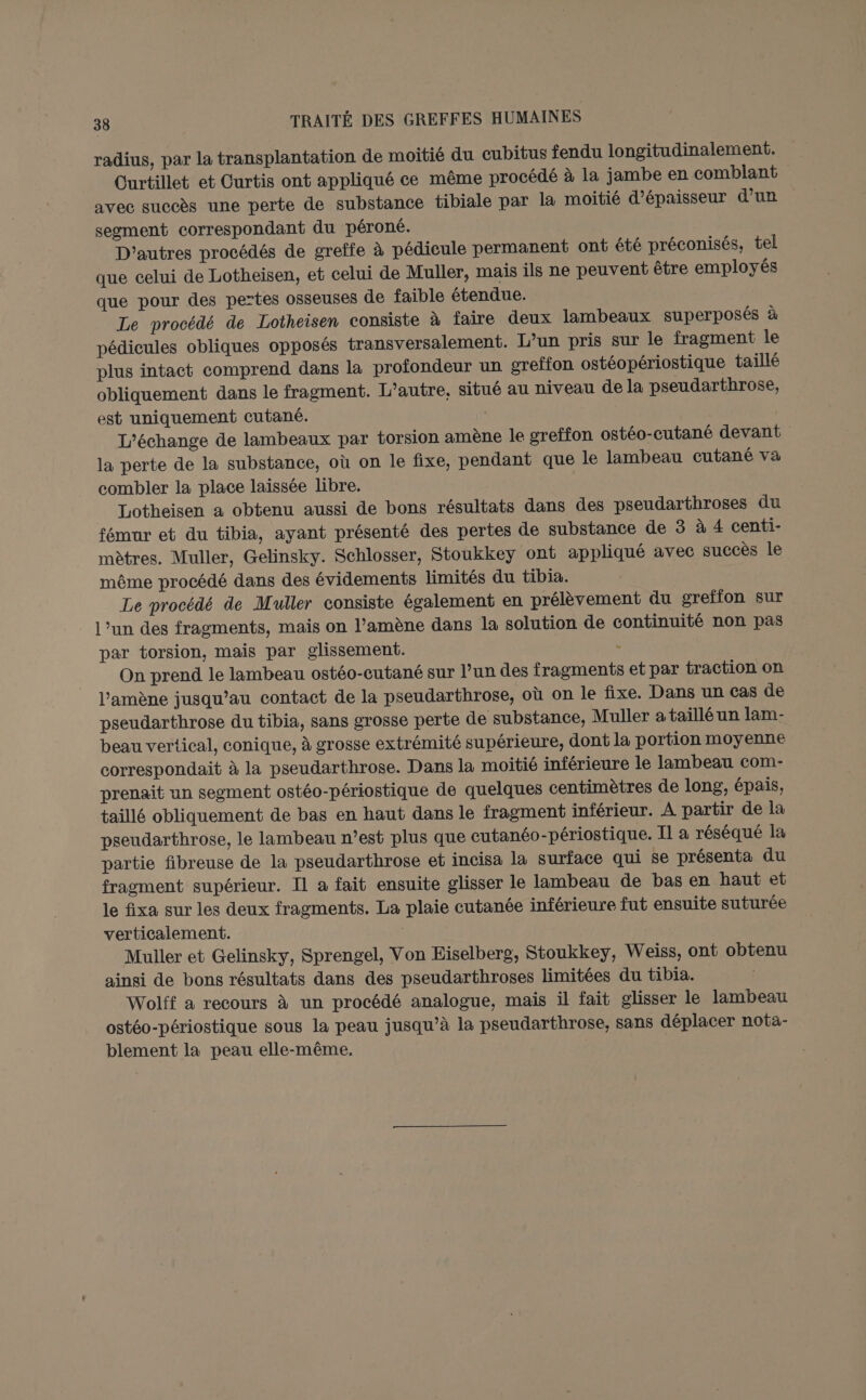 radius, par la transplantation de moitié du cubitus fendu longitudinalement. Curtillet et Curtis ont appliqué ce même procédé à la jambe en comblant avec succès une perte de substance tibiale par la moitié d'épaisseur d’un segment correspondant du péroné. D'autres procédés de greffe à pédicule permanent ont été préconisés, tel que celui de Lotheisen, et celui de Muller, mais ils ne peuvent être employés que pour des pertes osseuses de faible étendue. Le procédé de Lotheisen consiste à faire deux lambeaux superposés à pédicules obliques opposés transversalement. L’un pris sur le fragment le plus intact comprend dans la profondeur un oreffon ostéopériostique taillé obliquement dans le fragment. L'autre, situé au niveau de la pseudarthrose, est uniquement cutané. L’échange de lambeaux par torsion amène le greffon ostéo-cutané devant la perte de la substance, où on le fixe, pendant que le lambeau cutané va combler la place laissée libre. | Lotheisen a obtenu aussi de bons résultats dans des pseudarthroses du fémur et du tibia, ayant présenté des pertes de substance de 3 à 4 centi- mètres. Muller, Gelinsky. Schlosser, Stoukkey ont appliqué avec succès le même procédé dans des évidements limités du tibia. Le procédé de Muller consiste également en prélèvement du greffon sur l’un des fragments, mais on l’amène dans la solution de continuité non pas par torsion, mais par glissement. : On prend le lambeau ostéo-cutané sur l’un des fragments et par traction on l'amène jusqu’au contact de la pseudarthrose, où on le fixe. Dans un cas de pseudarthrose du tibia, sans grosse perte de substance, Muller a taillé un lam- beau vertical, conique, à grosse extrémité supérieure, dont la portion moyenne correspondait à la pseudarthrose. Dans la moitié inférieure le lambeau com- prenait un segment ostéo-périostique de quelques centimètres de long, épais, taillé obliquement de bas en haut dans le fragment inférieur. À partir de la pseudarthrose, le lambeau n’est plus que cutanéo-périostique. Il à réséqué la partie fibreuse de la pseudarthrose et incisa la surface qui se présenta du fragment supérieur. Il à fait ensuite glisser le lambeau de bas en haut et le fixa sur les deux fragments. La plaie cutanée inférieure fut ensuite suturée verticalement. Muller et Gelinsky, Sprengel, Von Eiselberg, Stoukkey, Weiss, ont obtenu ainsi de bons résultats dans des pseudarthroses limitées du tibia. Wolff a recours à un procédé analogue, maïs il fait glisser le lambeau ostéo-périostique sous la peau jusqu’à la pseudarthrose, sans déplacer nota- blement la peau elle-même. |