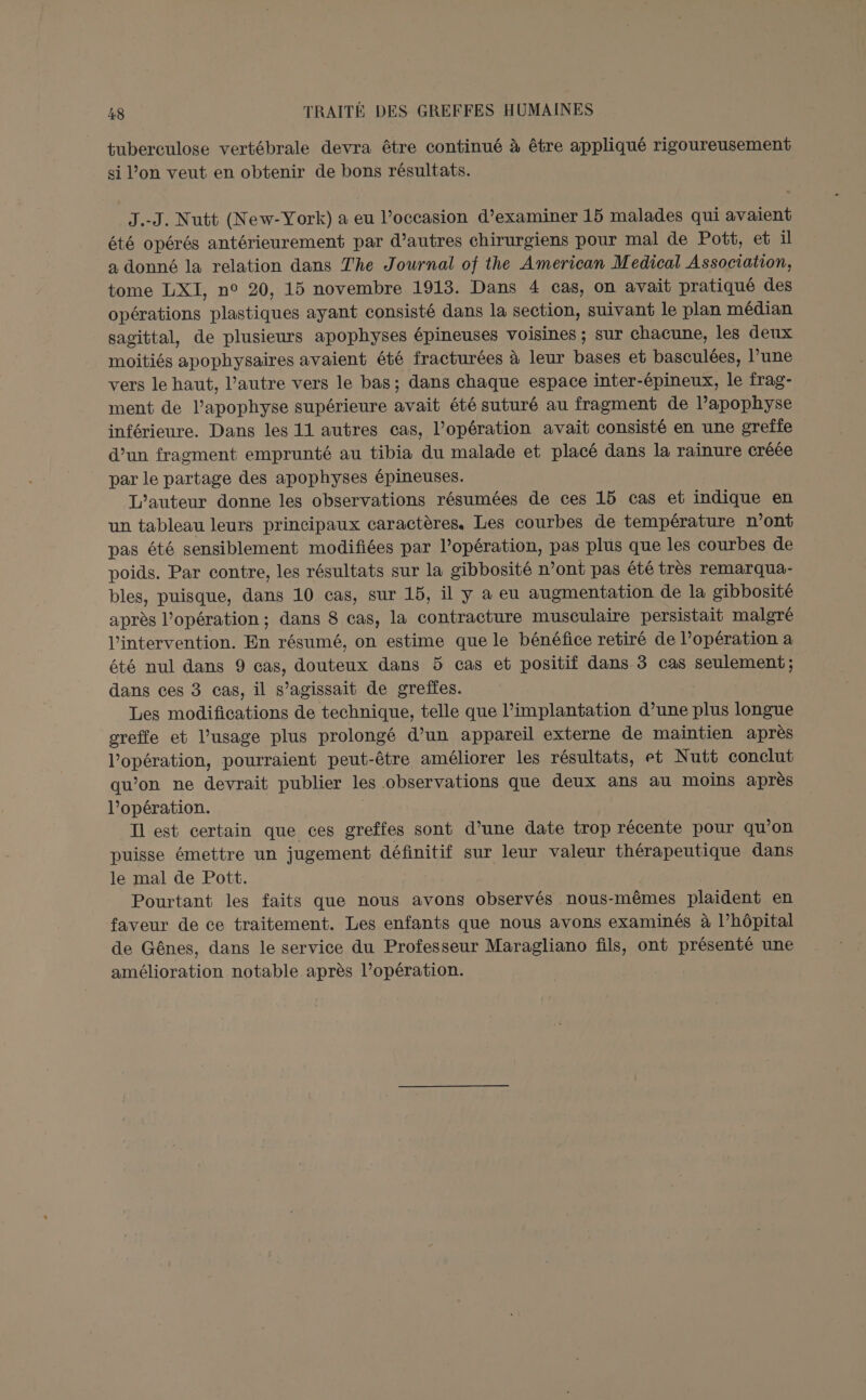 tuberculose vertébrale devra être continué à être appliqué rigoureusement si l’on veut en obtenir de bons résultats. J.-J. Nutt (New-York) a eu l’occasion d'examiner 15 malades qui avaient été opérés antérieurement par d’autres chirurgiens pour mal de Pott, et il a donné la relation dans The Journal of the American Medical Association, tome LXI, n° 20, 15 novembre 1913. Dans 4 cas, on avait pratiqué des opérations plastiques ayant consisté dans la section, suivant le plan médian sagittal, de plusieurs apophyses épineuses voisines ; sur chacune, les deux moitiés apophysaires avaient été fracturées à leur bases et basculées, l’une vers le haut, l’autre vers le bas; dans chaque espace inter-épineux, le frag- ment de l’apophyse supérieure avait été suturé au fragment de l’apophyse inférieure. Dans les 11 autres cas, l'opération avait consisté en une greïfe d’un fragment emprunté au tibia du malade et placé dans la raïnure créée par le partage des apophyses épineuses. L'auteur donne les observations résumées de ces 15 cas et indique en un tableau leurs principaux caractères. Les courbes de température n’ont pas été sensiblement modifiées par l’opération, pas plus que les courbes de poids. Par contre, les résultats sur la gibbosité n ’ont pas été très remarqua- bles, puisque, dans 10 cas, sur 15, il y a eu augmentation de la gibbosité après l'opération; dans 8 cas, la contracture musculaire persistait malgré l'intervention. En résumé, on estime que le bénéfice retiré de l’opération a été nul dans 9 cas, douteux dans 5 cas et positif dans 3 cas seulement; dans ces 3 cas, il s'agissait de greffes. Les modifications de technique, telle que l'implantation d’une Hi longue greffe et l’usage plus prolongé d’un appareil externe de maintien après LopAseUon pourraient peut-être améliorer les résultats, et Nutt conclut qu’on ne devrait publier les observations que deux ans au moins après l'opération. Il est certain que ces greffes sont d’une date trop récente pour qu’on puisse émettre un jugement définitif sur leur valeur thérapeutique dans le mal de Pott. Pourtant les faits que nous avons observés nous-mêmes plaident en faveur de ce traitement. Les enfants que nous avons examinés à l’hôpital de Gênes, dans le service du Professeur Maragliano fils, ont présenté une amélioration notable après l’opération.