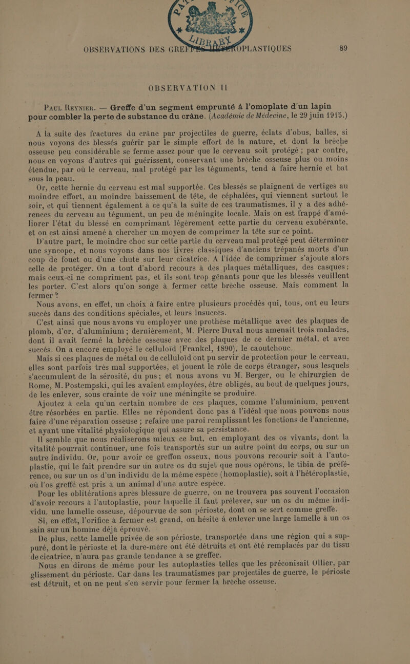 OBSERVATION II Pauz RevnieR. — Greffe d'un segment emprunté à l’omoplate d’un lapin pour combler la perte de substance du crâne. (Académie de Médecine, le 29 juin 1915.) A la suite des fractures du crâne par projectiles de guerre, éclats d’obus, balles, si nous voyons des blessés guérir par le simple effort de la nature, et dont la brèche osseuse peu considérable se ferme assez pour que le cerveau soit protégé ; par contre, nous en voyons d’autres qui guérissent, conservant une brèche osseuse plus ou moins étendue, par où le cerveau, mal protégé par les téguments, tend à faire hernie et bat sous la peau. | Or, cette hernie du cerveau est mal supportée. Ces blessés se plaignent de vertiges au moindre effort, au moindre baissement de tête, de céphalées, qui viennent surtout le soir, et qui tiennent également à ce qu’à la suite de ces traumatismes, il y a des adhé- rences du cerveau au tégument, un peu de méningite locale. Mais on est frappé d'amé- liorer l’état du blessé en comprimant légèrement cette partie du cerveau exubérante, et on est ainsi amené à chercher un moyen de comprimer la tête sur ce point. D'autre part, le moindre choc sur cette partie du cerveau mal protégé peut äéterminer une syncope, et nous voyons dans nos livres classiques d'anciens trépanés morts d'un coup de fouet ou d’une chute sur leur cicatrice. A l’idée de comprimer s’ajoute alors celle de protéger. On a tout d’abord recours à des plaques métalliques, des casques ; mais ceux-ci ne compriment pas, et ils sont trop génants pour que les blessés veuillent les porter. C’est alors qu’on songe à fermer cette brèche osseuse. Mais comment la fermer *? Nous avons, en effet, un choix à faire entre plusieurs procédés qui, tous, ont eu leurs succès dans des conditions spéciales, et leurs insuccès. C’est ainsi que nous avons vu employer une prothèse métallique avec des plaques de plomb, d'or, d'aluminium ; dernièrement, M. Pierre Duval nous amenait trois malades, dont il avait fermé la brèche osseuse avec des plaques de ce dernier métal, et avec succès. On a encore employé le celluloïd (Frankel, 1890), le caoutchouc. Mais si ces plaques de métal ou de celluloïd ont pu servir de protection pour le cerveau, elles sont parfois très mal supportées, et jouent le rôle de corps étranger, sous lesquels s'accumulent de la sérosité, du pus; et nous avons vu M. Berger, ou le chirurgien de Rome, M. Postempski, qui les avaient employées, être obligés, au bout de quelques jours, de les enlever, sous crainte de voir une méningite se produire. Ajoutez à cela qu'un certain nombre de ces plaques, comme l'aluminium, peuvent être résorbées en partie. Elles ne répondent donc pas à l'idéal que nous pouvons nous faire d’une réparation osseuse ; refaire une paroi remplissant les fonctions de l’ancienne, et ayant une vitalité physiologique qui assure sa persistance. 11 semble que nous réaliserons mieux ce but, en employant des os vivants, dont la vitalité pourrait continuer, une fois transportés sur un autre point du corps, ou sur un autre individu. Or, pour avoir ce greffon osseux, nous pouvons recourir soit à l’auto- plastie, qui le fait prendre sur un autre os du sujet que nous opérons, le tibia de préfé- rence, ou sur un os d’un individu de la même espèce (homoplastie), soit à l’hétéroplastie, où l'os greffé est pris à un animal d’une autre espèce. Pour les oblitérations après blessure de guerre, on ne trouvera pas souvent l’occasion d'avoir recours à l’autoplastie, pour laquelle il faut prélever, sur un os du même indi- vidu, une lamelle osseuse, dépourvue de son périoste, dont on se sert comme greffe. Si, en effet, l’orifice à fermer est grand, on hésite à enlever une large lamelle à un os sain sur un homme déjà éprouvé. De plus, cette lamelle privée de son périoste, transportée dans une région qui à sup- puré, dont le périoste et la dure-mère ont été détruits et ont été remplacés par du tissu de cicatrice, n’aura pas grande tendance à se greffer. Nous en dirons de même pour les autoplasties telles que les préconisait Ollier, par glissement du périoste. Car dans les traumatismes par projectiles de guerre, le périoste est détruit, et on ne peut s’en servir pour fermer la brèche osseuse.