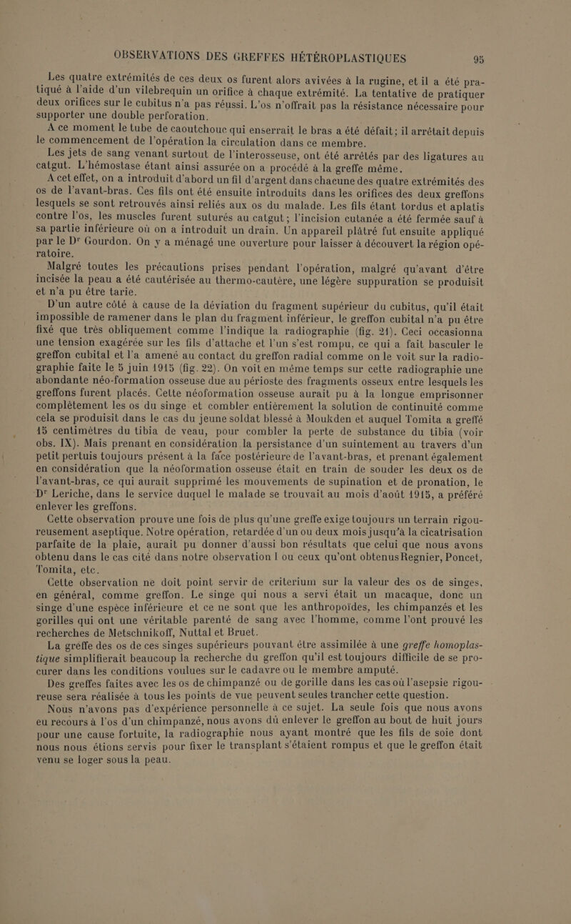 Les quatre extrémités de ces deux os furent alors avivées à la rugine, et il a été pra- tiqué à l’aide d’un vilebrequin un orifice à chaque extrémité. La tentative de pratiquer deux orifices sur le cubitus n’a pas réussi. L’os n’offrait pas la résistance nécessaire pour supporter une double perforation. A ce moment le tube de caoutchouc qui enserrait le bras a été défait; il arrêtait depuis le commencement de l’opération la circulation dans ce membre. Les jets de sang venant surtout de l’interosseuse, ont été arrêtés par des ligatures au catgut. L’hémostase étant ainsi assurée on a procédé à la greffe même. À cet effet, on a introduit d’abord un fil d'argent dans chacune des quatre extrémités des os de l’avant-bras. Ces fils ont été ensuite introduits dans les orifices des deux greffons lesquels se sont retrouvés ainsi reliés aux os du malade. Les fils étant tordus et aplatis contre l'os, les muscles furent suturés au catgut ; l’incision cutanée a été fermée sauf à sa partie inférieure où on a introduit un drain. Un appareil plâtré fut ensuite appliqué par le D' Gourdon. On y a ménagé une ouverture pour laisser à découvert la région opé- ratoire. Malgré toutes les précautions prises pendant l'opération, malgré qu'avant d’être incisée la peau a été cautérisée au thermo-cautère, une légère suppuration se produisit et n'a pu être tarie. D'un autre côté à cause de la déviation du fragment supérieur du cubitus, qu'il était impossible de ramener dans le plan du fragment inférieur, le greffon cubital n’a pu être fixé que très obliquement comme l'indique la radiographie (fig. 21). Ceci occasionna une tension exagérée sur les fils d'attache et l’un s’est rompu, ce qui a fait basculer le greffon cubital et l’a amené au contact du greffon radial comme on le voit sur la radio- graphie faite le 5 juin 1945 (fig. 22). On voit en même temps sur cette radiographie une abondante néo-formalion osseuse due au périoste des fragments osseux entre lesquels les greffons furent placés. Cette néoformation osseuse aurait pu à la longue emprisonner complètement les os du singe et combler entièrement la solution de continuité comme cela se produisit dans le cas du jeune soldat blessé à Moukden et auquel Tomita a greffé 15 centimètres du tibia de veau, pour combler la perte de substance du tibia (voir obs. IX). Mais prenant en considération la persistance d’un suintement au travers d’un petit pertuis toujours présent à la face postérieure de l’avant-bras, et prenant également en considération que la néoformation osseuse était en train de souder les deux os de l’'avant-bras, ce qui aurait supprimé les mouvements de supination et de pronation, le D’ Leriche, dans le service duquel le malade se trouvait au mois d'août 1915, a préféré enlever les greffons. Cette observation prouve une fois de plus qu'une greffe exige toujours un terrain rigou- reusement aseptique. Notre opération, retardée d’un ou deux mois jusqu’à la cicatrisation parfaite de la plaie, aurait pu donner d’aussi bon résultats que celui que nous avons obtenu dans le cas cité dans notre observation 1 ou ceux qu'ont obtenus Regnier, Poncet, Tomita, etc. Cette observation ne doit point servir de criterium sur la valeur des os de singes, en général, comme greffon. Le singe qui nous à servi était un macaque, donc un singe d’une espèce inférieure et ce ne sont que les anthropoïdes, les chimpanzés et les gorilles qui ont une véritable parenté de sang avec l’homme, comme l'ont prouvé les recherches de Metschnikoff, Nuttal et Bruet. Hire La gréffe des os de ces singes supérieurs pouvant être assimilée à une greffe homoplas- tique simplifierait beaucoup la recherche du greffon qu'il est toujours difficile de se pro- curer dans les conditions voulues sur le cadavre ou Île membre amputé. ee Des greffes faites avec les os de chimpanzé ou de gorille dans les casoul asepsie rigou- reuse sera réalisée à tous les points de vue peuvent seules trancher cette question. Nous n'avons pas d'expérience personnelle à ce sujet. La seule fois que nous avons eu recours à l’os d’un chimpanzé, nous avons dû enlever le greffon au bout de huit Jours pour une cause fortuite, la radiographie nous ayant montré que les fils de soie dont nous nous étions servis pour fixer le transplant s'étaient rompus et que le greffon était venu se loger sous la peau.