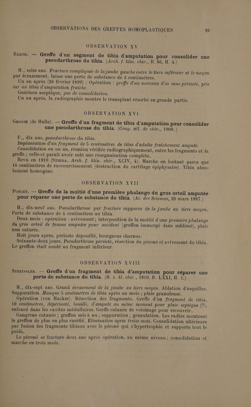 OBSERVATION XV BaArTH. — Greffe d'un segment de tibia d'amputation pour consolider une pseudarthrose du tibia. (Arch. f. klin. chir., B. 86, H. 4.) H., seize ans. Fracture compliquée de la Jambe gauche entre le tiers inférieur et le moyen par écrasement, laisse une perte de substance de 3 centimètres. Un an après (26 février 1899) : Opération : greffe d’un morceau d'os sans périoste, pris sur un tibia d'amputation fraiche. Guérison aseptique, pas de consolidation. Un an après, la radiographie montre le transplant résorbé en grande partie. OBSERVATION XVI GROSSE (de Halle). — Greffe d’un fragment de tibia d'amputation pour consolider une pseudarthrose du tibia. (Cong. all. de chir., 1960.) F., dix ans, pseudarthrose du tibia. Implantation d'un fragment de 5 centimètres de tibia d’adulte fraichement amputé. Consolidation en un an, réunion vérifiée radiographiquement, entre les fragments et la greffe ; celle-ci paraît avoir subi une réorganisation complète, Revu en 1910 (Srigpa. Arch. f. klin. chir., XCIV, 4). Marche en boitant parce que 16 centimètres de raccourcissement (destruction du cartilage épiphysaire). Tibia abso- lument homogène. | .OBSERVATION XVII Poncer. — Greffe de la moitié d’une première phalange du gros orteil amputée pour réparer une perte de substance du tibia. (Ac. des Sciences, 28 mars 1887.) H., dix-neuf ans. Pseudarthrose par fracture suppurée de la jambe au tiers moyen. Perte de substance de 4 centimètres au tibia. Deux mois : opération : avivement ; interposition de la moitié d’une première phalange du gros orteil de femme amputée pour accident (greffon immergé dans sublimé), plaie non suturée. ; Huit jours après, périoste dépouillé, bourgeons charnus. Soixante-deux jours. Pseudarthrose persiste, résection du péroné et avivement du tibia. . Le greffon était soudé au fragment inférieur. OBSERVATION XVIII STREISSLER. — Greffe d’un fragment de tibia d’amputation pour réparer une perte de substance du tibia. (B. z. Al. chir., 1910. B. LXXI, H. 1.) H., dix-sept ans. Grand écrasement de la jambe au tiers moyen. Ablation d’esquilles. Suppuration. Manque 5 centimètres de tibia après un mois ; plaie granuleuse. Opération (von Hacker). Résection des fragments. Greffe d’un fragment de tibia, 10 centimètres, dépériosté, bouilli, d’amputé au même moment pour plaie septique (?\, enfoncé dans les cavités médullaires. Greffe cutanée de voisinage pour recouvrir. Gangrène cutanée ; greffon mis à nu ; suppuration ; granulation. Les radios montrent le greffon de plus en plus raréfié. Elimination après treize mois. Consolidation ultérieure par fusion des fragments tibiaux avec le péroné qui s’hypertrophie et supporte tout le poids. | nn Le péroné se fracture deux ans après opération, au même niveau; consolidation et marche en trois mois.