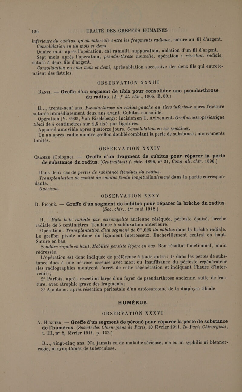 inférieure du cubitus, qu'on intercale entre les fragments radiaux, suture au fil d'argent. Consolidation en un mois et denu. Quatre mois après l'opération, cal ramolli, suppuration, ablation d’un fil d'argent. Sept mois après l'opération, pseudarthrose nouvelle, opération : résection radiale, suture à deux fils d'argent. Consolidation en cing mois et demi, après ablation successive des deux fils qui entrete- naient des fistules. OBSERVATION XXXIII Rawzr. — Greffe d'un segment de tibia pour consolider une pseudarthrose du radius. (4. f. kl. chir., 1906. B. 80.) H..., trente-neuf ans. Pseudarthrose du radius gauche au tiers inférieur après fracture suturée immédiatement deux ans avant. Cubitus consolidé. Opération (V. 4905, Von Eiselsberg) : Incision en U. Avivement. Greffon ostéopériostique tibial de 4 centimètres sur 1,5 fixé par ligatures. Appareil amovible après quatorze jours. Consolidation en six sernaines. Un an après, radio montre greffon doublé comblant la perte de substance ; mouvements limités. OBSERVATION XXXIV CrAMER (Cologne). — Greffe d’un fragment de cubitus pour réparer la perte de substance du radius. (Centralblatt f. chir. 1896, n° 31, Cong. all. chir. 1896.) Dans deux cas de pertes de substance étendues du radius. Transplantation de moitié du cubitus fendu longitudinalement dans la partie correspon- dante. Guérison. OBSERVATION XXXV R. Picoué. — Greffe d’un segment de cubitus pour réparer la brèche du radius. (Soc. chir., 1° mai 1912.) H... Main bote radiale par ostéomyélite ancienne réséquée, périoste épuisé, brèche radiale de 5 centimètres. Tendance à subluxation antérieure. Opération: Transplantation d'un segment de 0®,025 du cubitus dans la brèche radiale. Le greffon pivote autour du ligament interosseux. Enchevillement central en haut. Suture en bas. Soudure rapide en haut. Mobilité persiste légère en bas. Bon résultat fonctionnel ; main redressée. L'opération est donc indiquée de préférence à toute autre : 1° dans les pertes de subs- tance dues à une nécrose osseuse avec mort ou insuffisance du périoste régénérateur (les radiographies montrent l'arrêt de cette régénération et indiquent l'heure d’inter- venir) ; 20 Parfois, après résection large d’un foyer de pseudarthrose ancienne, suite de frac- ture, avec atrophie grave des fragments ; 3° Ajoutons : après résection périostale d’un ostéosarcome de la diaphyse tibiale. HUMÉRUS OBSERVATION XXXVI A. Hucuier. — Gretfe d’un segment de péroné pour réparer la perte de substance de l’humérus. (Société des Chirurgiens de Paris, 10 février 1911. In Paris Chirurgical, t. LIL, n° 2, février 4911, p. 453.) B..., vingt-cinq ans. N’a jamais eu de maladie sérieuse, n’a eu ni syphilis ni blennor- ragie, ni symptômes de tuberculose.