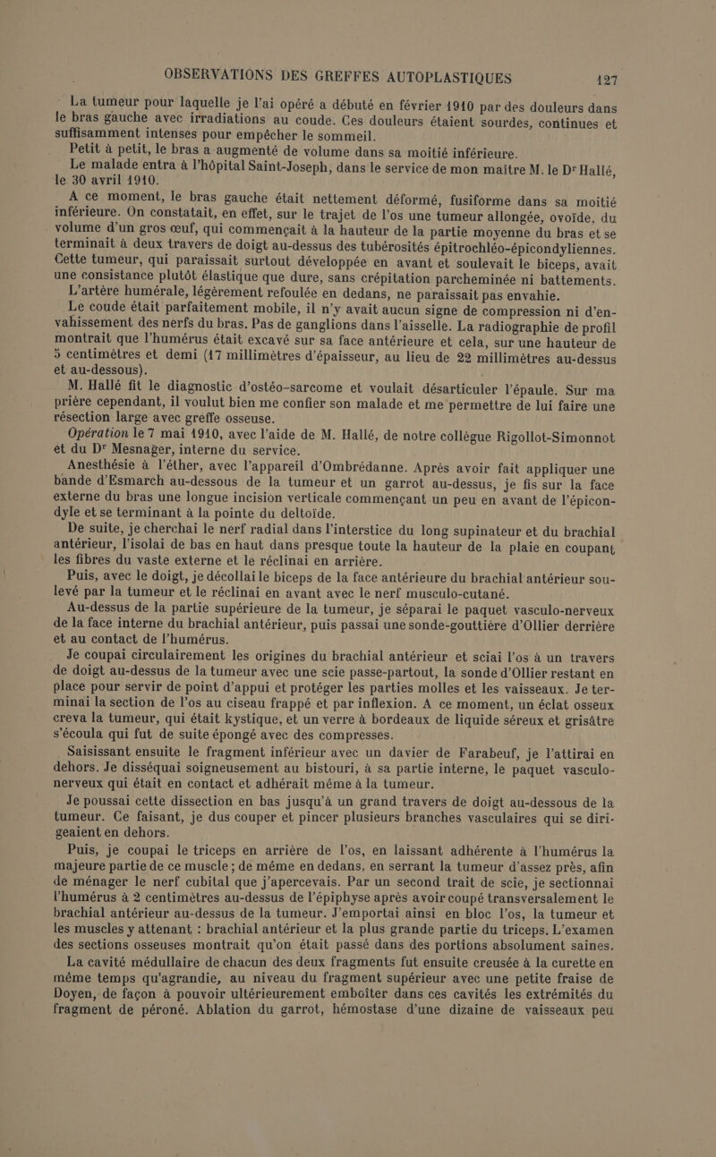 La tumeur pour laquelle je l'ai opéré a débuté en février 1910 par des douleurs dans le bras gauche avec irradiations au coude. Ces douleurs étaient sourdes, continues et suffisamment intenses pour empêcher le sommeil. Petit à petit, le bras a augmenté de volume dans sa moitié inférieure. Le malade entra à l'hôpital Saint-Joseph, dans le service de mon maître M. le D'Hallé, le 30 avril 1910. A ce moment, le bras gauche était nettement déformé, fusiforme dans sa moitié inférieure. On constatait, en effet, sur le trajet de l’os une tumeur allongée, ovoïde, du volume d’un gros œuf, qui commençait à la hauteur de la partie moyenne du bras et se terminait à deux travers de doigt au-dessus des tubérosités épitrochléo-épicondyliennes. Cette tumeur, qui paraissait surtout développée en avant et soulevait le biceps, avait une consistance plutôt élastique que dure, sans crépitation parcheminée ni battements. L'artère humérale, légèrement refoulée en dedans, ne paraissait pas envahie. Le coude était parfaitement mobile, il n’y avait aucun signe de compression ni d'en- vahissement des nerfs du bras. Pas de ganglions dans l’aisselle. La radiographie de profil montrait que l’humérus était excavé sur sa face antérieure et cela, sur une hauteur de 5 centimètres et demi (17 millimètres d'épaisseur, au lieu de 22 millimètres au-dessus et au-dessous). M. Hallé fit le diagnostic d’ostéo-sarcome et voulait désarticuler l'épaule. Sur ma prière cependant, il voulut bien me confier son malade et me permettre de lui faire une résection large avec greffe osseuse. Opération le T mai 1910, avec l’aide de M. Hallé, de notre collègue Rigollot-Simonnot et du D' Mesnager, interne du service. Anesthésie à l’éther, avec l'appareil d'Ombrédanne. Après avoir fait appliquer une bande d’Esmarch au-dessous de la tumeur et un garrot au-dessus, je fis sur la face externe du bras une longue incision verticale commençant un peu en avant de l’épicon- dyle et se terminant à la pointe du deltoiïde. De suite, je cherchai le nerf radial dans l’interstice du long supinateur et du brachial antérieur, l’isolai de bas en haut dans presque toute la hauteur de la plaie en coupant les fibres du vaste externe et le réclinai en arrière. Puis, avec le doigt, je décollai le biceps de la face antérieure du brachial antérieur sou- levé par la tumeur et le réclinai en avant avec le nerf musculo-cutané. Au-dessus de la partie supérieure de la tumeur, je séparai le paquet vasculo-nerveux de la face interne du brachial antérieur, puis passai une sonde-gouttière d'Ollier derrière et au contact de l’humérus. Je coupai circulairement les origines du brachial antérieur et sciai l'os à un travers de doigt au-dessus de la tumeur avec une scie passe-partout, la sonde d’Ollier restant en place pour servir de point d'appui et protéger les parties molles et les vaisseaux. Je ter- minai la section de los au ciseau frappé et par inflexion. À ce moment, un éclat osseux creva la tumeur, qui était kystique, et un verre à bordeaux de liquide séreux et grisâtre s'écoula qui fut de suite épongé avec des compresses. Saisissant ensuite le fragment inférieur avec un davier de Farabeuf, je l’attirai en dehors. Je disséquai soigneusement au bistouri, à sa partie interne, le paquet vasculo- nerveux qui était en contact et adhérait même à la tumeur. Je poussai cette dissection en bas jusqu’à un grand travers de doigt au-dessous de la tumeur. Ce faisant, je dus couper et pincer plusieurs branches vasculaires qui se diri- geaient en dehors. Puis, je coupai le triceps en arrière de l'os, en laissant adhérente à l’humérus la majeure partie de ce muscle ; de même en dedans, en serrant la tumeur d'assez près, afin de ménager le nerf cubital que j’apercevais. Par un second trait de scie, je sectionnai l’humérus à 2 centimètres au-dessus de l’épiphyse après avoir coupé transversalement le brachial antérieur au-dessus de la tumeur. J’emportai ainsi en bloc l’os, la tumeur et les muscles y attenant : brachial antérieur et la plus grande partie du triceps. L'examen des sections osseuses montrait qu'on était passé dans des portions absolument saines. La cavité médullaire de chacun des deux fragments fut ensuite creusée à la curette en même temps qu'agrandie, au niveau du fragment supérieur avec une petite fraise de Doyen, de façon à pouvoir ultérieurement emboîter dans ces cavités les extrémités du fragment de péroné. Ablation du garrot, hémostase d’une dizaine de vaisseaux peu