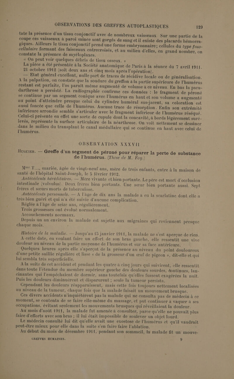 tate la présence d’un tissu conjonctif avec de nombreux vaisseaux. Sur une partie de la coupe ces vaisseaux à paroi mince sont gorgés de sang et il existe des placards hémorra- giques. Ailleurs le tissu conjonctif prend une forme embryonnaire; cellules du type fuso- cellulaire formant des faisceaux entrecroisés, et au milieu d'elles, en grand nombre, on constate la présence de myéloplaxes. « On peut voir quelques débris de tissu osseux. » La pièce a été présentée à la Société anatomique de Paris à la séance du 7 avril 1914. 21 octobre 1912 (soit deux ans et cinq mois après l'opération). — Etat général excellent, nulle part de traces de récidive locale ou de généralisation. A la palpation, on constate que la soudure du greffon à la partie supérieure de l’humérus restant est parfaite, l'os parait même augmenté de volume à ce niveau. En bas la pseu- darthrose a persisté. La radiographie confirme ces données : le fragment de péroné se continue par un segment conique avec l’humérus en haut et son volume à augmenté au point d'atteindre presque celui du cylindre huméral sus-jacent, sa coloration est aussi foncée que celle de l’humérus. Aucune trace de résorption. Enfin son extrémité inférieure arrondie semble s’articuler avec le fragment inférieur de l’humérus réséqué. Celui-ci présente en effet une sorte de cupule dont la concavité, à bords légèrement suré- levés, représente la surface articulaire de la néarthrose. On voit netlement se dessiner dans le milieu du transplant le canal médullaire qui se continue en haut avec celui de l’'humérus. OBSERVATION XXXVII HuGvier. — Greffe d’un segment de péroné pour réparer la perte de substance de l'humérus. (Thèse de M. Foy.) Me T..., mariée, âgée de vingt-neuf ans, mère de trois enfants, entre à la maison de santé de l'hôpital Saint-Joseph, le 5 février 1912. Antécédents héréditaires. — Mère vivante et bien portante. Le père est mort d’occlusion intestinale (volvulus). Deux frères bien portants. Une sœur bien portante aussi. Sept frères et sœurs morts de tuberculose. Antécédents personnels. — À l’âge de dix ans la malade a eu la scarlatine dont elle a très bien guéri et qui n'a été suivie d'aucune complication. - Réglée à l’âge de seize ans, régulièrement. Trois grossesses ont évolué normalement. Accouchements normaux. Depuis un an environ la malade est sujette aux migraines qui reviennent presque chaque mois. Histoire de la maladie. — Jusqu'au 45 janvier 1914, la malade ne s’est aperçue de rien. A-cette date, en voulant faire un effort de son bras gauche, elle ressentit une vive douleur au niveau de la partie moyenne de l’humérus et sur sa face antérieure. Quelques heures après elle s’aperçut de la présence au niveau du point douloureux d’une petite saillie régulière et lisse « de la grosseur d’un œuf de pigeon », dit-elle et qui lui sembla très superficielle. À la suite de cet accident et pendant les quatre à cinq Jours qui suivirent, elle ressentit dans toute l'étendue du membre supérieur gauche des douleurs sourdes, dontinues, lan- cinantes qui l’empéchaient de dormir, sans toutefois qu'elles fussent exagérées la nuit. Puis les douleurs diminuèrent et disparurent : seule la tumeur persista. Cependant les douleurs réapparaissent, mais cette fois toujours nettement localisées au niveau de la tumeur, chaque fois que la malade faisait un mouvement brusque. Ces divers accidents n’inquiétèrent pas la malade qui ne consulta pas de médecin à ce moment, se contenta de se faire elle-même du massage, et put continuer à vaquer à ses occupations, évitant seulement les mouvements brusques qui réveillaient la douleur. Au mois d'août 1911, la malade fut amenée à consulter, parce qu’elle ne pouvait plus faire d'efforts avec son bras ; il lui était impossible de soulever un objet lourd. Le médecin consulté lui dit qu’elle avait une exostose de l’humérus et qu'il vaudrait peut-être mieux pour elle dans la suite s’en faire faire l’ablation. Au début du mois de décembre 1911, pendant son sommeil, la malade fit un mouve- GREFFES HUMAINES. 9