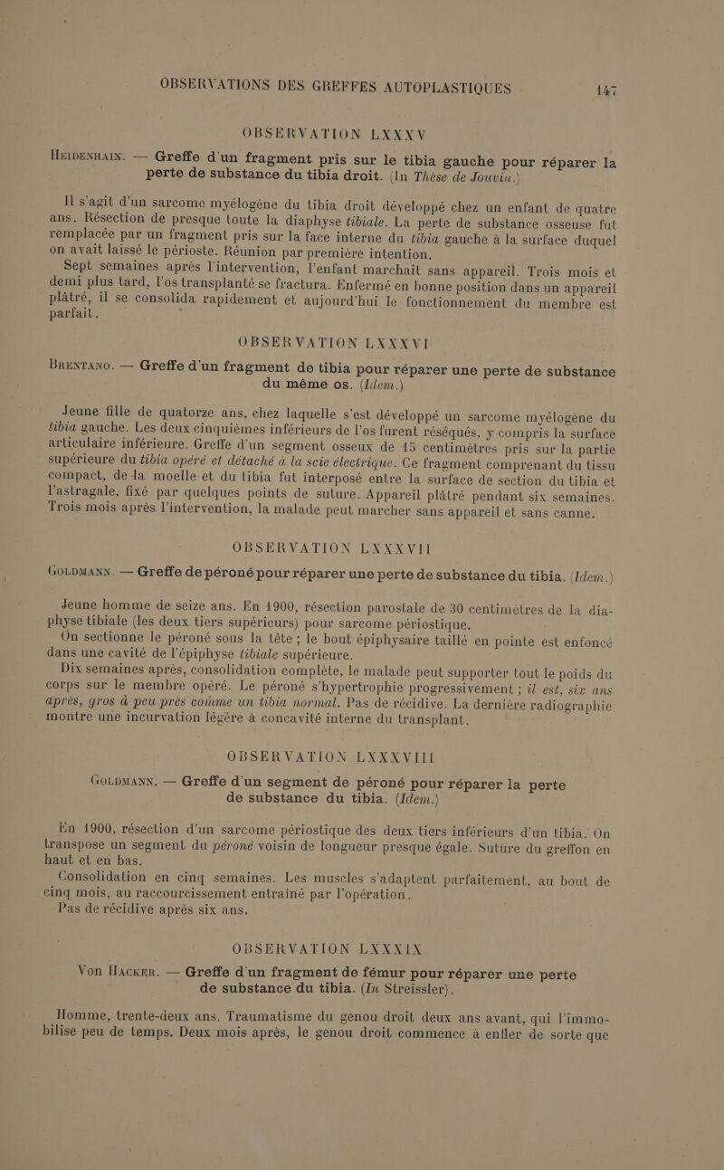 OBSERVATION LXXXV HEIDENHAIN. — Greffe d'un fragment pris sur le tibia gauche pour réparer la perte de substance du tibia droit. (In Thèse de Jouvin.) IL s'agit d’un sarcome myélogène du tibia droit développé chez un enfant de quatre ans. Résection de presque toute la diaphyse tibiale. La perte de substance osseuse fut remplacée par un fragment pris sur la face interne du tibia gauche à la surface duquel on avait laissé le périoste. Réunion par première intention. Sept semaines après l'intervention, l'enfant marchait sans appareil. Trois mois et demi plus tard, l’os transplanté se fractura. Enfermé en bonne position dans un appareil plâtré, il se consolida rapidement et aujourd'hui le fonctionnement du membre est parfait. | OBSERVATION LXXX VI BRENTANO. — Greffe d'un fragment de tibia pour réparer une perte de substance du même os. (Idlem.) Jeune fille de quatorze ans, chez laquelle s'est développé un sarcome myélogène du tibia gauche. Les deux cinquièmes inférieurs de l'os furent réséqués, y compris la surface articulaire inférieure. Greffe d’un segment osseux de 15 centimètres pris sur la partie supérieure du tibia opéré et détaché à la scie électrique. Ce fragment comprenant du tissu compact, dela moelle et du tibia fut interposé entre la surface de section du tibia et l’astragale, fixé par quelques points de suture. Appareil plâtré pendant six semaines. Trois mois après l'intervention, la malade peut marcher sans appareil et sans canne. OBSERVATION LXXXVII GOLDMANN. — Greffe de péroné pour réparer une perte de substance du tibia. (Idem. Jeune homme de seize ans. En 1900, résection parostale de 30 centimètres de la dia- physe tibiale (les deux tiers supérieurs) pour sarcome périostique. On sectionne le péroné sous la tête ; le bout épiphysaire taillé en pointe est enfoncé dans une cavité de l’épiphyse tibiale supérieure. Dix semaines après, consolidation complète, le malade peut supporter tout le poids du corps sur le membre opéré. Le péroné s’hypertrophie progressivement ; il est, six ans après, gros à peu près coïnme un tibia normal. Pas de récidive. La dernière radiographie montre une incurvation légère à concavité interne du transplant. OBSERVATION LXXXVIII GOLDMANN. — Greffe d'un segment de péroné pour réparer la perte de substance du tibia. (Idem.) En 1900, résection d’un sarcome périostique des deux tiers inférieurs d’un tibia. On transpose un segment du péroné voisin de longueur presque égale. Suture du greffon en haut et en bas. Consolidation en cinq semaines. Les muscles s'adaptent parfaitement. au bout de cinq mois, au raccourcissement entrainé par l'opération. Pas de récidive après six ans. OBSERVATION LXXXIX Von Hacker. — Greffe d'un fragment de fémur pour réparer une perte de substance du tibia. (In Streissler). Homme, trente-deux ans. Traumatisme du genou droit deux ans avant, qui l’immo- bilise peu de temps. Deux mois après, le genou droit commence à enfler de sorte que