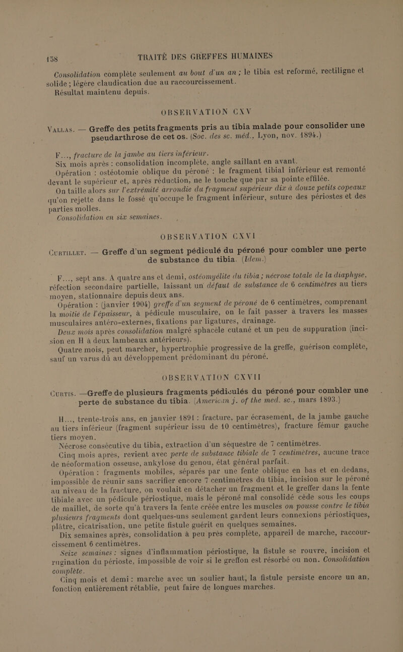 Consolidation complète seulement au bout d'un an; le tibia est reformé, rectiligne et solide ; légère claudication due au raccoureissement. Résultat maintenu depuis. OBSERVATION CXV VaLLas. — Greffe des petits fragments pris au tibia malade pour consolider une pseudarthrose de cet os. (Soc. «les sc. méd., Lyon, nov. 1894.) F..., fracture de la jambe au tiers inférieur. Six mois après : consolidation incomplète, angle saïllant en avant. Opération : ostéotomie oblique du péroné : le fragment tibial inférieur est remonté devant le supérieur et, après réduction, ne le touche que par sa pointe effilée. On taille alors sur l'extrémité arrondie du fragment supérieur dix à douze petils copeaux qu’on rejette dans le fossé qu’occupe le fragment inférieur, suture des périostes et des parties molles. Consolidation en six semaines. OBSERVATION CGXVI Currie. — Greffe d’un segment pédiculé du péroné pour combler une perte de substance du tibia. (Idem) F..., sept ans. A quatre ans et demi, ostéomyélite du tibia ; nécrose totale de la diaphyse, réfection secondaire partielle, laissant un défaut de substance de 6 centimètres au tiers moyen, stationnaire depuis deux ans. Opération : (janvier 1904) greffe d'un segment de péroné de 6 centimètres, comprenant la moilié de l'épaisseur, à pédicule musculaire, on le fait passer à travers les masses musculaires antéro-externes, fixations par ligatures, drainage. | Deux mois après consolidation malgré sphacèle cutané et un peu de suppuration (inci- sion en H à deux lambeaux antérieurs). | Quatre mois, peut marcher, hypertrophie progressive de la greffe, guérison complète, sauf un varus dû au développement prédominant du péroné. OBSERVATION CX VII Curris. —Greffe de plusieurs fragments pédiculés du péroné pour combler une perte de substance du tibia. (American j. of the med. sc., mars 1893.) H..., trente-trois ans, en janvier 1891 : fracture, par écrasement, de la jambe gauche au tiers inférieur (fragment supérieur issu de 10 centimètres), fracture fémur gauche tiers moyen. Nécrose consécutive du tibia, extraction d’un séquestre de 7 centimètres. Cinq mois après, revient avec perte de substance tibiale de T centimètres, aucune trace de néoformation osseuse, ankylose du genou, état général parfait. Opération : fragments mobiles, séparés par une fente oblique en bas et en dedans, impossible de réunir sans sacrifier encore 7 centimètres du tibia, incision sur le péroné au niveau de la fracture, on voulait en détacher un fragment et le greffer dans la fente tibiale avec un pédicule périostique, mais le péroné mal consolidé cède sous les coups de maillet, de sorte qu’à travers la fente créée entre les muscles on pousse contre le tibia plusieurs fragments dont quelques-uns seulement gardent leurs connexions périostiques, plâtre, cicatrisation, une petite fistule guérit en quelques semaines. Dix semaines après, consolidation à peu près complète, appareil de marche, raccour- cissement 6 centimètres. | Seize semaines : signes d’inflammation périostique, la fistule se rouvre, incision et rugination du périoste, impossible de voir si le greffon est résorbé ou non. Consolidation complète. Cinq mois et demi: marche avec un soulier haut, la fistule persiste encore un an, fonction entièrement rétablie, peut faire de longues marches.