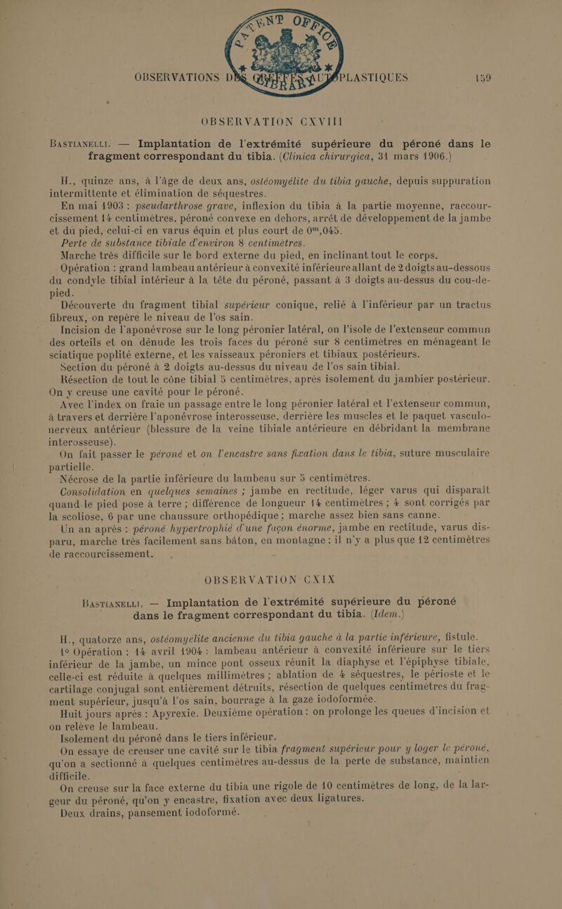 si Le r À, OBSERVATIONS DA BPLASTIQUES 159 OBSERVATION CXVIII BASTIANELLI. — Implantation de l'extrémité supérieure du péroné dans le fragment correspondant du tibia. (Clinica chirurgica, 31 mars 1906.) H., quinze ans, à l’âge de deux ans, ostéomyélite du tibia gauche, depuis suppuration intermittente et élimination de séquestres. En mai 1903 : pseudarthrose grave, inflexion du tibia à la partie moyenne, raccour- cissement 14 centimètres, péroné convexe en dehors, arrêt de développement de la jambe et du pied, celui-ci en varus équin et plus court de 0,045. Perte de substance tibiale d'environ 8 centimètres. Marche très difficile sur le bord externe du pied, en inclinant tout le corps. Opération : grand lambeau antérieur à convexité inférieure allant de 2 doigts au-dessous du condyle tibial intérieur à la tête du péroné, passant à 3 doigts au-dessus du cou-de- pied. Découverte du fragment tibial supérieur conique, relié à l'inférieur par un tractus fibreux, on repère le niveau de l'os sain. Incision de l'aponévrose sur le long péronier latéral, on l’isole de l’extenseur commun des orteils et on dénude les trois faces du péroné sur 8 centimètres en ménageant le sciatique poplité externe, et les vaisseaux péroniers et tibiaux postérieurs. Section du péroné à 2 doigts au-dessus du niveau de l’os sain tibial. Résection de tout le cône tibial 5 centimètres, après isolement du jambier postérieur. On y creuse une cavité pour le péroné. Avec l’index on fraie un passage entre le long péronier latéral et l’extenseur commun, à travers et derrière l'aponévrose interosseuse, derrière les muscles et le paquet vasculo- nerveux antérieur (blessure de la veine tibiale antérieure en débridant la membrane interosseuse). On fait passer le péroné et on l’encastre sans fixation dans le tibia, suture musculaire partielle. Nécrose de la partie inférieure du lambeau sur 5 centimètres. Consolidation en quelques semaines ; jambe en rectitude, léger varus qui disparaît quand le pied pose à terre ; différence de longueur 14 centimètres ; # sont corrigés par la scoliose, 6 par une chaussure orthopédique ; marche assez bien sans canne. Un an après : péroné hypertrophié d'une façon énorme, jambe en rectitude, varus dis- paru, marche très facilement sans bâton, en montagne : il n’y a plus que 12 centimètres de raccourcissement. OBSERVATION CXIX BASTiANELLT, — Implantation de l'extrémité supérieure du péroné dans le fragment correspondant du tibia. (Idem) H., quatorze ans, ostéomyélite ancienne du tibia gauche à la partie inférieure, fistule. 1° Opération : 44 avril 4904: lambeau antérieur à convexité inférieure sur le tiers inférieur de la jambe, un mince pont osseux réunit la diaphyse et l’'épiphyse tibiale, celle-ci est réduite à quelques millimètres ; ablation de # séquestres, le périoste et le cartilage conjugal sont entièrement détruits, résection de quelques centimètres du frag- ment supérieur, jusqu’à l'os sain, bourrage à la gaze iodoformée. Huit jours après : Apyrexie. Deuxième opération: on prolonge les queues d’incision et on relève le lambeau. Isolement du péroné dans le tiers inférieur. On essaye de creuser une cavité sur le tibia fragment supérieur pour y loger le péroné, qu'on a sectionné à quelques centimètres au-dessus de la perte de substance, maintien difficile. On creuse sur la face externe du tibia une rigole de 10 centimètres de long, de la lar- geur du péroné, qu’on y encastre, fixation avec deux ligatures. Deux drains, pansement iodoformé.