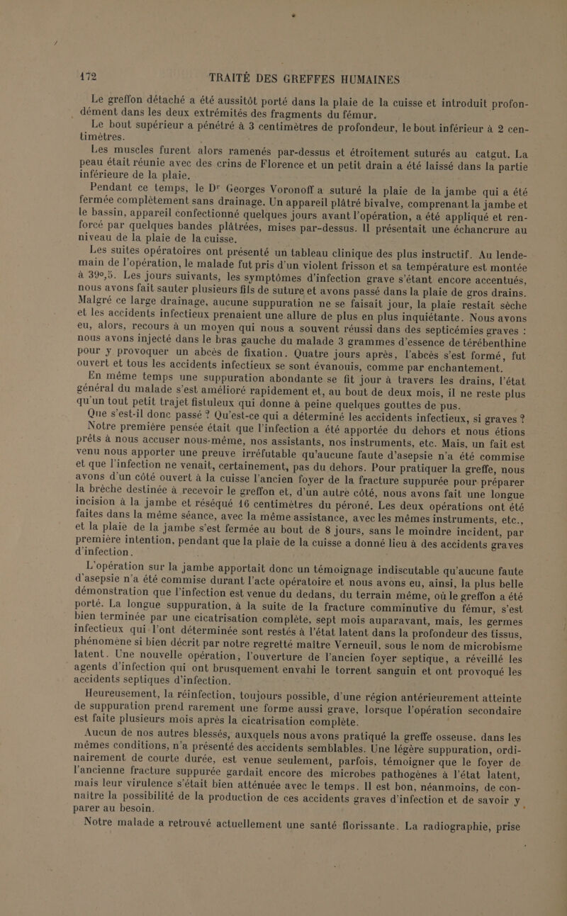 Le greffon détaché a été aussitôt porté dans la plaie de la cuisse et introduit profon- dément dans les deux extrémités des fragments du fémur. Le bout supérieur a pénétré à 3 centimètres de profondeur, le bout inférieur à 2 cen- timètres. Les muscles furent alors ramenés par-dessus et étroitement suturés au catgut. La peau était réunie avec des crins de Florence et un petit drain a été laissé dans la partie inférieure de la plaie. Pendant ce temps, le D' Georges Voronoff à suturé la plaie de la jambe qui a été fermée complètement sans drainage. Un appareil plâtré bivalve, comprenant la jambe et le bassin, appareil confectionné quelques jours avant l’opération, a été appliqué et ren- forcé par quelques bandes plâtrées, mises par-dessus. Il présentait une échancrure au niveau de la plaie de la cuisse. Les suites opératoires ont présenté un tableau clinique des plus instructif. Au lende- main de l’opération, le malade fut pris d’un violent frisson et sa température est montée à 390,5. Les jours suivants, les symptômes d'infection grave s'étant encore accentués, nous avons fait sauter plusieurs fils de suture et avons passé dans la plaie de gros drains. Malgré ce large drainage, aucune suppuration ne se faisait jour, la plaie restait sèche et les accidents infectieux prenaient une allure de plus en plus inquiétante. Nous avons eu, alors, recours à un moyen qui nous a souvent réussi dans des septicémies graves : nous avons injecté dans le bras gauche du malade 3 grammes d'essence de térébenthine pour y provoquer un abcès de fixation. Quatre jours après, l’abcès s’est formé, fut ouvert et tous les accidents infectieux se sont évanouis, comme par enchantement. En même temps une suppuration abondante se fit Jour à travers les drains, l’état général du malade s’est amélioré rapidement et, au bout de deux mois, il ne reste plus qu'un tout petit trajet fistuleux qui donne à peine quelques gouttes de pus. Que s'est-il donc passé ? Qu'est-ce qui a déterminé les accidents infectieux, si graves ? Notre première pensée était que l'infection a été apportée du dehors et nous étions prêts à nous accuser nous-même, nos assistants, nos instruments, etc. Mais, un fait est venu nous apporter une preuve irréfutable qu'aucune faute d’asepsie n'a été commise et que l'infection ne venait, certainement, pas du dehors. Pour pratiquer la greffe, nous avons d'un côté ouvert à la cuisse l’ancien foyer de la fracture suppurée pour préparer la brèche destinée à recevoir le greffon et, d'un autre côté, nous avons fait une longue incision à la jambe et réséqué 16 centimètres du péroné. Les deux opérations ont été faites dans la même séance, avec la même assistance, avec les mêmes instruments, etc., et la plaie de la jambe s’est fermée au bout de 8 jours, sans le moindre incident, par première intention, pendant que la plaie de la cuisse a donné lieu à des accidents graves d'infection. L'opération sur la jambe apportait done un témoignage indiscutable qu'aucune faute d'asepsie n’a été commise durant l’acte opératoire et nous avons eu, ainsi, la plus belle démonstration que l'infection est venue du dedans, du terrain même, où le greffon a été porté. La longue suppuration, à la suite de la fracture comminutive du fémur, s’est bien terminée par une cicatrisation complète, sept mois auparavant, mais, les germes infectieux qui l’ont déterminée sont restés à l’état latent dans la profondeur des tissus, phénomène si bien décrit par notre regretté maître Verneuil, sous le nom de microbisme latent. Une nouvelle opération, l'ouverture de l’ancien foyer septique, a réveillé les agents d'infection qui ont brusquement envahi le torrent sanguin et ont provoqué les accidents septiques d'infection. Heureusement, la réinfection, toujours possible, d’une région antérieurement atteinte de suppuration prend rarement une forme aussi grave, lorsque l’opération secondaire est faite plusieurs mois après la cicatrisation complète. Aucun de nos autres blessés, auxquels nous avons pratiqué la greffe osseuse. dans les mêmes conditions, n’a présenté des accidents semblables. Une légère suppuration, ordi- nairement de courte durée, est venue seulement, parfois, témoigner que le foyer de l’ancienne fracture suppurée gardait encore des microbes pathogènes à l’état latent, mais leur virulence s'était bien atténuée avec le temps. Il est bon, néanmoins, de con- naître la possibilité de la production de ces accidents graves d'infection et de savoir y À parer au besoin. Notre malade a retrouvé actuellement une santé florissante. La radiographie, prise