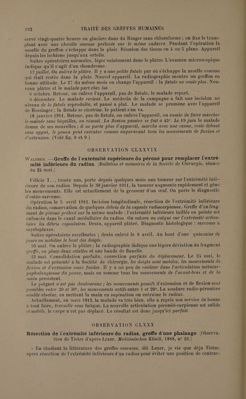 servé vingt-quatre heures en glacière dans du Ringer sans chloroforme ; on fixe le trans- plant avec une cheville osseuse prélevée sur le même cadavre. Pendant l'opération la moelle du greffon s'échappe dans la plaie. Réunion des tissus en # ou 5 plans. Appareil depuis les ischions jusqu'aux orteils. Suites opératoires normales, léger suintement dans le plâtre. L'examen microscopique indique qu'il s’agit d’un chondrome. 12 juillet. On enlève le plâtre. Il y a une petite fistule par où s'échappe la moelle osseuse qui était restée dans la plaie. Nouvel appareil. La radiographie montre un greffon en bonne attitude. Le 27 du même mois on change l’appareil : la fistule ne coule plus. Nou- veau plâtre et le malade part chez lui. | 6 octobre. Retour, on enlève l’appareil, pas de fistule, le malade repart. 6 décembre. Le malade revient. Le médecin de la campagne a fait une incision au niveau de la fistule reproduite, et pansé à plat. Le malade se promène avec l’appareil de Hessinger ; la fistule se cicatrise, le patient s’en va. 18 janvier 1911. Retour, pas de fistule, on enlève l’appareil, on essaie de faire marcher le malade sans béquilles, on réussit. La flexion passive se fait à 45°. Le 49 juin le malade donne de ses nouvelles ; il ne porte plus d'appareil, marche avec une canne, reste debout sans appui, le genou peut exécuter comme auparavant tous les mouvements de flexion et d'extension. (Voir fig. 8 et 9.) OBSERVATION CLXXVIX Waurxer. — Greffe de l'extrémité supérieure du péroné pour remplacer l'extré- mité inférieure du radius. (Bulletins et mémoires de la Société de Chirurgie, séance du 24 mai.) Félicie T..., trente ans, porte depuis quelques mois une tumeur sur l'extrémité infé- rieure de son radius. Depuis le 30 janvier 1911, la tumeur augmente rapidement et gêne les mouvements. Elle est actuellement de la grosseur d'un œuf. On porte le diagnostic d'ostéo-sarcome. Opération le 5 avril 1911. Incision longitudinale, résection de l'extrémité inférieure du radius, conservation de quelques débris de la capsule radiocarpienne. Greffe d’un frag- ment de péroné prélevé sur la même malade : l'extrémité inférieure taillée en pointe est enfoncée dans le canal-médullaire du radius. On suture au catqut sur l'extrémité articu- laire les débris capsulaires. Drain, appareil plâtré. Diagnostic histologique : sarcome à myéloplaxes. | | Suites opératoires excellentes ; drain enlevé le 8 avril. Au bout d'une quinzaine de jours on mobilise le bout des doigts. | 10 mai. On enlève le plâtre; la radiographie indique une légère déviation du fragment greffé, on place deux attelles et une bande de flanelle. 23 mai. Consolidation parfaite, correction parfaite du déplacement. Le 2% mai, le malade est présenté à la Société de chirurgie, les doigts sont mobiles, les mouvements de flexion et d'extension assez faciles. Il y a un peu de raideur dans l'articulation métacar- pophalangienne du pouce, mais en somme tous les mouvements de l’avant-bras et de la main persistent. o Le poignet n’est pas douloureux ; les mouvements passifs d'extension et de flexion sont possibles entre 20 et 309, les mouvements actifs entre À et 20°. La soudure radio-péronière semble absolue, en mettant la main en supination on entraine le radius. Actuellement, en mars 1912, la malade va très bien, elle a repris son service de bonne à tout faire, travaille sans fatigue. La nouvelle articulation péroné6-carpienne est solide et mobile. le carpe n'est pas déplacé. Le résultat est donc jusqu'ici parfait. OBSERVATION CLXXX Résection de l'extrémité inférieure du radius, greffe d'une phalange. (Observa- tion de Tietze d’après Lexer. Medizinischen Klinik, 1888, n° 22.) « En étudiant la littérature des greffes osseuses, dit Lexer, je vis que déjà Tietze, aprés résection de l'extrémité inférieure d’un radius pour éviter une position de contrac- D “ dns autant ét: Es M À