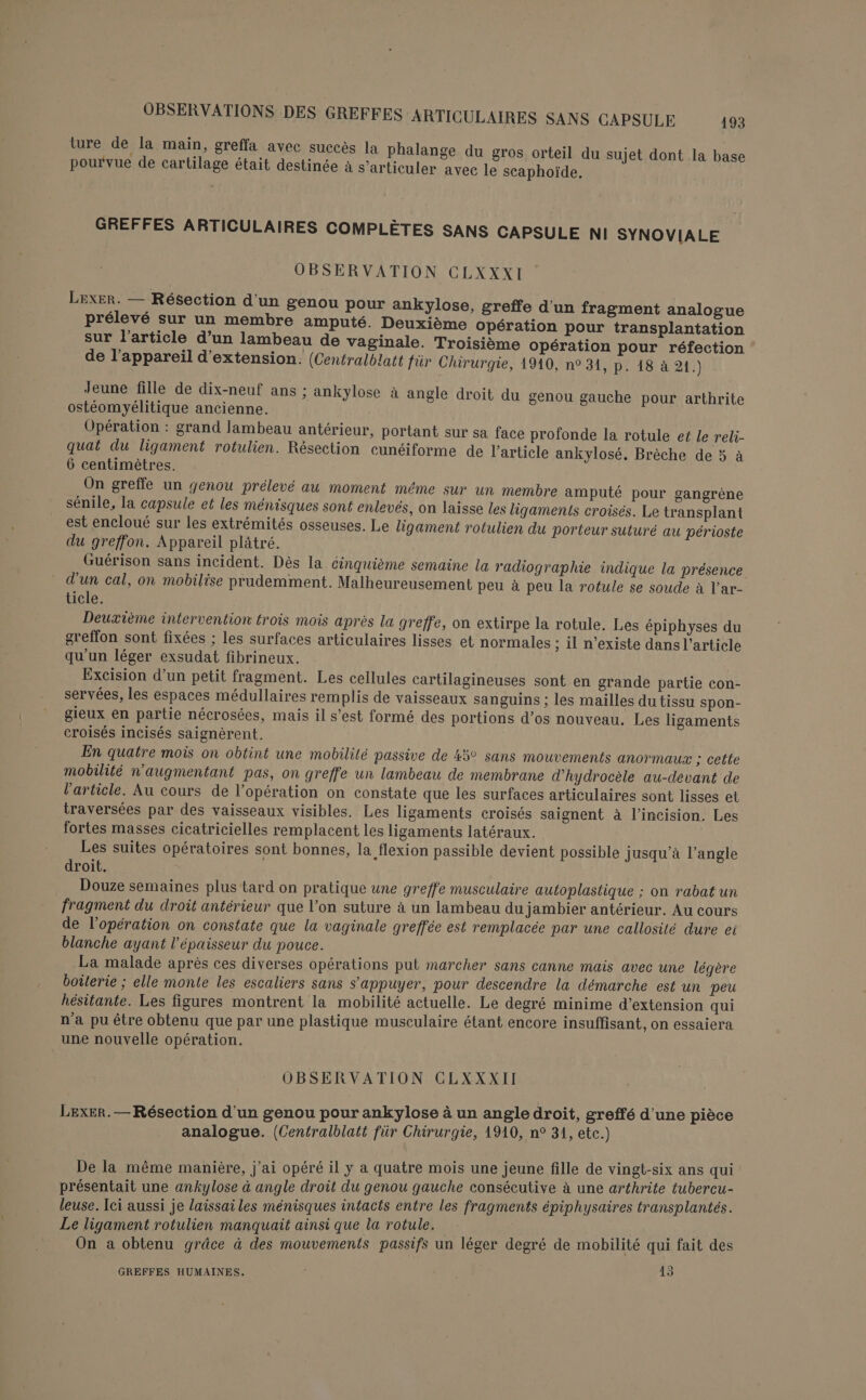 ture de la main, greffa avec succès la phalange du gros orteil du sujet dont la base pourvue de cartilage était destinée à s’articuler avec le scaphoïde. GREFFES ARTICULAIRES COMPLÈTES SANS CAPSULE NI SYNOVIALE OBSERVATION CLXXXI LexER. — Résection d'un genou pour ankylose, greffe d'un fragment analogue prélevé sur un membre amputé. Deuxième opération pour transplantation sur l’article d’un lambeau de vaginale. Troisième opération pour réfection de l'appareil d'extension. (Centralblatt für Chirurgie, 1910, n° 31, p. 18 à 21.) Jeune fille de dix-neuf ans ; ankylose à angle droit du genou gauche pour arthrite ostéomyélitique ancienne. Opération : grand lambeau antérieur, portant sur sa face profonde la rotule ef le reli- quat du ligament rotulien. Résection cunéiforme de l’article ankylosé. Brèche de 5 à 6 centimètres. On greffe un genou prélevé au moment même sur un membre amputé pour gangrène sénile, la capsule et les ménisques sont enlevés, on laisse les ligaments croisés. Le transplant est encloué sur les extrémités osseuses. Le ligament rotulien du porteur suturé au périoste du greffon. Appareil plâtré. Guérison sans incident. Dès la cinquième semaine la radiographie indique la présence d'un cal, on mobilise prudemment. Malheureusement peu à peu la rotule se soude à l'ar- ticle. Deuxième intervention trois mois après la greffe, on extirpe la rotule. Les épiphyses du greffon sont fixées ; les surfaces articulaires lisses et normales ; il n’existe dans l’article qu'un léger exsudat fibrineux. Excision d’un petit fragment. Les cellules cartilagineuses sont en grande partie con- servées, les espaces médullaires remplis de vaisseaux sanguins ; les mailles du tissu spon- gieux en partie nécrosées, mais il s’est formé des portions d’os nouveau. Les ligaments croisés incisés saignérent. En quatre mois on obtint une mobilité passive de 45° sans mouvements anormaux ; cette mobilité n'augmentant pas, on greffe un lambeau de membrane d'hydrocèle au-devant de l’article. Au cours de l’opération on constate que les surfaces articulaires sont lisses et traversées par des vaisseaux visibles. Les ligaments croisés saignent à l’incision. Les fortes masses cicatricielles remplacent les ligaments latéraux. Les suites opératoires sont bonnes, la flexion passible devient possible jusqu’à l’angle droit. Douze semaines plus tard on pratique une greffe musculaire autoplastique ; on rabat un fragment du droit antérieur que l’on suture à un lambeau du jambier antérieur. Au cours de l'opération on constate que la vaginale greffée est remplacée par une callosité dure ei blanche ayant l'épaisseur du pouce. La malade après ces diverses opérations put marcher sans canne mais avec une légère boilerie ; elle monte les escaliers sans s'appuyer, pour descendre la démarche est un peu hésitante. Les figures montrent la mobilité actuelle. Le degré minime d'extension qui n’a pu être obtenu que par une plastique musculaire étant encore insuffisant, on essaiera une nouvelle opération. OBSERVATION CLXXXII Lexer. — Résection d'un genou pour ankylose à un angle droit, greffé d'une pièce analogue. (Centralblatt für Chirurgie, 1910, n° 31, etc.) De la même manière, j'ai opéré il y a quatre mois une jeune fille de vingt-six ans qui présentait une ankylose à angle droit du genou gauche consécutive à une arthrite tubercu- leuse. Ici aussi je laissai les ménisques intacts entre les fragments épiphysaires transplantés. Le ligament rotulien manquait ainsi que la rotule. née A ai ns On a obtenu grâce à des mouvements passifs un léger degré de mobilité qui fait des a} GREFFES HUMAINES. 415