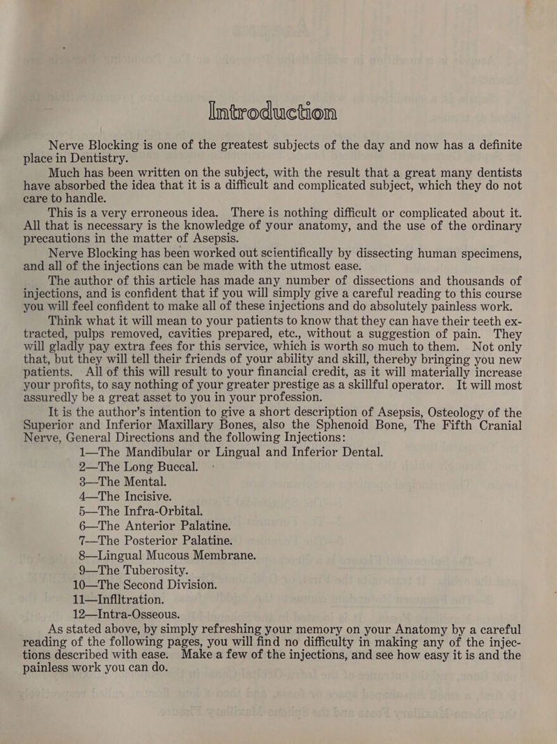 Introduction Nerve Blocking is one of the greatest subjects of the day and now has a definite place in Dentistry. Much has been written on the subject, with the result that a great many dentists have absorbed the idea that it is a difficult and complicated subject, which they do not care to handle. This is a very erroneous idea. There is nothing difficult or complicated about it. All that is necessary is the knowledge of your anatomy, and the use of the ordinary precautions in the matter of Asepsis. Nerve Blocking has been worked out scientifically by dissecting human specimens, and all of the injections can be made with the utmost ease. The author of this article has made any number of dissections and thousands of injections, and is confident that if you will simply give a careful reading to this course you will feel confident to make all of these injections and do absolutely painless work. Think what it will mean to your patients to know that they can have their teeth ex- tracted, pulps removed, cavities prepared, etc., without a suggestion of pain. They will gladly pay extra fees for this service, which is worth so much to them. Not only that, but they will tell their friends of your ability and skill, thereby bringing you new patients. All of this will result to your financial credit, as it will materially increase your profits, to say nothing of your greater prestige as a skillful operator. It will most assuredly be a great asset to you in your profession. It is the author’s intention to give a short description of Asepsis, Osteology of the Superior and Inferior Maxillary Bones, also the Sphenoid Bone, The Fifth Cranial Nerve, General Directions and the following Injections: 1—The Mandibular or Lingual and Inferior Dental. 2—The Long Buccal. 3—The Mental. 4—The Incisive. 5—The Infra-Orbital. 6—The Anterior Palatine. 7-—The Posterior Palatine. 8—Lingual Mucous Membrane. 9—The Tuberosity. 10—The Second Division. 11—Infiltration. 12—Intra-Osseous. As stated above, by simply refreshing your memory on your Anatomy by a careful reading of the following pages, you will find no difficulty in making any of the injec- tions described with ease. Make a few of the injections, and see how easy it is and the painless work you can do.