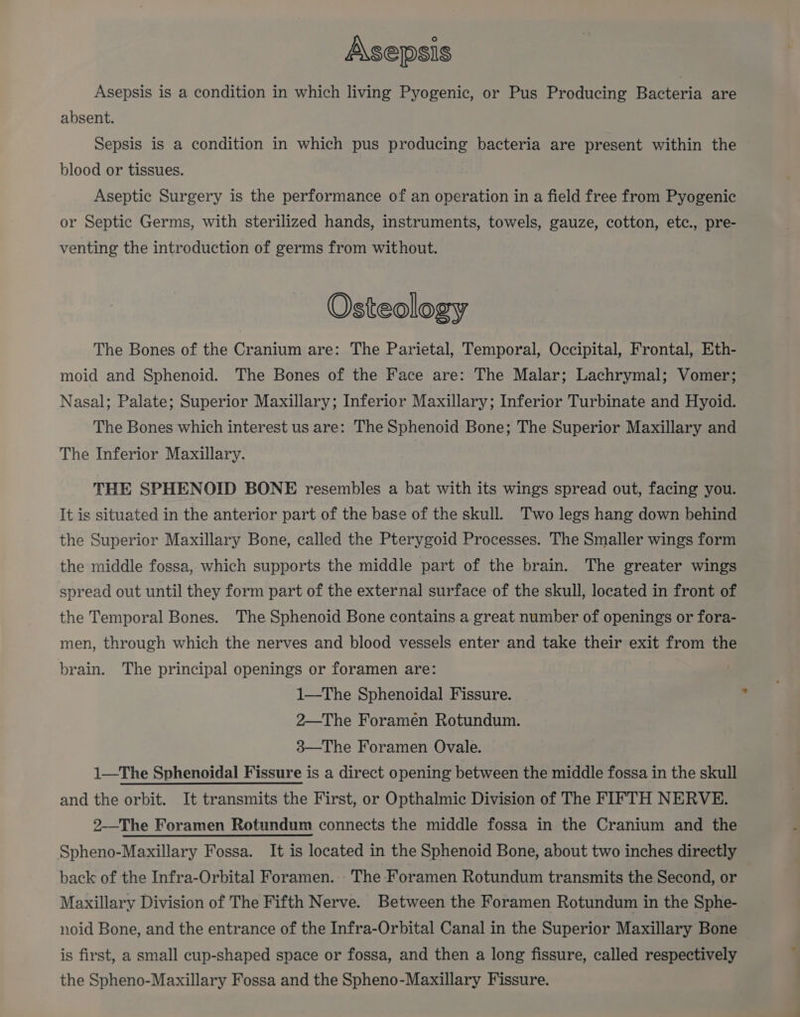 A\sepsis Asepsis is a condition in which living Pyogenic, or Pus Producing Bacteria are absent. Sepsis is a condition in which pus producing bacteria are present within the blood or tissues. Aseptic Surgery is the performance of an operation in a field free from Pyogenic or Septic Germs, with sterilized hands, instruments, towels, gauze, cotton, etc., pre- venting the introduction of germs from without. Osteology The Bones of the Cranium are: The Parietal, Temporal, Occipital, Frontal, Eth- moid and Sphenoid. The Bones of the Face are: The Malar; Lachrymal; Vomer; Nasal; Palate; Superior Maxillary; Inferior Maxillary; Inferior Turbinate and Hyoid. The Bones which interest us are: The Sphenoid Bone; The Superior Maxillary and The Inferior Maxillary. THE SPHENOID BONE resembles a bat with its wings spread out, facing you. It is situated in the anterior part of the base of the skull. Two legs hang down behind the Superior Maxillary Bone, called the Pterygoid Processes. The Smaller wings form the middle fossa, which supports the middle part of the brain. The greater wings spread out until they form part of the external surface of the skull, located in front of the Temporal Bones. The Sphenoid Bone contains a great number of openings or fora- men, through which the nerves and blood vessels enter and take their exit from the brain. The principal openings or foramen are: 1—The Sphenoidal Fissure. 2—The Foramen Rotundum. 3—The Foramen Ovale. 1—The Sphenoidal Fissure is a direct opening between the middle fossa in the skull and the orbit. It transmits the First, or Opthalmic Division of The FIFTH NERVE. 2—The Foramen Rotundum connects the middle fossa in the Cranium and the Spheno-Maxillary Fossa. It is located in the Sphenoid Bone, about two inches directly back of the Infra-Orbital Foramen. The Foramen Rotundum transmits the Second, or Maxillary Division of The Fifth Nerve. Between the Foramen Rotundum in the Sphe- noid Bone, and the entrance of the Infra-Orbital Canal in the Superior Maxillary Bone is first, a small cup-shaped space or fossa, and then a long fissure, called respectively the Spheno-Maxillary Fossa and the Spheno-Maxillary Fissure.