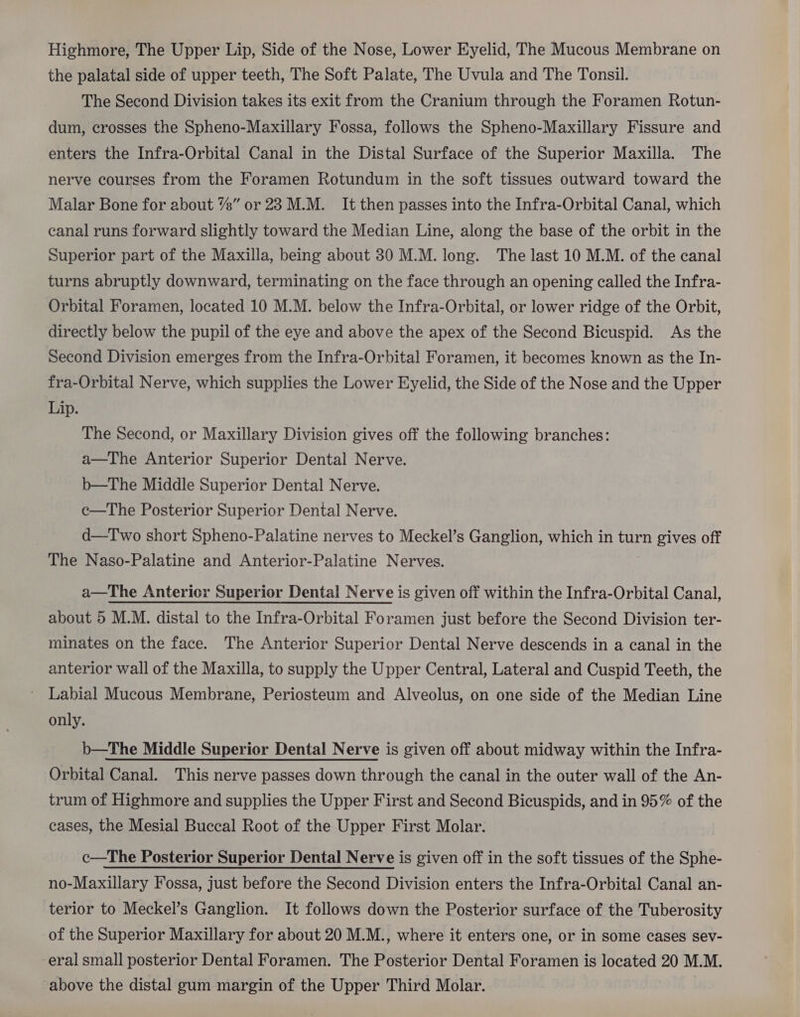 the palatal side of upper teeth, The Soft Palate, The Uvula and The Tonsil. The Second Division takes its exit from the Cranium through the Foramen Rotun- dum, crosses the Spheno-Maxillary Fossa, follows the Spheno-Maxillary Fissure and enters the Infra-Orbital Canal in the Distal Surface of the Superior Maxilla. The nerve courses from the Foramen Rotundum in the soft tissues outward toward the Malar Bone for about 7%” or 28 M.M. It then passes into the Infra-Orbital Canal, which canal runs forward slightly toward the Median Line, along the base of the orbit in the Superior part of the Maxilla, being about 30 M.M. long. The last 10 M.M. of the canal turns abruptly downward, terminating on the face through an opening called the Infra- Orbital Foramen, located 10 M.M. below the Infra-Orbital, or lower ridge of the Orbit, directly below the pupil of the eye and above the apex of the Second Bicuspid. As the Second Division emerges from the Infra-Orbital Foramen, it becomes known as the In- fra-Orbital Nerve, which supplies the Lower Eyelid, the Side of the Nose and the Upper Lip. The Second, or Maxillary Division gives off the following branches: a—The Anterior Superior Dental Nerve. b—The Middle Superior Dental Nerve. c—The Posterior Superior Dental Nerve. d—Two short Spheno-Palatine nerves to Meckel’s Ganglion, which in turn gives off The Naso-Palatine and Anterior-Palatine Nerves. a—The Anterior Superior Dental Nerve is given off within the Infra-Orbital Canal, about 5 M.M. distal to the Infra-Orbital Foramen just before the Second Division ter- minates on the face. The Anterior Superior Dental Nerve descends in a canal in the anterior wall of the Maxilla, to supply the Upper Central, Lateral and Cuspid Teeth, the Labial Mucous Membrane, Periosteum and Alveolus, on one side of the Median Line only. b—The Middle Superior Dental Nerve is given off about midway within the Infra- Orbital Canal. This nerve passes down through the canal in the outer wall of the An- trum of Highmore and supplies the Upper First and Second Bicuspids, and in 95% of the cases, the Mesial Buccal Root of the Upper First Molar. c—The Posterior Superior Dental Nerve is given off in the soft tissues of the Sphe- no-Maxillary Fossa, just before the Second Division enters the Infra-Orbital Canal an- terior to Meckel’s Ganglion. It follows down the Posterior surface of the Tuberosity of the Superior Maxillary for about 20 M.M., where it enters one, or in some cases sev- eral small posterior Dental Foramen. The Posterior Dental Foramen is located 20 M.M. above the distal gum margin of the Upper Third Molar.
