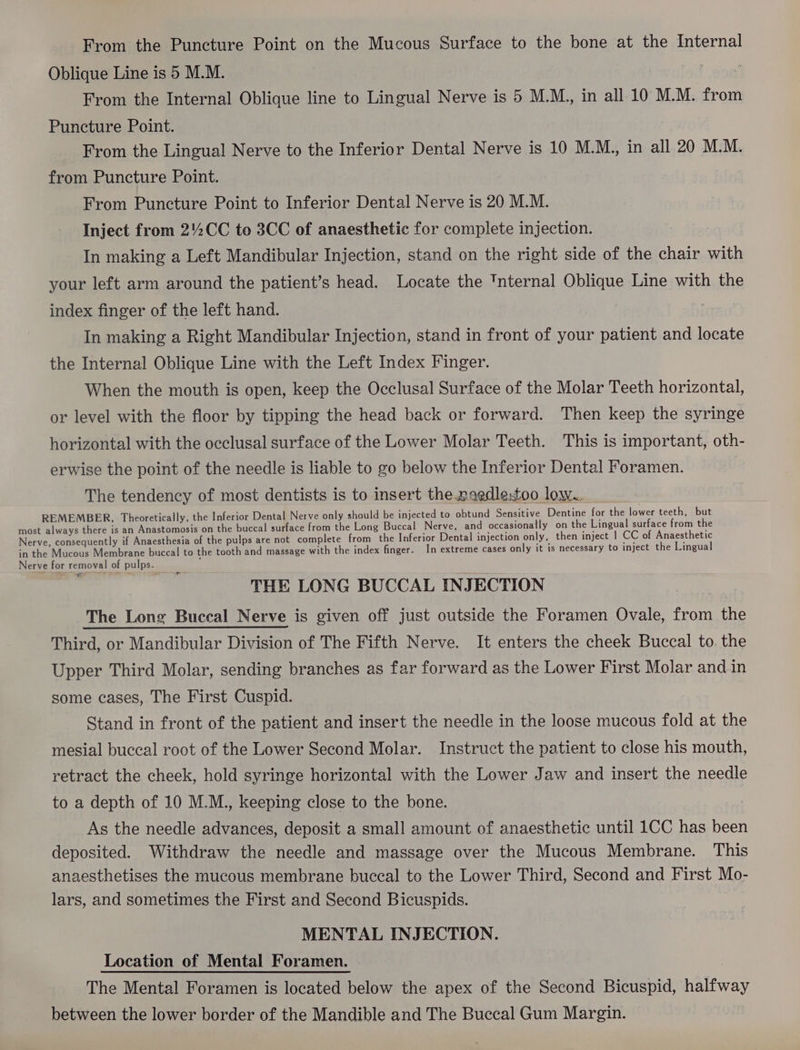 Oblique Line is 5 M.M. From the Internal Oblique line to Lingual Nerve is 5 M.M., in all 10 M.M. from Puncture Point. From the Lingual Nerve to the Inferior Dental Nerve is 10 M.M., in all 20 M.M. from Puncture Point. From Puncture Point to Inferior Dental Nerve is 20 M.M. Inject from 2%CC to 3CC of anaesthetic for complete injection. In making a Left Mandibular Injection, stand on the right side of the chair with your left arm around the patient’s head. Locate the 'nternal Oblique Line with the index finger of the left hand. In making a Right Mandibular Injection, stand in front of your patient and locate the Internal Oblique Line with the Left Index Finger. When the mouth is open, keep the Occlusal Surface of the Molar Teeth horizontal, or level with the floor by tipping the head back or forward. Then keep the syringe horizontal with the occlusal surface of the Lower Molar Teeth. This is important, oth- erwise the point of the needle is liable to go below the Inferior Dental Foramen. The tendency of most dentists is to insert the.naedlestoo low. REMEMBER, Theoretically, the Inferior Dental Nerve only should be injected to obtund Sensitive Dentine for the lower teeth, but THE LONG BUCCAL INJECTION The Long Buccal Nerve is given off just outside the Foramen Ovale, from the Third, or Mandibular Division of The Fifth Nerve. It enters the cheek Buccal to. the Upper Third Molar, sending branches as far forward as the Lower First Molar and in some cases, The First Cuspid. Stand in front of the patient and insert the needle in the loose mucous fold at the mesial buccal root of the Lower Second Molar. Instruct the patient to close his mouth, retract the cheek, hold syringe horizontal with the Lower Jaw and insert the needle to a depth of 10 M.M., keeping close to the bone. As the needle advances, deposit a small amount of anaesthetic until 1CC has been deposited. Withdraw the needle and massage over the Mucous Membrane. This anaesthetises the mucous membrane buccal to the Lower Third, Second and First Mo- lars, and sometimes the First and Second Bicuspids. MENTAL INJECTION. Location of Mental Foramen. The Mental Foramen is located below the apex of the Second Bicuspid, halfway between the lower border of the Mandible and The Buccal Gum Margin.