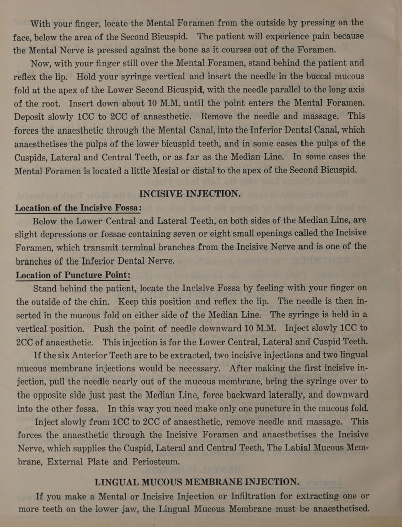 With your finger, locate the Mental Foramen from the outside by pressing on the face, below the area of the Second Bicuspid. The patient will experience pain because the Mental Nerve is pressed against the bone as it courses out of the Foramen. Now, with your finger still over the Mental Foramen, stand behind the patient and reflex the lip. Hold your syringe vertical and insert the needle in the buccal mucous fold at the apex of the Lower Second Bicuspid, with the needle parallel to the long axis of the root. Insert down about 10 M.M. until the point enters the Mental Foramen. Deposit slowly 1CC to 2CC of anaesthetic. Remove the needle and massage. This forces the anaesthetic through the Mental Canal, into the Inferior Dental Canal, which anaesthetises the pulps of the lower bicuspid teeth, and in some cases the pulps of the Cuspids, Lateral and Central Teeth, or as far as the Median Line. In some cases the Mental Foramen is located a little Mesial or distal to the apex of the Second Bicuspid. INCISIVE INJECTION. Location of the Incisive Fossa: Below the Lower Central and Lateral Teeth, on both sides of the Median Line, are slight depressions or fossae containing seven or eight small openings called the Incisive Foramen, which transmit terminal branches from the Incisive Nerve and is one of the branches of the Inferior Dental Nerve. Location of Puncture Point: Stand behind the patient, locate the Incisive Fossa by feeling with your finger on the outside of the chin. Keep this position and reflex the lip. The needle is then in- serted in the mucous fold on either side of the Median Line. The syringe is held in a vertical position. Push the point of needle downward 10 M.M. Inject slowly 1CC to 2CC of anaesthetic. This injection is for the Lower Central, Lateral and Cuspid Teeth. If the six Anterior Teeth are to be extracted, two incisive injections and two lingual mucous membrane injections would be necessary. After making the first incisive in- jection, pull the needle nearly out of the mucous membrane, bring the syringe over to the opposite side just past the Median Line, force backward laterally, and downward into the other fossa. In this way you need make only one puncture in the mucous fold. Inject slowly from 1CC to 2CC of anaesthetic, remove needle and massage. This forces the anaesthetic through the Incisive Foramen and anaesthetises the Incisive Nerve, which supplies the Cuspid, Lateral and Central Teeth, The Labial Mucous Mem- brane, External Plate and Periosteum. LINGUAL MUCOUS MEMBRANE INJECTION. If you make a Mental or Incisive Injection or Infiltration for extracting one or more teeth on the lower jaw, the Lingual Mucous Membrane must be anaesthetised.