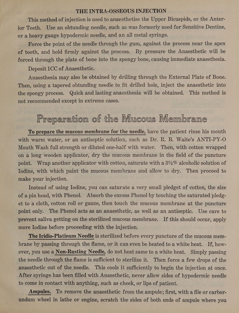 THE INTRA-OSSEOUS INJECTION This method of injection is used to anaesthetise the Upper Bicuspids, or the Anter- ior Teeth. Use an obtunding needle, such as was formerly used for Sensitive Dentine, or a heavy gauge hypodermic needle, and an all metal syringe. Force the point of the needle through the gum, against the process near the apex of tooth, and hold firmly against the process. By pressure the Anaesthetic will be forced through the plate of bone into the spongy bone, causing immediate anaesthesia. Deposit 1CC of Anaesthetic. Anaesthesia may also be obtained by drilling through the External Plate of Bone. Then, using a tapered obtunding needle to fit drilled hole, inject the anaesthetic into the spongy process. Quick and lasting anaesthesia will be obtained. This method is not recommended except in extreme cases. Preparation of the Mucous Membrane To prepare the mucous membrane for the needle, have the patient rinse his mouth with warm water, or an antiseptic solution, such as Dr. R. B. Waite’s ANTI-PY-O Mouth Wash full strength or diluted one-half with water. Then, with cotton wrapped on a long wooden applicator, dry the mucous membrane in the field of the puncture point. Wrap another applicator with cotton, saturate with a 3'2% alcoholic solution of Iodine, with which paint the mucous membrane and allow to dry. Then proceed to make your injection. Instead of using Iodine, you can saturate a very small pledget of cotton, the size of a pin head, with Phenol. Absorb the excess Phenol by touching the saturated pledg- et to a cloth, cotton roll or gauze, then touch the mucous membrane at the puncture point only. The Phenol acts as an anaesthetic, as well as an antiseptic. Use care to prevent saliva getting on the sterilized mucous membrane. If this should occur, apply more Iodine before proceeding with the injection. The Iridio-Platinum Needle is sterilized before every puncture of the mucous mem- brane by passing through the flame, or it can even be heated to a white heat. If, how- ever, you use a Non-Rusting Needle, do not heat same to a white heat. Simply passing the needle through the flame is sufficient to sterilize it. Then force a few drops of the anaesthetic out of the needle. This cools it sufficiently to begin the injection at once. After syringe has been filled with Anaesthetic, never allow sides of hypodermic needle to come in contact with anything, such as cheek, or lips of patient. Ampules. To remove the anaesthetic from the ampule; first, with a file or carbor- undum wheel in lathe or engine, scratch the sides of both ends of ampule where you