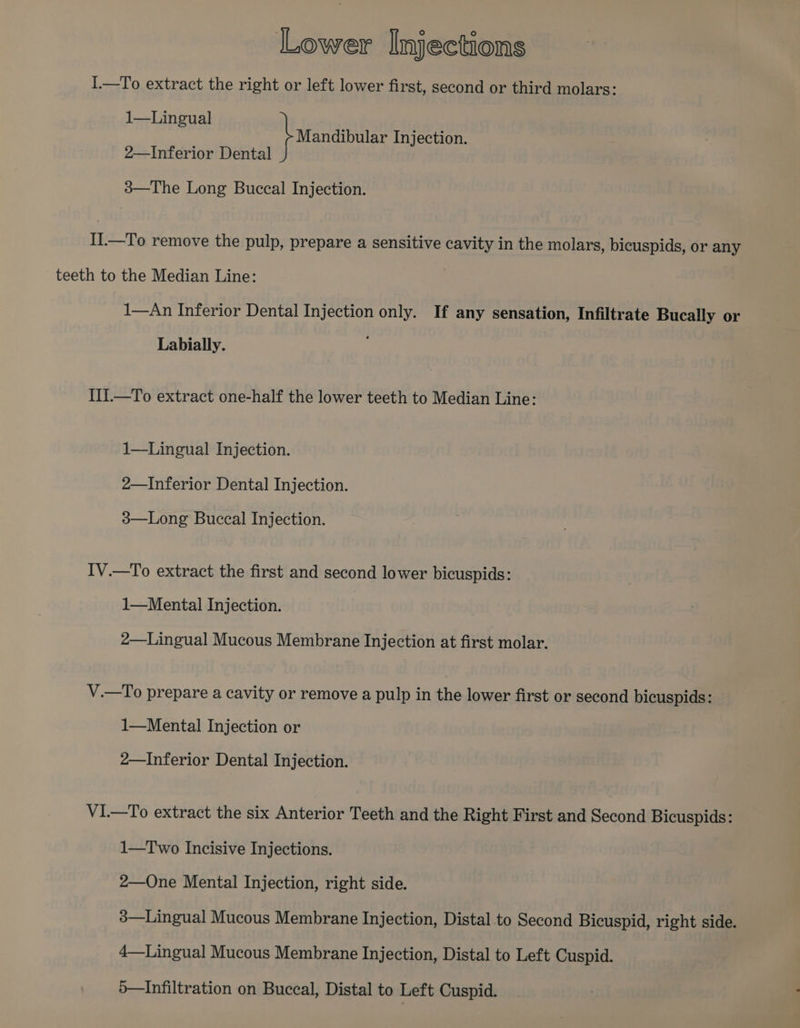 I.—To extract the right or left lower first, second or third molars: 1—Lingual Mandibular Injection. 2—Inferior Dental 38—The Long Buccal Injection. II1.—To remove the pulp, prepare a sensitive cavity in the molars, bicuspids, or any teeth to the Median Line: 1—An Inferior Dental Injection only. If any sensation, Infiltrate Bucally or Labially. IIi.—To extract one-half the lower teeth to Median Line: 1—Lingual Injection. 2—Inferior Dental Injection. 3—Long Buccal Injection. IV.—To extract the first and second lower bicuspids: 1—Mental Injection. 2—Lingual Mucous Membrane Injection at first molar. V.—To prepare a cavity or remove a pulp in the lower first or second bicuspids: 1—Mental Injection or 2—Inferior Dental Injection. V1—To extract the six Anterior Teeth and the Right First and Second Bicuspids: 1—Two Incisive Injections. 2—One Mental Injection, right side. 3—Lingual Mucous Membrane Injection, Distal to Second Bicuspid, right side. 4—Lingual Mucous Membrane Injection, Distal to Left Cuspid. 5—Infiltration on Buccal, Distal to Left Cuspid.