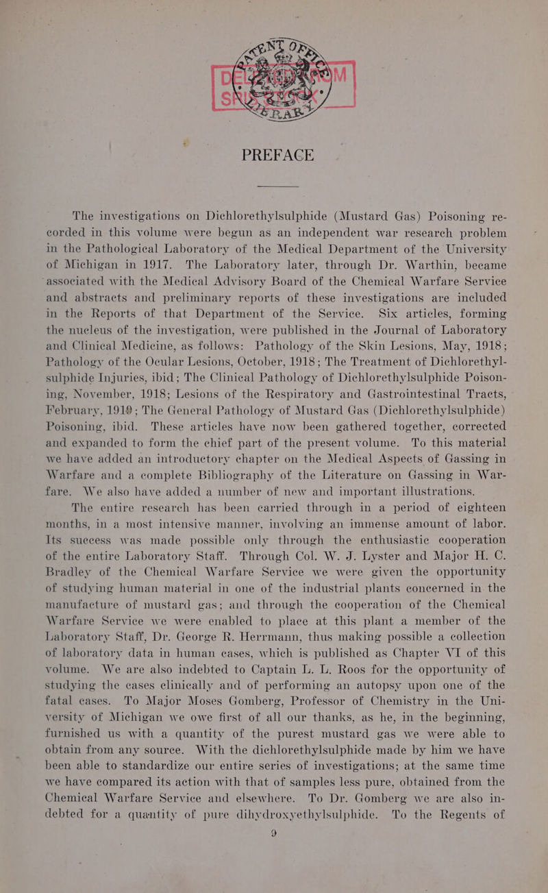 The investigations on Dichlorethylsulphide (Mustard Gas) Poisoning re- corded in this volume were begun as an independent war research problem in the Pathological Laboratory of the Medical Department of the University of Michigan in 1917. The Laboratory later, through Dr. Warthin, became “associated with the Medical Advisory Board of the Chemical Warfare Service and abstracts and preliminary reports of these investigations are included in the Reports of that Department of the Service. Six articles, forming the nucleus of the investigation, were published in the Journal of Laboratory and Clinical Medicine, as follows: Pathology of the Skin Lesions, May, 1918; Pathology of the Ocular Lesions, October, 1918; The Treatment of Dichlorethyl- sulphide Injuries, ibid; The Clinical Pathology of Dichlorethylsulphide Poison- ing, November, 1918; Lesions of the Respiratory and Gastrointestinal Tracts, February, 1919; The General Pathology of Mustard Gas (Dichlorethylsulphide) Poisoning, ibid. These articles have now been gathered together, corrected and expanded to form the chief part of the present volume. To this material we have added an introductory chapter on the Medical Aspects of Gassing in Warfare and a complete Bibliography of the Literature on Gassing in War- fare. We also have added a number of new and important illustrations. 3 The entire research has been carried through in a period of eighteen months, in a most intensive manner, involving an immense amount of labor. Its suecess was made possible only through the enthusiastic cooperation of the entire Laboratory Staff. Through Col. W. J. Lyster and Major H. C. Bradley of the Chemical Warfare Service we were given the opportunity of studying human material in one of the industrial plants concerned in. the manufacture of mustard gas; and through the cooperation of the Chemical Warfare Service we were enabled to place at this plant a member of the Laboratory Staff, Dr. George R. Herrmann, thus making possible a collection of laboratory data in human eases, which is published as Chapter VI of this volume. We are also indebted to Captain L. L. Roos for the opportunity of studying the eases elinically and of performing an autopsy upon one of the fatal cases. To Major Moses Gomberg, Professor of Chemistry in the Uni- versity of Michigan we owe first of all our thanks, as he, in the beginning, furnished us with a quantity of the purest mustard gas we were able to obtain from any source. With the dichlorethylsulphide made by him we have been able to standardize our entire series of investigations; at the same time we have compared its action with that of samples less pure, obtained from the Chemical Warfare Service and elsewhere. To Dr. Gomberg we are also in- debted for a quantity of pure dihydroxyethylsulphide. To the Regents of