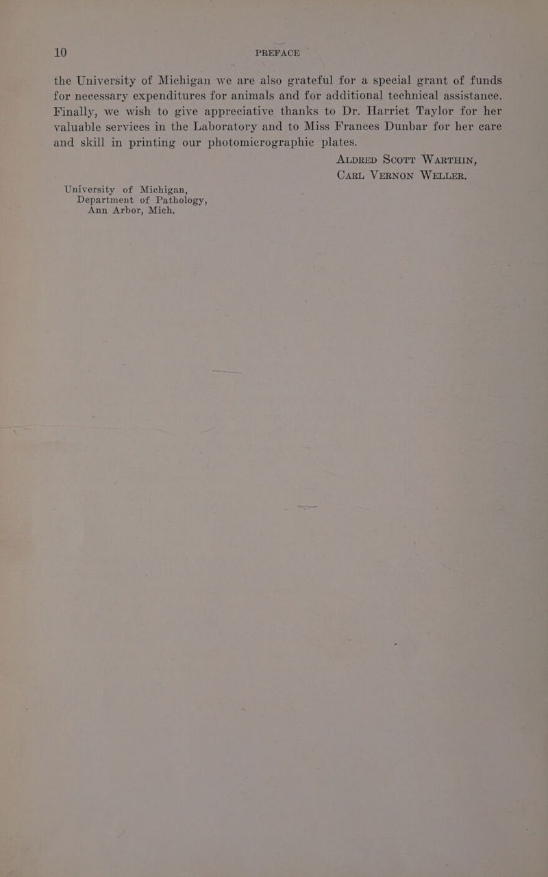 the University of Michigan we are also grateful for a special grant of funds for necessary expenditures for animals and for additional technical assistance. Finally, we wish to give appreciative thanks to Dr. Harriet Taylor for her valuable services in the Laboratory and to Miss Frances Dunbar for her care and skill in printing our photomicrographic plates. ALDRED Scott WARTHIN, CARL VERNON WELLER. University of Michigan, Department of Pathology, Ann Arbor, Mich.