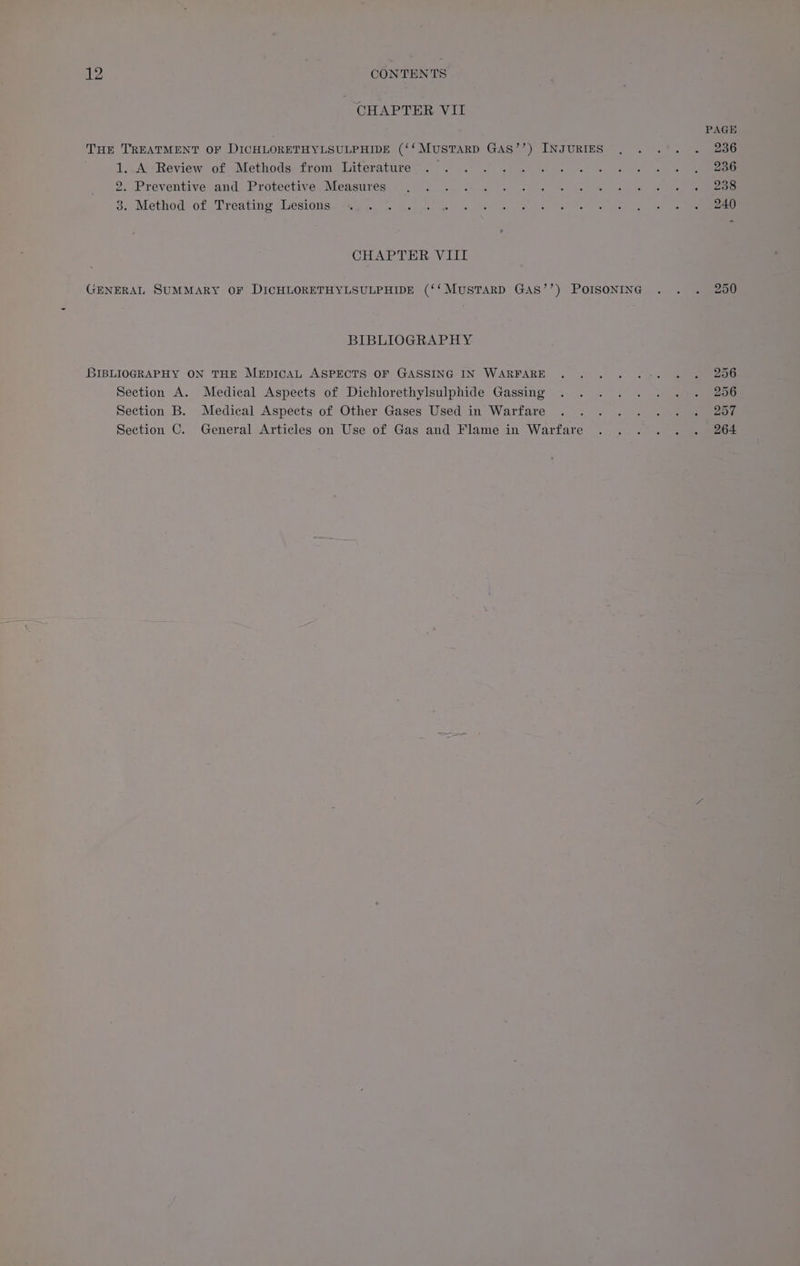 CHAPTER VII PAGE THE TREATMENT OF DICHLORETHYLSULPHIDE (‘‘MuSTARD GAS’’) INJURIES . . .'. . 236 1, AYReview of Methods/front ieiterature> <<. . 2.7% <4) Geaet os ee 8 ee 2. Preventive and, Protective Measures) ©,.72- 25 <a a 6 es a ee ee 3.. Methods of: Treating :Weslones “auf. font Go Ret se ae Ta Fan le ke CHAPTER VIII GENERAL SUMMARY OF DICHLORETHYLSULPHIDE (‘‘MUSTARD GAS’’) POISONING . . . 250 BIBLIOGRAPHY BIBLIOGRAPHY ON THE MEDICAL ASPECTS OF GASSING IN WARFARE ... ..-. ©. «. 206 Section’ A. Medical Aspects of Dichlorethylsulphide Gassing ... . .. .:. . . 206 Section B. Medical Aspects of Other Gases Used in Warfare .-. ~ .... . one Section C. General Articles on Use of Gas and Flame in Warfare ..... . 264