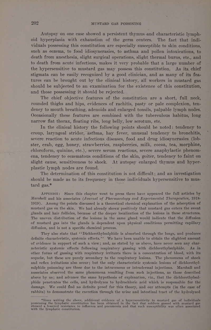 Autopsy on one case showed a persistent thymus -and characteristic lymph- oid hyperplasia with exhaustion of the germ centers. The fact that indi- viduals possessing this constitution are especially susceptible to skin conditions, such as eczema, to food idiosynerasies, to asthma and pollen intoxications, to death from anesthesia, slight surgical operations, slight thermal burns, ete., and to death from acute infections, makes it very probable that a large nines of the hypersensitive to mustard gas may possess this constitution. As its. chief stigmata can be easily recognized by a good clinician, and as many of its fea- tures can be brought out by the clinical history, all workers in mustard gas should be subjected to an examination for the existence of this constitution, and those possessing it should be rejected. - The chief objective features of the constitution are a short, full neck, rounded thighs and hips, evidences of rachitis, pasty or pale complexion, ten- dency to mouth breathing, adenoids and enlarged tonsils, palpable lymph nodes. Occasionally these features are combined with the tuberculous habitus, long narrow flat thorax, floating ribs, long belly, low scrotum, ete. In the clinical history the following points should be noted: tendency to croup, laryngeal stridor, asthma, hay fever, unusual tendency to bronchitis, severe reaction to acute infectious diseases, food and drug idiosynerasies (lob- ster, crab, egg, honey, strawberries, raspberries, milk, cocoa, tea, morphine, chloroform, quinine, ete.), severe serum reactions, severe anaphylactic phenom- ena, tendency to eczematous conditions of the skin, goiter, tendency to faint on slight cause, sensitiveness to shock. At autopsy enlarged thymus and hyper- plastic lymph nodes are found. The determination of this constitution is not difficult; and an investigation should be made as to its frequency in those individuals hypersensitive to mus- tard gas.* APPENDIX: Since this chapter went to press there have appeared the full articles by Marshall and his associates (Journal of Pharmacology and Experimental Therapeutics, 1918- 1919). Among the points discussed is a theoretical chemical explanation of the adsorption of mustard gas on the skin. We had already shown positively that mustard gas enters the sweat elands and hair follicles, because of the deeper localization of the lesions in these structures. The uneven distribution of the lesions in the same gland would indicate that the diffusion of mustard gas into the glands is dependent upon physical conditions permitting capillary diffusion, and is not a specific chemical process. They also state that ‘‘Dichlorethylsulphide is absorbed through the lungs, and produces definite characteristic, systemic effects.?’ We have been unable to obtain the slightest amount of evidence in support of such a view; and, as stated by us above, have never seen any char- acteristic systemic effects following respiratory gassing with dichlorethylsulphide. As in other forms of gassing with respiratory irritants there is a concentration of blood, with its sequelx, but these are purely secondary to the respiratory lesions. The phenomena of shock and reflex irritations also occur; but the only characteristic systemic lesions of dichlorethyl- sulphide poisoning are those due to the intravenous or intradermal injections. Marshall and associates observed the same phenomena resulting from such injections, as those described above by us; and advance the same hypothesis of explanation, viz., that the dichlorethylsul- phide penetrates the cells, and hydrolyzes to hydrochloric acid which is responsible for the damage. We could find no definite proof for this theory, and our attempts (in the case of rabbits) to demonstrate the excretion through the urine and intestinal tract of the hydrolyzed *Since writing the above, additional evidence of a hypersensitivity to mustard gas of individuals possessing the lymphatic constitution has been obtained in the fact that soldiers gassed with mustard gas showed a lowered resistance to influenza and pneumonia and that such susceptibility was often associated with the lymphatic constitution.