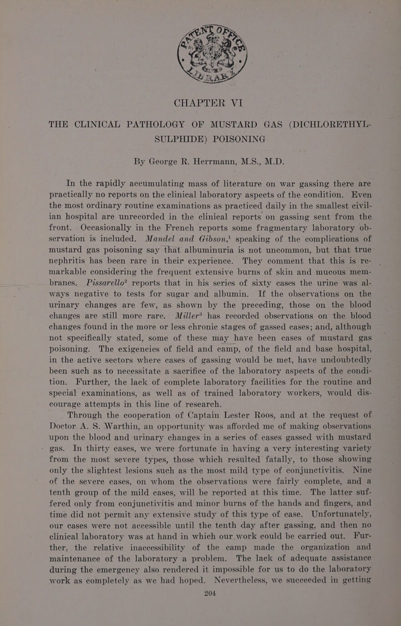 CHAPTER VI THE CLINICAL PATHOLOGY OF MUSTARD GAS (DICHLORETHYL- SULPHIDE) POISONING By George R. Herrmann, M.S., M.D. In the rapidly accumulating mass of literature on war gassing there are practically no reports on the clinical laboratory aspects of the condition. Even the most ordinary routine examinations as practiced daily in the smallest civil- ian hospital are unrecorded in the clinical reports on gassing sent from the front. Occasionally in the French reports some fragmentary laboratory ob- servation is included. Mandel and Gibson,’ speaking of the complications of mustard gas poisoning say that albuminuria is not uncommon, but that true nephritis has been rare in their experience. They comment that this is re- markable considering the frequent extensive burns of skin and mucous mem- branes. Pissarello” reports that in his series of sixty cases the urine was al- ways negative to tests for sugar and albumin. If the observations on the urinary changes are few, as shown by the preceding, those on the blood changes are still more rare. Miller? has recorded observations on the blood changes found in the more or less chronic stages of gassed cases; and, although not specifically stated, some of these may have been cases of mustard gas poisoning. The exigencies of field and camp, of the field and base hospital, in the active sectors where cases of gassing would be met, have undoubtedly been such as to necessitate a sacrifice of the laboratory aspects of the condi- tion. Further, the lack of complete laboratory facilities for the routine and special examinations, as well as of trained laboratory workers, would dis- courage attempts in this line of research. Through the cooperation of Captain Lester Roos, and at the request of Doctor. A. 8S. Warthin, an opportunity was afforded me of making observations upon the blood and urinary changes in a series of. cases gassed with mustard gas. In thirty cases, we were fortunate in having a very interesting variety from the most severe types, those which resulted fatally, to those showing only the slightest lesions such as the most mild type of conjunctivitis. Nine of the severe cases, on whom the observations were fairly complete, and a tenth group of the mild cases, will be reported at this time. The latter suf- fered only from conjunctivitis and minor burns of the hands and fingers, and time did not permit any extensive study of this type of case. Unfortunately, our cases were not accessible until the tenth day after gassing, and then no clinical laboratory was at hand in which our work could be carried out. Fur- ther, the relative inaccessibility of the camp made the organization and maintenance of the laboratory a problem. The lack of adequate assistance during the emergency also rendered it impossible for us to do the laboratory work as completely as we had hoped. Nevertheless, we succeeded in getting