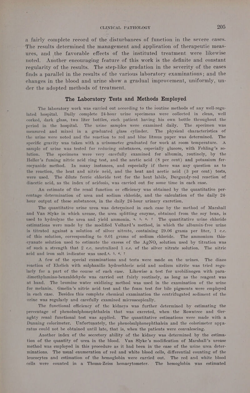a fairly complete record of the disturbances of function in the severe cases. The results determined the management and application of therapeutic meas- ures, and the favorable effects of the instituted treatment were likewise noted. Another encouraging feature of this work is the definite and constant regularity of the results. The step-like gradation in the severity of the cases finds a parallel in the results of the various laboratory examinations; and the changes in the blood and urine show a gradual improvement, uniformly, un- der the adopted methods of treatment. The Laboratory Tests and Methods Employed The laboratory work was carried out according to the routine methods of any well-regu- lated hospital. Daily complete 24-hour urine specimens were collected in clean, well corked, dark glass, two liter bottles, each patient having his own bottle throughout the period in the hospital. The urine samples were examined daily. The. specimen was measured and mixed in a graduated glass cylinder. The physical characteristics of the urine were noted and the reaction to red and blue litmus paper was determined. The specific gravity was taken with a urinometer graduated for work at room temperature. A sample of urine was tested for reducing substances, especially glucose, with Fehling’s so- lution. The specimens were very carefully examined for albumin, routinely, by the Heller’s fuming nitric acid ring test, and the acetic acid (8 per cent) and potassium fer- rocyanide method. In many instances, and especially if there was any question as to the reaction, the heat and nitric acid, and the heat and acetic acid (3 per cent) tests, were used. The dilute ferric chloride test for the heat labile, Burgundy-red reaction of diacetic acid, as the index of acidosis, was carried out for some time in each case. An estimate of the renal function or efficiency was obtained by the quantitative per- centage determination of urea and sodium chloride, and the calculation of the daily 24- hour output of these substances, in the daily 24-hour urinary excretion. The quantitative urine urea was determined in each case by the method of Marshall and Van Slyke in which urease, the urea splitting enzyme, obtained from the soy bean, is used to hydrolyze the urea and yield ammonia. * 5, 6 7 The quantitative urine chloride estimations were made by the modified Volhard’s method, in which the albumin-free urine is titrated against a solution of silver nitrate, containing 29.06 grams per liter, 1 c.c. of this solution, corresponding to 0.01 grams of sodium chloride. The ammonium thio- eyanate solution used to estimate the excess of the AgNO, solution used by titration was of such a strength that 2 c.c. neutralized 1 ce. of the silver nitrate solution. The nitric acid and iron salt indicator was used.4, 5, 6, 7 A few of the special examinations and tests were made on the urines. The diazo reaction of Ehrlich with sulphanilic hydrochloric acid and sodium nitrite was tried regu- larly for a part of the course of each case. Likewise a test for urobilinogen with para- dimethylamino-benzaldehyde was carried out fairly routinely, as long as the reagent was at hand. The bromine water oxidizing method was used in the examination of the urine for melanin. Gmelin’s nitric acid test and the foam test for bile pigments were employed in each case. Besides this complete chemical examination the centrifugated sediment of the urine was regularly avd carefully examined microscopically. The functional efficiency of the kidneys was further determined by estimating the percentage of phenolsulphonephthalein that was excreted, when the Rowntree and Ger- aghty renal functional test was applied. The quantitative estimations were made with a Dunning colorimeter. Unfortunately, the phenolsulphonephthalein and the colorimeter appa- ratus could not be obtained until late, that is, when the patients were convalescing. Another index of the secretory ability of the kidney was determined by the estima- tion of the quantity of urea in the blood. Van Slyke’s modification of Marshall’s urease method was employed in this procedure as it had been in the case of the urine urea deter- minations. The usual enumeration of red and white blood cells, differential counting of the leucocytes and estimation of the hemoglobin were carried out. The red and white blood cells were counted in a Thoma-Zeiss hemacytometer. The hemoglobin was estimated