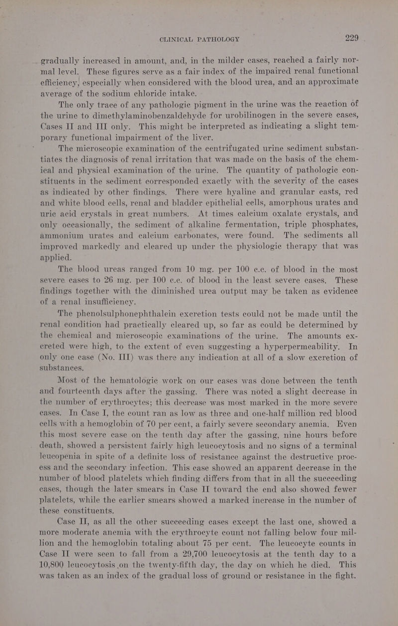 gradually increased in amount, and, in the milder cases, reached a fairly nor- mal level. These figures serve as a fair index of the impaired renal functional efficiency, especially when considered with the blood urea, and an approximate average of the sodium chloride intake. The only trace of any pathologie pigment in the urine was the reaction of the urine to dimethylaminobenzaldehyde for urobilinogen in the severe cases, Cases II and III only. This might be interpreted as ane a slight tem- porary functional impairment of the liver. The microscopic examination of the centrifugated urine sediment substan- tiates the diagnosis of renal irritation that was made on the basis of the chem- ical and physical examination of the urine. The quantity of pathologic con- stituents in the sediment corresponded exactly with the severity of the cases as indicated by other findings. There were hyaline and granular casts, red and white blood cells, renal and bladder epithelial cells, amorphous urates and uric acid crystals in great numbers. At times calcium oxalate crystals, and only occasionally, the sediment of alkaline fermentation, triple phosphates, ammonium urates and calcium carbonates, were found. The sediments all improved markedly and cleared up under the physiologic therapy that was applied. The blood ureas ranged from 10 mg. per 100 e@.c. of blood in the most severe cases to 26 mg. per 100 ¢.c. of blood in the least severe cases. These findings together with the diminished urea output may be taken as evidence of a renal insufficiency. The phenolsulphonephthalein excretion tests could not be made until the renal condition had practically cleared up, so far as could be determined by the chemical and microscopic examinations of the urine. The amounts ex- creted were high, to the extent of even suggesting a hyperpermeability. In only one case (No. III) was there any indication at all of a slow excretion of substances. Most of the hematologic work on our cases was done between the tenth and fourteenth days after the gassing. There was noted a slight decrease in the number of erythrocytes; this decrease was most marked in the more severe eases. In Case I, the count ran as low as three and one-half million red blood cells with a hemoglobin of 70 per cent, a fairly severe secondary anemia. Even this most severe case on the tenth day after the gassing, nine hours before death, showed a persistent fairly high leucocytosis and no signs of a terminal leucopenia in spite of a definite loss of resistance against the destructive proc- ess and the secondary infection. This case showed an apparent decrease in the number of blood platelets which finding differs from that in all the succeeding eases, though the later smears in Case II toward the end also showed fewer platelets, while the earlier smears showed a marked increase in the number of these constituents. Case II, as all the other succeeding cases except the last one, showed a more moderate anemia with the erythrocyte count not falling below four mil- lon and the hemoglobin totaling about 75 per cent. The leucocyte counts in Case II were seen to fall from a 29,700 leucocytosis at the tenth day to a 10,800 leucocytosis .on the twenty-fifth day, the day on which he died. This was taken as an index of the gradual loss of ground or resistance in the fight.