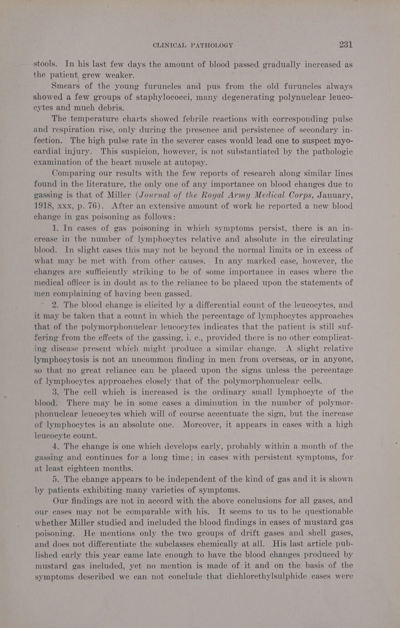 stools. In his last few days the amount of blood passed gradually increased as the patient grew weaker. Smears of the young furuncles and pus from the old furuncles always showed a few groups of staphylococci, many degenerating polynuclear leuco- cytes and much debris. The temperature charts showed febrile reactions with corresponding pulse and respiration rise, only during the presence and persistence of secondary in- fection. The high pulse rate in the severer cases would lead one to suspect myo- cardial injury. This suspicion, however, is not substantiated by the pathologic examination of the heart muscle at autopsy. Comparing our results with the few reports of research along similar lines found in the literature, the only one of any importance on blood changes due to gassing is that of Miller (Journal of the Royal Army Medical Corps, January, 1918, xxx, p. 76). After an extensive amount of work he reported a new blood change in gas poisoning as follows: | 1. In eases of gas poisoning in which symptoms persist, there is an in- erease in the number of lymphocytes relative and absolute in the circulating blood. In shght cases this may not be beyond the normal limits or in excess of what may be met with from other causes. In any marked: case, however, the changes are sufficiently striking to be of some importance in cases where the medical officer is in doubt as to the reliance to be placed upon the statements of men complaining of having been gassed. 2. The blood change is elicited by a differential count of the leucocytes, and it may be taken that a count in which the percentage of lymphocytes approaches that of the polymorphonuclear leucocytes indicates that the patient is still suf- fering from the effects of the gassing, i. e., provided there is no other complicat- ing disease present which might produce a similar change. <A slight relative lymphocytosis is not an uncommon finding in men from overseas, or in anyone, so that no great reliance can be placed upon the signs unless the percentage of lymphocytes approaches closely that of the polymorphonuclear cells. 3. The cell which is increased is the ordinary small lymphocyte of the blood. There may be in some eases a diminution in the number of polymor- phonuclear leucocytes which will of course accentuate the sign, but the increase of lymphocytes is an absolute one. Moreover, it appears in cases with a high leucocyte count. 4. The change is one which develops early, probably within a month of the gassing and continues for a long time; in cases with persistent symptoms, for at least eighteen months. 5. The change appears to be independent of the kind of gas and it is shown by patients exhibiting many varieties of symptoms. Our findings are not in accord with the above conclusions for all gases, and our cases may not be comparable with his. It seems to us to be questionable whether Miller studied and included the blood findings in cases of mustard gas poisoning. He mentions only the two groups of drift gases and shell gases, and does not differentiate the subclasses chemically at all. His last article pub- lished early this year came late enough to have the blood changes produced by mustard gas included, yet no mention is made of it and on the basis of the symptoms described we can not conclude that dichlorethylsulphide cases were