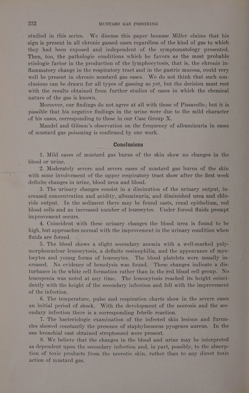 studied in this series. We discuss this paper because Miller claims that his sign is present in all chronic gassed cases regardless of the kind of gas to which they had been exposed and independent of the symptomatology presented. Then, too, the pathologic conditions which he favors as. the most probable etiologic factor in the production of the lymphocytosis, that is, the chronic in- flammatory change in the respiratory tract and in the gastric mucosa, could very well be present in chronic mustard gas cases. We do not think that such con- clusions can be drawn for all types of gassing as yet, but the decision must rest with the results obtained from further studies of cases in which the chemical nature of the gas is known. Moreover, our findings do not agree at all with those of Pissarello; but it is possible that his negative findings in the urine were due to the mild character of his cases, corresponding to those in our Case Group X. Mandel and Gibson’s observation on the frequency of albuminuria in cases of mustard gas poisoning is confirmed by our work. Conclusions 1. Mild cases of mustard gas burns of the skin show no changes in the blood or urine. 2. Moderately severe and severe cases of mustard gas burns of the skin with some involvement of the upper respiratory tract show after the first week definite changes in urine, blood urea and blood. 3. The urinary changes consist in a diminution of the urinary output, in- creased concentration and acidity, albuminuria, and diminished urea and chlo- ride output. In the sediment there may be found casts, renal epithelium, red blood cells and an increased number of leucocytes. Under forced fluids prompt improvement occurs. 4. Coincident with these urinary changes the blood urea is found to be high, but approaches normal with the improvement in the urinary condition when fluids are forced. 5. The blood shows a slight secondary anemia with a well-marked poly- morphonuclear leucocytosis, a definite eosinophilia, and the appearance of mye- loeytes and young forms of leucocytes. The blood platelets were usually in- creased. No evidence of hemolysis was found. These changes indicate a dis- turbance in the white cell formation rather than in the red blood cell group. No leucopenia was noted at any time. The leucocytosis reached its height coinei- dently with the height of the secondary infection and fell with the improvement of the infection. 6. The temperature, pulse and respiration charts show in the severe cases an initial period of shock. With the development of the necrosis and the sec- ondary infection there is a corresponding febrile reaction. 7. The bacteriologic examination of the infected skin lesions and furun- cles showed constantly the presence of staphylococcus pyogenes aureus. In the one bronchial cast obtained streptococci were present. 8. We believe that the changes in the blood and urine may be interpreted as dependent upon the secondary infection and, in part, possibly, to the absorp- tion of toxie products from the necrotie skin, rather than to any direct toxic action of mustard gas.