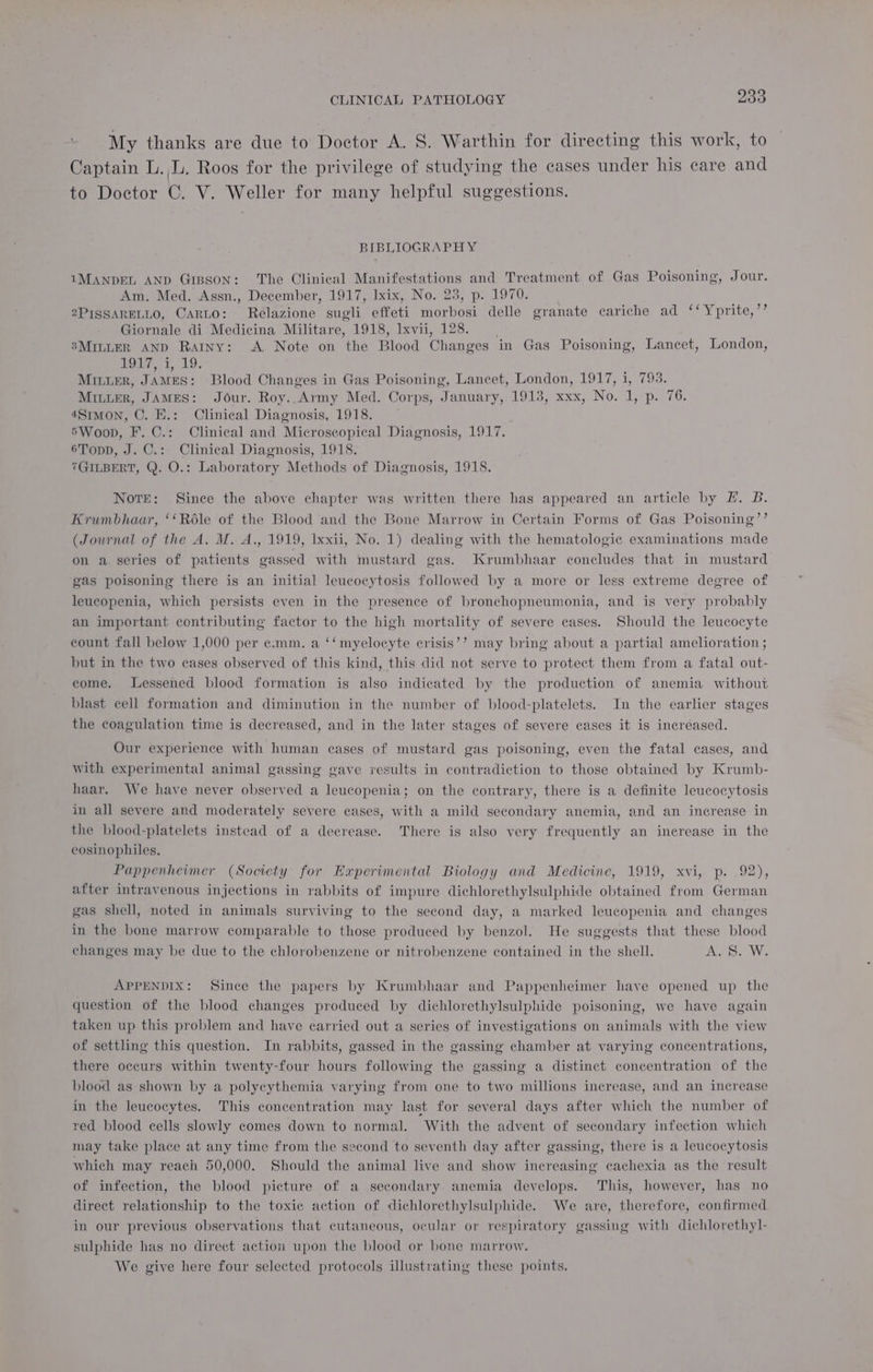 My thanks are due to Doctor A. S. Warthin for directing this work, to Captain L.,L. Roos for the privilege of studying the cases under his care and to Doctor C. V. Weller for many helpful suggestions. BIBLIOGRAPHY 1MANDEL AND GrBsoN: The Clinical Manifestations and Treatment of Gas Poisoning, Jour. Am. Med. Assn., December, 1917, lxix, No. 23, p. 1970. 2PISSARELLO, Carto: Relazione sugli effeti morbosi delle granate cariche ad ‘‘Yprite,’’ Giornale di Medicina Militare, 1918, Ixvii, 128. 3MILLER AND Rainy: A. Note on the Blood Changes in Gas Poisoning, Lancet, London, LOL, 1°19. Minter, JAMES: Blood Changes in Gas Poisoning, Lancet, London, 1917, i, 793. MILLER, JAMES: Jour. Roy..Army Med. Corps, January, 1913, xxx, No. 1, p. 76. 481mon, ©. E.: Clinical Diagnosis, 1918. 5Woop, F..C.: Clinical and Microscopical Diagnosis, 1917. 6Topp, J. C.: Clinical Diagnosis, 1918. 7GILBERT, Q. O.: Laboratory Methods of Diagnosis, 1918. Note: Since the above chapter was written there has appeared an article by EH. B. Krumbhaar, ‘‘Role of the Blood and the Bone Marrow in Certain Forms of Gas Poisoning’’ (Journal of the A. M. A., 1919, Ixxii, No. 1) dealing with the hematologic examinations made on a. series of patients gassed with mustard gas. Krumbhaar concludes that in mustard gas poisoning there is an initial leucocytosis followed by a more or less extreme degree of leucopenia, which persists even in the presence of bronchopneumonia, and is very probably an important contributing factor to the high mortality of severe cases. Should the leucocyte count fall below 1,000 per ¢.mm. a ‘‘myelocyte crisis’? may bring about a partial amelioration ; but in the two cases observed of this kind, this did not serve to protect them from a fatal out- come. Lessened blood formation is also indicated by the production of anemia without blast cell formation and diminution in the number of blood-platelets. In the earlier stages the coagulation time is decreased, and in the later stages of severe cases it is increased. Our experience with human cases of mustard gas poisoning, even the fatal cases, and with experimental animal gassing gave results in contradiction to those obtained by Krumb- haar. We have never observed a leucopenia; on the contrary, there is a definite leucocytosis in all severe and moderately severe cases, with a mild secondary anemia, and an increase in the blood-platelets instead of a decrease. There is also very frequently an inerease in the eosinophiles. Pappenheimer (Society for Experimental Biology and Medicine, 1919, xvi, p. 92), after intravenous injections in rabbits of impure dichlorethylsulphide obtained from German gas shell, noted in animals surviving to the second day, a marked leucopenia and changes in the bone marrow comparable to those produced by benzol. He suggests that these blood changes may be due to the chlorobenzene or nitrobenzene contained in the shell. a We APPENDIX: Since the papers by Krumbhaar and Pappenheimer have opened up the question of the blood changes produced by dichlorethylsulphide poisoning, we have again taken up this problem and have carried out a series of investigations on animals with the view of settling this question. In rabbits, gassed in the gassing chamber at varying concentrations, there occurs within twenty-four hours following the gassing a distinct concentration of the blood as shown by a polycythemia varying from one to two millions increase, and an increase in the leucocytes. This concentration may last for several days after which the number of red blood cells slowly comes down to normal. With the advent of secondary infection which may take place at any time from the second to seventh day after gassing, there is a leucocytosis which may reach 50,000. Should the animal live and show increasing cachexia as the result of infection, the blood picture of a secondary anemia develops. This, however, has no direct relationship to the toxic action of dichlorethylsulphide. We are, therefore, confirmed in our previous observations that cutaneous, ocular or respiratory gassing with dichlorethyl- sulphide has no direct action upon the blood or bone marrow. We give here four selected protocols illustrating these points.