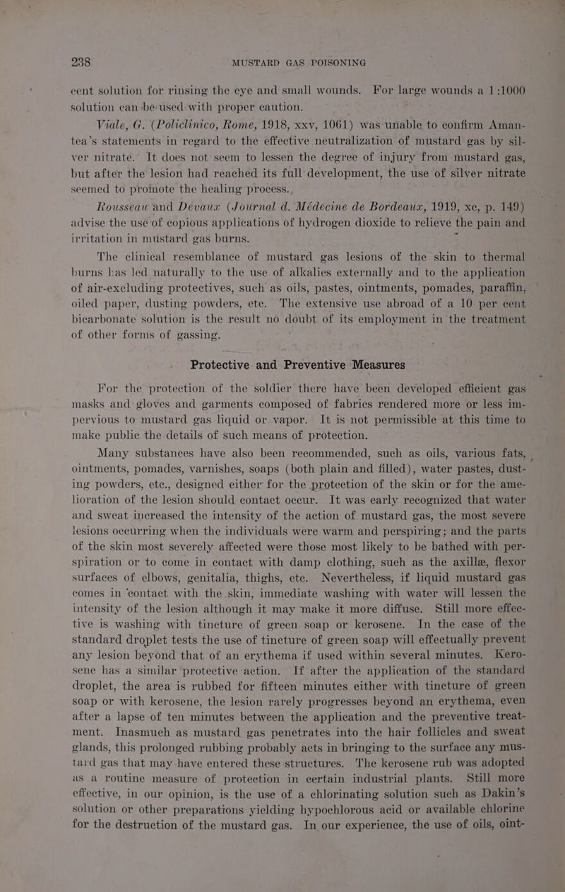 cent solution for rinsing the eye and small wounds. For large wounds a 1:1000 solution can be used with proper caution. Viale, G. (Policlinico, Rome, 1918, xxv, 1061) was unable to confirm Aman- tea’s statements in regard to the effective neutralization of mustard gas by sil- ver nitrate. It does not seem to lessen the degree of injury from mustard gas, but after the lesion had reached its full development, the use of silver nitrate seemed to promote the healing process. Rousseau and Devaux (Journal d. Médecine de Bordeaux, 1919, xe, p. 149) advise the use of copious applications of hydrogen dioxide to relieve the pain and irritation in mustard gas burns. 5 The clinical resemblance of mustard gas lesions of the skin to thermal burns has led naturally to the use of alkalies externally and to the application of air-excluding protectives, such as oils, pastes, ointments, pomades, paraffin, oiled paper, dusting powders, ete. The extensive use abroad of a 10 per cent bicarbonate solution is the result no doubt of its employment in the treatment of other forms of gassing. | Protective and Preventive Measures For the protection of the soldier there have been developed efficient gas masks and gloves and garments composed of fabrics rendered more or less im- pervious to mustard gas liquid or vapor. It is not permissible at this time to make public the details of such means of protection. Many substances have also been recommended, such as oils, various fats, | ointments, pomades, varnishes, soaps (both plain and filled), water pastes, dust- ing powders, etc., designed either for the protection of the skin or for the ame- lioration of the lesion should contact occur. It was early recognized that water and sweat increased the intensity of the action of mustard gas, the most severe lesions occurring when the individuals were warm and perspiring; and the parts of the skin most severely affected were those most likely to be bathed with per- Spiration or to come in contact with damp clothing, such as the axille, flexor surfaces of elbows, genitalia, thighs, ete. Nevertheless, if liquid mustard gas comes in ‘contact with the skin, immediate washing with water will lessen the intensity of the lesion although it may make it more diffuse. Still more effec- tive is washing with tincture of green soap or kerosene. In the ease of the standard droplet tests the use of tincture of green soap will effectually prevent any lesion beyond that of an erythema if used within several minutes. JKero- sene has a similar protective action. If after the application of the standard droplet, the area is rubbed for fifteen minutes either with tincture of green soap or with kerosene, the lesion rarely progresses beyond an erythema, even after a lapse of ten minutes between the application and the preventive treat- ment. Inasmuch as mustard gas penetrates into the hair follicles and sweat glands, this prolonged rubbing probably acts in bringing to the surface any mus- tard gas that may have entered these structures. The kerosene rub was adopted as a routine measure of protection in certain industrial plants. Still more effective, in our opinion, is the use of a chlorinating solution such as Dakin’s solution or other preparations yielding hypochlorous acid or available chlorine for the destruction of the mustard gas. In our experience, the use of oils, oint-