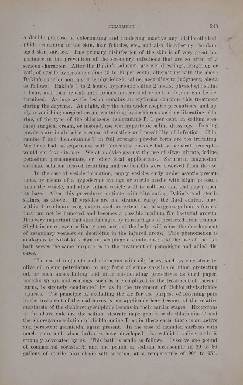 a double purpose of chlorinating and rendering inactive any dichlorethylsul- phide remaining in the skin, hair follicles, ete., and also disinfecting the dam- aged skin surface. This primary disinfection of the skin is of very great im- portance in the prevention of the secondary infections that are so often of a serious character. After the Dakin’s solution, use wet dressings, irrigation or bath of sterile hypertonic saline (5 to 10 per cent), alternating with the above Dakin’s solution and a sterile physiologic saline, according to judgment, about as follows: Dakin’s 1 to 2 hours, hypertonic saline 2 hours, physiologic saline 1 hour, and then repeat until lesions appear and extent of injury can be de- termined. As long as the lesion remains an erythema continue this treatment during the daytime. At night, dry the skin under aseptic precautions, and ap- ply a vanishing surgical cream containing hypochlorous acid or liberating chlo- rine, of the type of the chlorazene (chloramine-T, 1 per cent, in sodium stea- rate) surgical cream, or instead, use wet hypertonic saline dressings. Dusting powders are inadvisable because of crusting and possibility of infection. Chlo- ramine-T' and dichloramine-T in full strength powder form are too irritating. We have had no experience with Vincent’s powder but on general principles would not favor its use. We also advise against the use of silver nitrate, iodine, potassium permanganate, or other local applications. Saturated magnesium sulphate solution proved irritating and no benefits were observed from its use. In the case of vesicle formation, empty vesicles early under aseptic precau- tions, by means of a hypodermic syringe or sterile needle with shght pressure upon the vesicle, and allow intact vesicle wall to collapse and seal down upon its base. After this procedure continue with alternating Dakin’s and sterile salines, as above. If vesicles are not drained early, the fluid content may, within 4 to 5 hours, coagulate to such an extent that a large coagulum is formed that can not be removed and becomes a possible medium for bacterial growth. It is very important that skin damaged by mustard gas be protected from trauma. Slight injuries, even ordinary pressures of the body, will cause the development of secondary vesicles or decubitus in the injured areas. This phenomenon is analogous to Nikolsky’s sign in pemphigoid conditions; and the use of the full bath serves the same purpose as in the treatment of pemphigus and allied dis- eases. The use of unguents and ointments with oily bases, such as zine stearate, olive oil, oleum petrolatum, or any form of crude vaseline or other protecting oil, or such. air-excluding and infection-including protectives as oiled paper, paraffin sprays and coatings, such as are employed in the treatment of thermal burns, is strongly condemned by us in the treatment of dichlorethylsulphide injuries. The principle of excluding the air for the purpose of lessening pain in the treatment of thermal burns is not applicable here beeause of the relative anesthesia of the dichlorethylsulphide lesions in their earlier stages. Exceptions to the above rule are the sodium stearate impregnated with chloramine-T and the chlorcosane solution of dichloramine-T, as in these cases there is an active and persistent germicidal agent present. In the case of denuded surfaces with much pain and when bedsores have developed, the colloidal saline bath is strongly advocated by us. This bath is made as follows: Dissolve one pound of commercial cornstarch and one pound of sodium bicarbonate in 20 to 30 gallons of sterile physiologic salt solution, at a temperature of 90° to 95°.