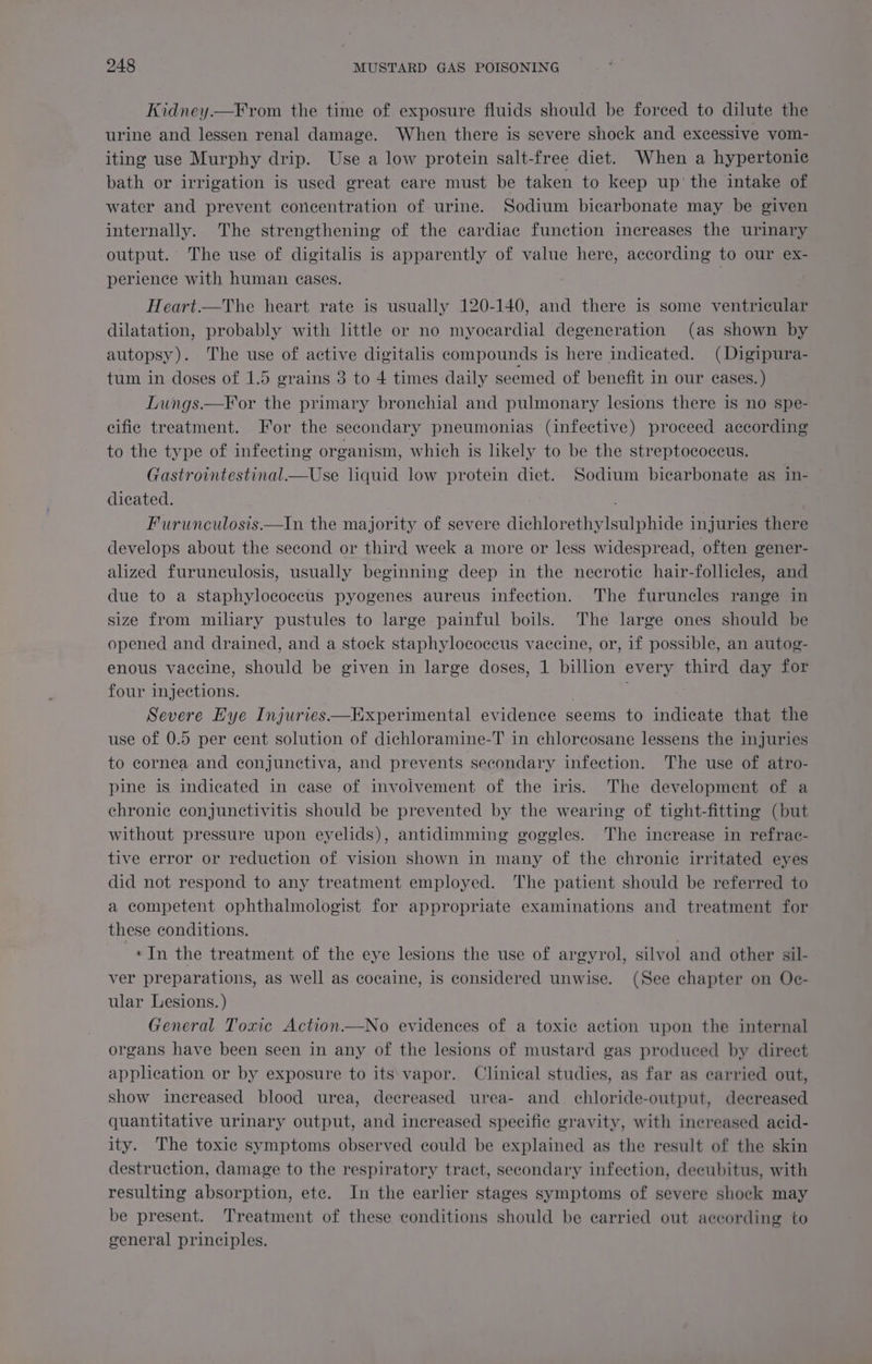 Kidney—F rom the time of exposure fluids should be forced to dilute the urine and lessen renal damage. When there is severe shock and excessive vom- iting use Murphy drip. Use a low protein salt-free diet. When a hypertonic bath or irrigation is used great care must be taken to keep up’ the intake of water and prevent concentration of urine. Sodium bicarbonate may be given internally. The strengthening of the cardiac function increases the urinary output. The use of digitalis is apparently of value here, according to our ex- perience with human eases. Heart.—The heart rate is usually 120-140, and there is some ventricular dilatation, probably with little or no myocardial degeneration (as shown by autopsy). The use of active digitalis compounds is here indicated. (Digipura- tum in doses of 1.5 grains 3 to 4 times daily seemed of benefit in our cases.) Lungs.—F or the primary bronchial and pulmonary lesions there is no spe- cific treatment. For the secondary pneumonias (infective) proceed according to the type of infecting organism, which is likely to be the streptococcus. Gastrointestinal_—Use liquid low protein diet. Sodium bicarbonate as in- dicated. Furunculosis—In the majority of severe dichlorethylsulphide injuries there develops about the second or third week a more or less widespread, often gener- alized furunculosis, usually beginning deep in the necrotic hair-follicles, and due to a staphylococcus pyogenes aureus infection. The furuncles range in size from miliary pustules to large painful boils. The large ones should be opened and drained, and a stock staphylococcus vaccine, or, if possible, an autog- enous vaccine, should be given in large doses, 1 billion every third day for four injections. . Severe Eye Injuries—Experimental evidence seems to indicate that the use of 0.5 per cent solution of dichloramine-T in chloreosane lessens the injuries to cornea and conjunctiva, and prevents secondary infection. The use of atro- pine is indicated in case of involvement of the iris. The development of a chronic conjunctivitis should be prevented by the wearing of tight-fitting (but without pressure upon eyelids), antidimming goggles. The increase in refrac- tive error or reduction of vision shown in many of the chronie irritated eyes did not respond to any treatment employed. The patient should be referred to a competent ophthalmologist for appropriate examinations and treatment for these conditions. «In the treatment of the eye lesions the use of argyrol, silvol and other sil- ver preparations, as well as cocaine, is considered unwise. (See chapter on Oc- ular Lesions. ) General Toxic Action—No evidences of a toxic action upon the internal organs have been seen in any of the lesions of mustard gas produced by direct application or by exposure to its vapor. Clinical studies, as far as carried out, show increased blood urea, decreased urea- and chloride-output, decreased quantitative urinary output, and increased specific gravity, with increased acid- ity. The toxic symptoms observed could be explained as the result of the skin destruction, damage to the respiratory tract, secondary infection, decubitus, with resulting absorption, ete. In the earlier stages symptoms of severe shock may be present. Treatment of these conditions should be carried out according to gveneral principles.