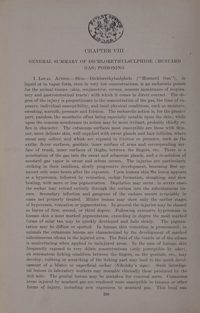CHAPTER VILL GENERAL SUMMARY OF DICHLORETHYLSULPHIDE (MUSTARD GAS) POISONING I. Locan Action.—Skin.—Dichlorethylsulphide (‘‘Mustard Gas’’), in liquid or in vapor form, even in very low concentrations, is an escharotie poison for the animal tissues (skin, conjunctive, cornea, mucous membranes of respira- tory and gastrointestinal tracts) with which it comes in direct contact. The de- eree of the injury is proportionate to the concentration of the gas, the time of ex- posure, individual susceptibility, and local physical conditions, such as moisture, sweating, warmth, pressure and friction. The escharotic action is, for the greater part, painless, the anesthetic effect being especially notable upon the skin; while upon the mucous membranes its action may be more irritant, probably chiefly re- flex in character. The cutaneous surfaces most susceptible are those with thin- ner, more delicate skin, well supplied with sweat glands and hair follicles, where sweat may collect, and which are exposed to friction or pressure, such as the axille, flexor surfaces, genitals, inner surface of arms and corresponding sur- face of trunk, inner surfaces of thighs, between the fingers, ete. There is a penetration of the gas into the sweat and sebaceous glands, and a re-solution of mustard gas vapor in sweat and sebum occurs. The injuries are particularly striking in their insidious, slowly progressive development, becoming first ap- parent only some hours after the exposure. Upon human skin the lesion appears as a hyperemia, followed by vesication, eschar formation, sloughing, and slow healing, with more or less pigmentation. Depilation may occur; in severe cases the eschar may extend entirely through the corium into the subcutaneous tis- sues. Secondary infection and gangrene of the eschars occurs invariably in cases not properly treated. Milder lesions may show only the earlier stages of hyperemia, vesication or pigmentation. In general the injuries may be classed as burns of first, second, or third degree. Following extensive hyperemias in human skin a most marked pigmentation, exceeding in degree the most marked forms of solar tan may be quickly developed and fade slowly. The pigmen- tation may be diffuse or spotted. In human skin vesication is pronounced; in animals the cutaneous lesions are characterized by the development of marked subcutaneous edema in the injured area. The fluid of the vesicle or of the edema is nonirritating when applied to uninjured areas. In the case of human skin frequently exposed to very dilute concentrations (only perceptible by odor), an eczematous itching condition between the fingers, on the genitals, ete., may develop ; rubbing or scratching of the itching part may lead to the quick devel- opment of a blister or superficial eschar (Nikolsky’s sign). Such interdigi- tal lesions in laboratory workers may resemble clinically those produced by the itch mite. The genital lesions may be mistaken for venereal sores. Cutaneous areas injured by mustard gas are rendered more susceptible to trauma or other forms of injury, including new exposures to mustard gas. This local sus-