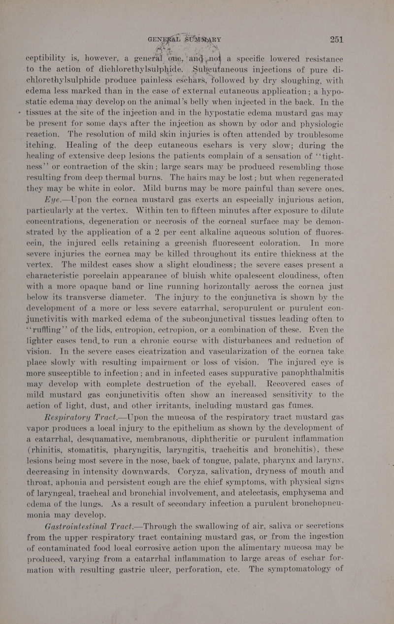 GENERAL SUMAEARY 951 ceptibility is, however, a gener, ales any} a specific lowered resistance ‘to the action of dichlorethylsulphide. _Subeutaneous injections of pure di- chlorethylsulphide produce painless eschars, followed by dry sloughing, with edema less marked than in the case of external cutaneous application; a hypo- static edema may develop on the animal’s belly when injected in the back. In the tissues at the site of the injection-and in the hypostatic edema mustard gas may be present for some days after the injection as shown by odor and physiologic reaction. The resolution of mild skin injuries is often attended by troublesome itching. Healing of the deep cutaneous eschars is very slow; during the healing of extensive deep lesions the patients complain of a sensation of ‘‘tight- ness’’ or contraction of the skin; large scars may be produced resembling those resulting from deep thermal burns. The hairs may be lost; but when regenerated they may be white in color. Mild burns may be more painful than severe ones. Eye.—Upon the cornea mustard gas exerts an especially injurious action, particularly at the vertex. Within ten to fifteen minutes after exposure to dilute concentrations, degeneration or necrosis of the corneal surface may be demon- strated by the application of a 2 per cent alkaline aqueous solution of fluores- eein, the injured cells retaining a greenish fluorescent coloration. In more severe injuries the cornea may be killed throughout its entire thickness at the vertex. The mildest cases show a slight cloudiness; the severe cases present a characteristic porcelain appearance of bluish white opalescent cloudiness, often with a more opaque band or line running horizontally across the cornea just below its transverse diameter. The injury to the conjunctiva is shown by the development of a more or less severe ecatarrhal, seropurulent or purulent con- junctivitis with marked edema of the subeonjunctival tissues leading often to ‘“‘ruffliine’’ of the lids, entropion, ectropion, or a combination of these. Even the fighter eases tend, to run a chronic course with disturbances and reduction of vision. In the severe cases cicatrization and vascularization of the cornea take place slowly with resulting impairment or loss of vision. The injured eye is more susceptible to infection; and in infected cases suppurative panophthalmitis may develop with complete destruction of the eyeball. Recovered cases of mild mustard gas conjunctivitis often show an increased sensitivity to the action of light, dust, and other irritants, including mustard gas fumes. Respiratory Tract.—Upon the mucosa of the respiratory tract mustard gas vapor produces a local injury to the epithelium as shown by the development of a ecatarrhal, desquamative, membranous, diphtheritic or purulent inflammation (rhinitis, stomatitis, pharyngitis, laryngitis, tracheitis and bronchitis), these lesions being most severe in the nose, back of tongue, palate, pharynx and larynx, decreasing in intensity downwards. Coryza, salivation, dryness of mouth and throat, aphonia and persistent cough are the chief symptoms, with physical signs of laryngeal, tracheal and bronchial involvement, and atelectasis, emphysema and edema of the lungs. As a result of secondary infection a purulent bronchopneu- monia may develop. Gastrointestinal Tract—Through the swallowing of air, saliva or secretions from the upper respiratory tract containing mustard gas, or from the ingestion of contaminated food local corrosive action upon the alimentary mucosa may be produced, varying from a catarrhal inflammation to large areas of eschar for- mation with resulting gastric ulcer, perforation, ete. The symptomatology of