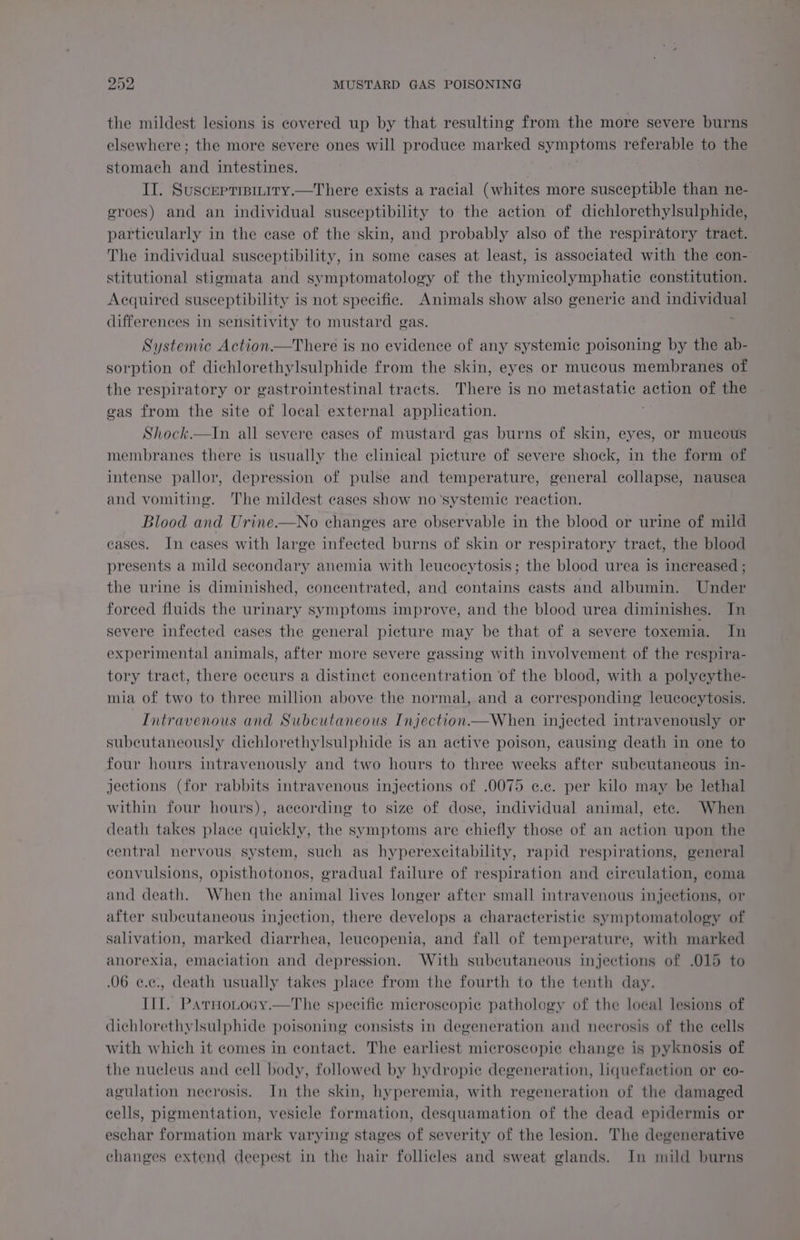 the mildest lesions is covered up by that resulting from the more severe burns elsewhere; the more severe ones will produce marked symptoms referable to the stomach and intestines. II. Suscepripiniry.—There exists a racial (whites more susceptible than ne- eroes) and an individual susceptibility to the action of dichlorethylsulphide, particularly in the case of the skin, and probably also of the respiratory tract. The individual susceptibility, in some cases at least, is associated with the con- stitutional stigmata and symptomatology of the thymicolymphatie constitution. Acquired susceptibility is not specific. Animals show also generic and individual differences in sensitivity to mustard gas. ; Systemic Action—There is no evidence of any systemic poisoning by the ab- sorption of dichlorethylsulphide from the skin, eyes or mucous membranes of the respiratory or gastrointestinal tracts. There is no metastatic action of the vas from the site of local external application. Shock.—In all severe eases of mustard gas burns of skin, eyes, or mucous membranes there is usually the clinical picture of severe shock, in the form of. intense pallor, depression of pulse and temperature, general collapse, nausea and vomiting. The mildest cases show no ‘systemic reaction. Blood and Urine.—No changes are observable in the blood or urine of mild cases. In eases with large infected burns of skin or respiratory tract, the blood presents a mild secondary anemia with leucocytosis; the blood urea is increased ; the urine is diminished, concentrated, and contains casts and albumin. Under forced fluids the urinary symptoms improve, and the blood urea diminishes. In severe infected cases the general picture may be that of a severe toxemia. In experimental animals, after more severe gassing with involvement of the respira- tory tract, there occurs a distinct concentration of the blood, with a polyeythe- mia of two to three million above the normal, and a corresponding leucocytosis. Intravenous and Subcutaneous. Injection.—When injected intravenously or subcutaneously dichlorethylsulphide is an active poison, causing death in one to four hours intravenously and two hours to three weeks after subcutaneous in- jections (for rabbits intravenous injections of .0075 e.ec. per kilo may be lethal within four hours), according to size of dose, individual animal, ete. When death takes place quickly, the symptoms are chiefly those of an action upon the central nervous system, such as hyperexeitability, rapid respirations, general convulsions, opisthotonos, gradual failure of respiration and circulation, coma and death. When the animal lives longer after small intravenous injections, or after subcutaneous injection, there develops a characteristic symptomatology of salivation, marked diarrhea, leucopenia, and fall of temperature, with marked anorexia, emaciation and depression. With subcutaneous injections of .015 to 06 ¢.¢c., death usually takes place from the fourth to the tenth day. III. Parnotocy.—The specific microscopic pathology of the loeal lesions of dichlorethylsulphide poisoning consists in degeneration and necrosis of the cells with which it comes in contact. The earliest microscopic change is pyknosis of the nucleus and cell body, followed by hydropie degeneration, liquefaction or eo- agulation necrosis. In the skin, hyperemia, with regeneration of the damaged cells, pigmentation, vesicle formation, desquamation of the dead epidermis or eschar formation mark varying stages of severity of the lesion. The degenerative changes extend deepest in the hair follicles and sweat glands. In mild burns