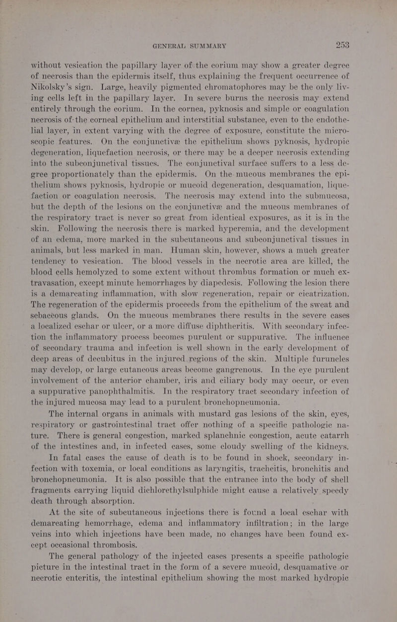 without vesication the papillary layer of the corium may show a greater degree of necrosis than the epidermis itself, thus explaining the frequent occurrence of Nikolsky’s sign. Large, heavily pigmented chromatophores may be the only liv- ing cells left in the papillary layer. In severe burns the necrosis may extend entirely through the corium. In the cornea, pyknosis and simple or coagulation necrosis of: the corneal epithelium and interstitial substance, even to the endothe- lial layer, in extent varying with the degree of exposure, constitute the micro- scopic features. On the conjunctive the epithelium shows pyknosis, hydropie degeneration, liquefaction necrosis, or there may be a deeper necrosis extending into the subconjunctival tissues. The conjunctival surface suffers to a less de- sree proportionately than the epidermis. On the mucous membranes the epi- thelium shows pyknosis, hydropie or mucoid degeneration, desquamation, lque- faction or coagulation necrosis. The necrosis may extend into the submucosa, but the depth of the lesions on the conjunctive and the mucous membranes of the respiratory tract is never so great from identical exposures, as it is in the skin. Hollowing the necrosis there is marked hyperemia, and the development of an edema, more marked in the subcutaneous and subeonjunctival tissues in animals, but less marked in man. Human skin, however, shows a much greater tendency to vesication. The blood vessels in the necrotic area are killed, the blood cells hemolyzed to some extent without thrombus formation or much ex- travasation, except minute hemorrhages by diapedesis. Following the lesion there is a demareating inflammation, with slow regeneration, repair or cicatrization. The regeneration of the epidermis proceeds from the epithelium of the sweat and sebaceous glands. On the mucous membranes there results in the severe cases a localized eschar or ulcer, or a more diffuse diphtheritis. With secondary infeec- tion the inflammatory process becomes purulent or suppurative. The influence of secondary trauma and infection is well shown in the early development of deep areas of decubitus in the injured regions of the skin. Multiple furuncles may develop, or large cutaneous areas become gangrenous. In the eye purulent involvement of the anterior chamber, iris and ciliary body may oceur, or even a suppurative panophthalmitis. In the respiratory tract secondary infection of the injured mucosa may lead to a purulent bronchopneumonia. The internal organs in animals with mustard gas lesions of the skin, eyes, respiratory or gastrointestinal tract offer nothing of a specific pathologie na- ture. There is general congestion, marked splanchnic congestion, acute catarrh of the intestines and, in infected cases, some cloudy swelling of the kidneys. In fatal cases the cause of death is to be found in shock, secondary in- fection with toxemia, or local conditions as laryngitis, tracheitis, bronchitis and bronchopneumonia. It is also possible that the entrance into the body of shell fragments carrying liquid dichlorethylsulphide might cause a relatively speedy death through absorption. | At the site of subcutaneous injections there is found a local eschar with demareating hemorrhage, edema and inflammatory infiltration; in the large veins into which injections have been made, no changes have been found ex- cept occasional thrombosis. The general pathology of the injected cases presents a specific pathologic picture in the intestinal tract in the form of a severe mucoid, desquamative or necrotic enteritis, the intestinal epithelium showing the most marked hydropic