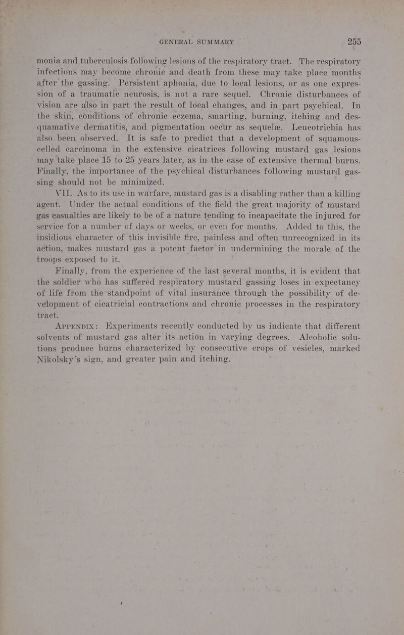 monia and tuberculosis following lesions of the respiratory tract. The respiratory infections may become chronic and death from these may take place months after the gassing. Persistent aphonia, due to local lesions, or as one expres- sion of a traumatic neurosis, is not a rare sequel. Chronic disturbances of vision are also in part the result of local changes, and in part psychical. In the skin, conditions of chronic eczema, smarting, burning, itching and des- quamative dermatitis, and pigmentation occur as sequele. Leucotrichia has also been observed. It is safe to predict that a development of squamous- celled carcinoma in the extensive cicatrices following mustard gas lesions may take place 15 to 25 years later, as in the case of extensive thermal burns. Finally, the importance of the psychical disturbances following mustard gas- sing should not be minimized. | VII. As to its use in warfare, mustard gas is a disabling rather than a killing agent. Under the actual conditions of the field the great majority of mustard gas casualties are likely to be of a nature tending to incapacitate the injured for service for a number of days or weeks, or even tor months. Added to this, the insidious character of this invisible fire, painless and often unrecognized in its action, makes mustard gas a potent factor in undermining the morale of the troops exposed to it. Finally, from the experience of the last several months, it is evident that the soldier who has suffered respiratory mustard gassing loses in expectancy of life from the standpoint of vital insurance through the possibility of de- velopment of cicatricial contractions and chronic processes in the respiratory Eract, APPENDIX: Experiments recently conducted by us indicate that different solvents of mustard gas alter its action in varying degrees. Alcoholic solu- tions produce burns characterized by consecutive crops of vesicles, marked Nikolsky’s sign, and greater pain and itching.