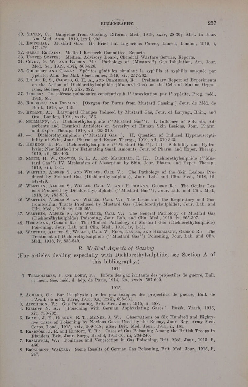 30. SILVAN, C.: Gangrene from Gassing, Riforma Med.; 1919, xxxv, 28-30; Abst. in Jour. ee om. Med Assn, 1919; Ixxiiy 903. 31, EpITorIAL: Mustard Gas: Its Brief but Inglorious Career, Lancet, London, 1919, i, 471-472. 32. GREAT BRITAIN: Medical Research Committee, Reports. 03. UNITED STATES: Medical Advisory Board, Chemical Warfare Service, Reports. 34. Covey, G. W., AND Barron, M.: Pathology of (Mustard?) Gas Inhalation, Am. Jour. Med. Se., 1919, elvii, 808-826. 35. GOUGEROT AND CLARA: Ypérites génitales simulant la syphilis et syphilis masquée par ypérite, Ann. des Mal. Véneriennes, 1919, xiv, 257-262. 36. LILLIE, R. 8., CLOWES, G. H. A., AND CHAMBERS, R.: Preliminary Report of Experiments on the Action of Dichlorethylsulphide (Mustard Gas) on the Cells of Marine Organ- isms, Science, 1919, xlix, 382. : 37. LOEPER: La sclérose pulmonaire consécutive a 1’ intoxication par 1’ ypérite, Prog. méd., 1910.. 89, 38. ROUSSEAU AND DEVAUX: [Oxygen for Burns from Mustard Gassing.] Jour. de Méd. de i ipord., 1919)-xc, 149. 39. RYLAND, A.: Laryngeal Changes Induced by Mustard Gas, Jour. of Laryng., Rhin., and Oto., London, 1919, xxxiv, 153. 40. SOLLMANN, T.: Dichlorethylsulphide (‘‘ Mustard Gas’’). I. Influence of Solvents, Ad- sorbents and Chemical Antidotes on Severity of Human Skin Lesions, Jour. Pharm. and Exper. Therap., 1919, xii, 303-319. 41. —: Dichlorethylsulphide (‘‘Mustard Gas’’). II. Question of Induced Hypersuscepti- bility of Skin, Jour. Pharm. and Exper. Therap., 1919, xii, 319-323. 42. HOPKINS, E. F.: Dichlorethylsulphide (‘‘ Mustard Gas’’). III. Solubility and Hydro- lysis; New Method for Estimating Small Amounts, Jour. of Pharm. and Exper. Therap., 1919, xii, 393-405. 43. SmirH, H. W., CLOWES, G. H. A., AND MARSHALL, E. K.: Dichlorethylsulphide (‘‘Mus- tard Gas’’) IV. Mechanism of Absorption by Skin, Jour. Pharm. and Exper. Therap., gO19) xiii, 1-31. 44, WARTHIN, ALDRED S., AND WELLER, CARL V.: The Pathology of the Skin Lesions Pro- duced by Mustard Gas (Dichlorethylsulphide), Jour. Lab. and Clin. Med., 1918, iii, 447-479. 45. WARTHIN, ALDRED §., WELLER, CARL V., AND HERRMANN, GEORGE R.: The Ocular’ Les- ions Produced by Dichlorethylsulphide (‘‘ Mustard Gas’’), Jour. Lab. and Clin. Med., 1918, iv, 783-833. 46. WARTHIN, ALDRED S. AND WELLER, CARL V.: ‘The Lesions of the Respiratory and Gas- trointestmal Tracts Produced by Mustard Gas (Dichlorethylsulphide), Jour. Lab. and Clin. Med., 1919, iv, 229-265. 47. WARTHIN, ALDRED 8., AND WELLER, CARL V.: The General Pathology of Mustard Gas (Dichlorethylsulphide) Poisoning, Jour. Lab. and Clin. Med., 1919, iv, 265-307. 48. HERRMANN, GEoRGE R.: The Clinical Pathology of Mustard Gas (Dichlorethylsulphide) Poisoning, Jour. Lab. and Clin. Med., 1918, iv, 1-31. 49, WARTHIN, ALDRED S8., WELLER, CARL V., Roos, LESTER, AND HERRMANN, GEORGE R.: The Treatment of Dichlorethylsulphide (‘‘Mustard Gas’’) Poisoning, Jour. Lab. and Clin. Med., 1918, iv, 833-849. B. Medical Aspects of Gassing (For articles dealing especially with Dichlorethylsulphide, see Section A of this bibliography.) | 1914 1. TREMOLIERES, F. AND LOEW, P.: LEffets des gaz irritants des projectiles de guerre, Bull. et mém. Soc. méd. d. hép. de Paris, 1914, 3.s., xxxix, 597-600. 1915 2. ACHARD, C.: Sur l’asphyxie par les gaz toxiques des projectiles de guerre, Bull. de 1’Acad. de méd., Paris, 1915, 3.s., Ixxii, 628-631. 3. AITCHISON, T.: Gas Poisoning, Brit. Med. Jour., 1915, ii, 488. 4, Bretorr N. A.: [Poisoning with German Asphyxiating Gases.] Russk. Vrach, 1915, xiv, 730-752. 5. BLACK, J. E., Guenny, E. T., MoNeeg, J. W.: Observations on Six Hundred and Highty- five Cases of Poisoning by Noxious Gases Used by the Enemy, Jour. Roy. Army Med. Corps. Lond., 1915, xxiv, 509-518; also: Brit. Med. Jour., 1915, ii, 165. 6. Braprorp, J. R. and Exuiort, T. R.: Cases of Gas Poisoning Among the British Troops in Flanders, Brit. Jour. Surg., Bristol, 1915-16, iui, 234-246. 7. BRAMWELL, W.: Poultices and Venesection in Gas Poisoning, Brit. Med. Jour., 1915, ii, 460. 8. BROADBENT, WALTER: Some Results of German Gas Pcisoning, Brit. Med. Jour., 1915, ii, 247.