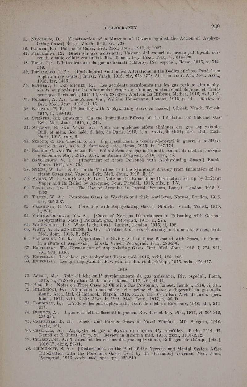 iating Gases] Russk. Vrach, 1915, xiv, 738. renali e ‘sulle cellule cromaffini. Riv. di med. leg., Pisa., 1915, vi, 313- 320. 549. Asphyxiating Gases.] Russk. Vrach, 1915, xiv, 673-677; Abst. in Jour. Am. Med. Assn., 1915, lxv, 1496. xiants employés par les allemands; étude de clinique, anatomo-pathologique et théra- peutique, Paris méd., 1915-16, xvii, 389- 394; Abst.in La Riforma Medica, 1916, xxii, 101. Brit. Med. JOUF., ACLS, 11,9 bo. tw 15; i1;.189-191. Brit. Med. Jour., 1915, ii, 245. Bull. et mém. Soc. méd. d. hdp. de Paris, 1915, 3. s., xxxix, 960-964; also: Bull. med., Paris, 1915, xxix, 6. contro di essi, Arch. di farmacog., etc., Roma, 1915, iv, 167-174. e coloniale, May, 1915; Abst. in Annali D’Igiene, 1916, xxvi, 56. Vrach. 1915, Xiv, 793. ritant Gases and Vapors, Brit. Med. Jour., 1915, ii, 12. Vapor and its Relief by Atropine, Jour. Physiol., 1915, xlix, p. LV. Zev, 399-397. _ VERSHININ, N. V.: [Poisoning with Asphyxiating Gases.] Sibirsk. Vrach, Tomsk, 1915, ii, 231. . VISHEGORODSKAYA, YE. S.: [Cases of Nervous Disturbances in Poisoning with ceanan Asphyxiating Gases.] Psikhiat. gaz., Petrograd, 1915, ii, 275. Med. Jour., 1915, ii, 247. in a State of Asphyxia.] Morsk. Vrach, Petrograd, 1915, 280-296. 861, 984, 1016. 1916 1916, vi, 792-798; also: Med. nuova, Roma, 1917, viii, 41-44. sianti, Arch. ital. di laringol., Napoli, 1916, xxxvi, 143-169; also: Arch di farm. sper., Roma, 1917, xxiii, 3-30; Abst. in Brit. Med. Jour., 1917, i, 90,.D. BLY. 337-343, xxxix, 461. Dunod et E. Pinat, 72, p. 80. Review in Riforma med. 1916, xxxii, 1210-1212. 1916-17, elxix, 29-31. Intoxication with the Poisonous Gases Used by the pee as Voyenno. Med. Jour., Petrograd, 1916, eexlv, med. spec. pt., 222-240.