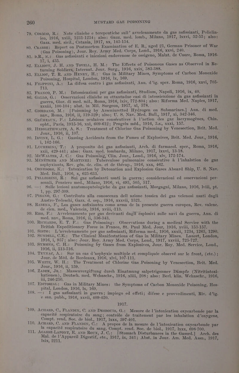 19. 80. Cormio, R.: Note cliniche e terepeutiche sull’ avvelenamento da gas asfissianti, Policlin- ico, 1916, xxiii, 1231-1234; also: Gazz. med. lomb., Milano, 1917, Ixxvi, 52-55; also: Gazz. med. sicil., Catania, 1917, xx, 145-154. eis CRABBE: Report on Postmortem Examination of KE. R:, aged 21, German Prisoner of War (Gas Poisoning), Jour. Roy. Army Med. Corps, Lond., 1916, xxvi, 240. 17, i, 435. turning Soldiers, Internat. Jour. Surg., 1916, xxix, 383-388. Poisoning, Hospital, London, 1916, Ix, 169. 713. guerra, Gior. di med. mil., Roma, 1916, lxiv, 772-804; also: Riforma Med. Naples, LO¥7, xxxiii, 100-104; abst. in Mil. Surgeon, 1917, xl, 578. nay., Roma, 1916, ii; 819-329; also; U. 8S. Nav. Med. Bull., 1917, xi, 342-346. x opht., Paris, 1915-16, xxi, 609-612; Progrés méd., 1916, 3.s:, xxxi, 157. OUP toto, 1,207, i, 162-166. xxii, 429-441; also: Gazz. med. lombarda, Milano, 1917, Ixxvi, 13-18. x asphyxiants, Rev. gén. de. clin. et de thérap., 1916, xxx, 462. Med. Bull., 1916, x, 625-633. sonali, Pensiero med., Milano, 1916, vi, 498, 505, 517. 1, pp. 297-309. Austro-Tedeschi, Gazz. d. osp., 1916, xxxvii, 1521. de cien. med., Valencia, 1916, xviii, 113. med. nav., Roma, 1916, ii, 336-343. British Expeditionary Force in France, St. Paul Med. Jour, 1916, xviii, 153-157. 1916, i, 957; also: Jour. Roy. Army Med. Corps, Lond., 1917, xxviii, 725-727, 1916, ii, 513-516. Jour. de Méd. de Bordeaux, 1916, xlvi, 107-111. Jour., 1916, ii, 159. 106. ZADEK, JR.: .Massenvergiftung durch Einatmung salpetrigsamer Dimpfe (Nitritintoxi- kationen), Deutsch. med. Wehnschr., 1916, xliii, 208; also: Berl. klin. Wehnschr., 1916, il, 246-250. 107, EprrortAL: Gas in Military Mines: the Symptoms of Carbon Monoxide Poisoning, Hos- -pital, London, 1916, Ix, 169. 108. —: I gas asfissianti in guerra; impiego ed effeti; difese e provvedimenti, Riv. d’ig. e san. pubb., 1916, xxvii, 409-420. pe lis 109, ACHARD, C., FLANDIN, C. AND DEsBouls, G.: Mesure de 1’intoxication oxycarbonée par la capacité respiratoire du sang; contréle de traitement par les inhalation d’oxygene, Compt. rend. Soe. de biol., 1917, Ixxx, 397-401. 110. ACHARD, C. AND FLANDIN, C.: A propos de la mesure de 1’intoxication oxyearbonée par ore la capacité respiratoire du sang, Compt. rend. Soc. de biol., 1917, Ixxx, 698-700. AGASSE-LAFONT, E, AND Roux, J. ©.: [Stomach Disturbances in the Gassed.] Arch. des exp 2217.