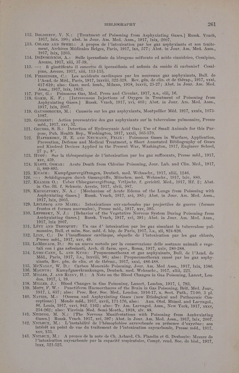 1917, lxix, 390; abst. in Jour. Am. Med. Assn., 1917, lxix, 2007. ment, Archives Médicales Belges, Paris, 1917, ee 577; Abst. in Jour. Am.” Med. Assn., 1917, lxix, 1203. Arezzo, 1917, Maly 37-39: pino, Arezzo, 1917, xiii, 113-115. 1’Acad. de Méd., Paris, 1917, Ixxviii, 322-328. Rev. gén. de clin. et de thérap., LOL Re 617-619; also: Gazz. med. lomb., Milano, 1918, Ixxvii, 25-27; Abst. in Jour. Am. Med. Assn., 1917, lxix, 1832. Asphyxiating Gases.] Russk. Vrach, 1917, xvi, 403; Abst. in Jour. Am. Med. Assn., #917, lxix,. 2007. 1087. meéed., 1917; xxv,.52. pose, Pub. Health Rep., Washington, 1917, xxxii, 565-570. HAFERKORN, H. E. AND NEUMANN, FELIX: Poisonous Gases in Warfare, Application, Prevention, Defense and Medical Treatment, a Short Annotated Bibliography of Gases and Kindred Devices Applied in the Present War, Washington, 1917, Engineer School, Zo. xxv, 459. ii, 889-895. in Cor.-Bl. f. Schweiz. Aerzte, 1917, xlvii, 987. Asphyxiating Gases.] Russk. Vrach, 1917, xvi, 385; Abst. in Jour. Am. Med. Assn., 1917, Iaix, 2005. frustes et formes anormales), Presse méd., 1917, xxv, 395. Asphyxiating Gases.] Russk. Vrach, 1917, xvi, 391; Abst. in Jour. Am. Med. Assn., 1917, Ixix 2007. monaire, Bull. et mém. Soc. méd. d. hép. de Paris, 1917, 3.s., xli, 824-826. Presse méd,, 1907, xxv, 49. tali con i gas asfissianti, Arch. di farm. sper., Roma, 1917, xxiv, 280-288. Méd., Paris, 1917, 3.s., Ixxviii, 96; also: Pyopneumothorax causé par les gaz asphy- xiants, Rev. gén. de clin. et de thérap., 1917, xxxi, 486-488. OT Nn SALI as bait BO 1917, i, 637; also: Proc. Roy. Soc. Med.. London, 1916-17, x, Sect. Path., 73-90, 3 pl. ceptions) ] Monde méd., 1917, xxvii, 171-176, also: Ann. Otol. Rhinol. and Laryngol., St. Louis, 1917, xxvi, 942, 1162: also: Tr. Am. Laryngol. Assn., New York, 1917, xxxv, 254-262; also: Virginia Med. Semi-Month., 1918, xlv. 88. Gases.] Russk. Vrach. 1917, xvi, 397; Abst. in Jour. Am. Med. Assn., 1917, Ixix, 2007. Nictovux, M.: L/’instabilité de Vhémoglobine oxyearbonée en présence d’oxygene: son intérét au point de vue du traitement de 1’intoxication oxycarbonée, Presse méd., 1OL, xxv, 1538. Nicnovx, M.: A propos de la note de Ch. Achard. Ch. Flandin et G. Desbouis: Mesure de l’intoxication oxycarbonée par la capacité respiratoire, Compt. rend. Soc. de biol. LOA Ty Ixxx, 521-525.