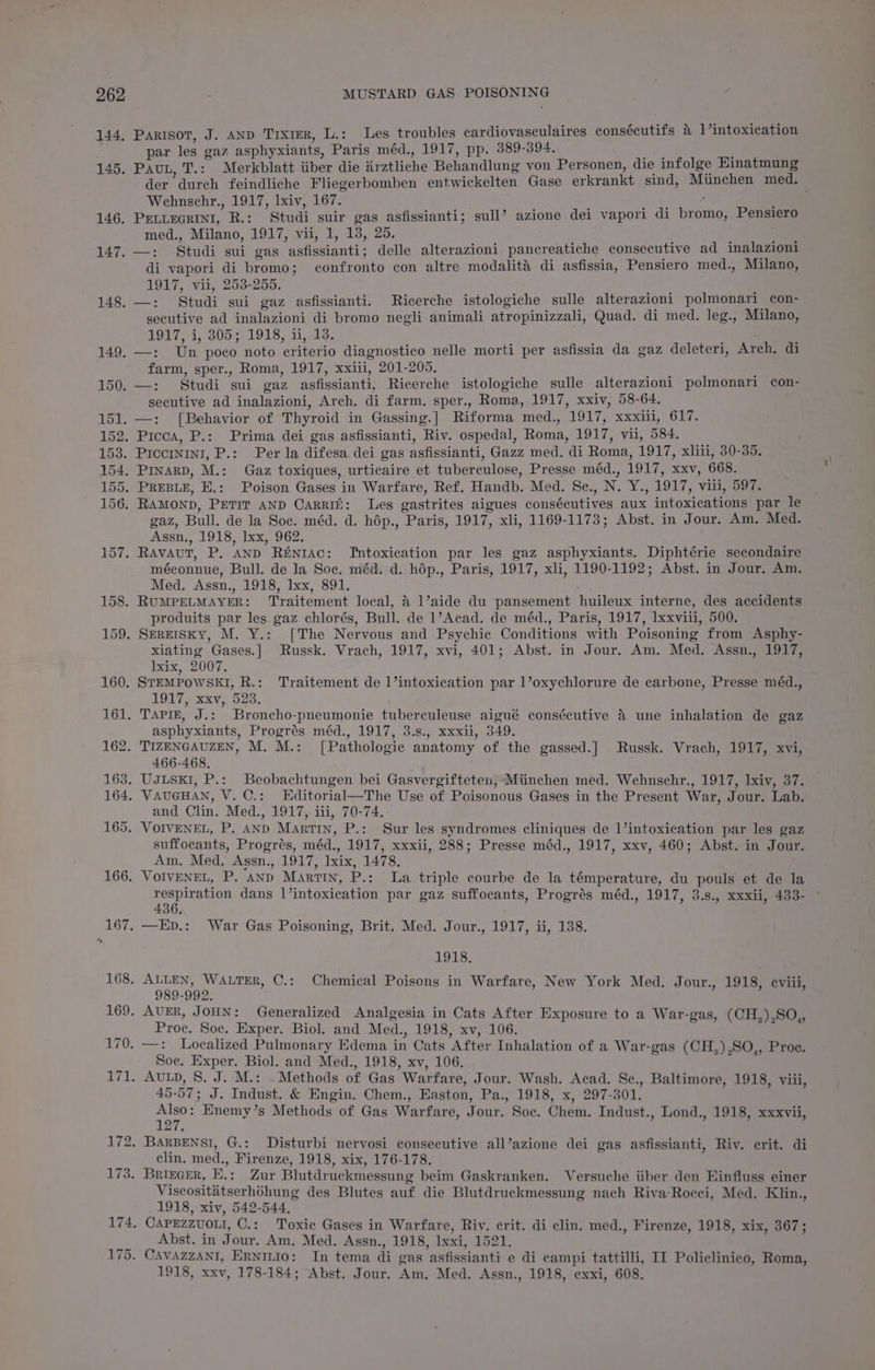 144. 145. 146. 147. 148. Parisot, J. AND TrxtER, L.: Les troubles cardiovasculaires consécutifs a ]’intoxication par les gaz asphyxiants, Paris méd., 1917, pp. 389-394. a Pau, T.: Merkblatt iiber die Arztliche Behandlung von Personen, die infolge Einatmung der durch feindliche Fliegerbomben entwickelten Gase erkrankt sind, Munchen med. Wehnschr., 1917, lxiv, 167. ; ° ; PELLEGRINI, R.: Studi suir gas asfissianti; sull’ azione dei vapori di bromo, Pensiero med., Milano, 1917, vii, 1, 13, 25. —: Studi sui gas asfissianti; delle alterazioni pancreatiche consecutive ad inalazioni di vapori di bromo; confronto con altre modalita di asfissia, Pensiero med., Milano, 1917, vii, 253-255. —: Studi sui gaz asfissianti. Ricerche istologiche sulle alterazioni polmonari con- secutive ad inalazioni di bromo negli animali atropinizzali, Quad. di med. leg., Milano, TOUT, a, 305-3 71918, aa la. farm, sper., Roma, 1917, xxiii, 201-205. secutive ad inalazioni, Arch. di farm. sper., Roma, 1917, xxiv, 58-64. gaz, Bull. de la Soc. méd. d. hép., Paris, 1917, xli, 1169-1173; Abst. in Jour. Am. Med. Assn., 1918, Ixx, 962. méconnue, Bull. de la Soc. méd. d. hép., Paris, 1917, xli, 1190-1192; Abst. in Jour. Am. Med. Assn., 1918, Ixx, 891. produits par les gaz chlorés, Bull. de 1’Acad. de méd., Paris, 1917, xxviii, 500. xiating Gases.] Russk. Vrach, 1917, xvi, 401; Abst. in Jour. Am. Med. Assn., 1917, lxix, 2007. 1917, xxv, 523. asphyxiants, Progrés méd., 1917, 3.s., xxxii, 349. 466-468. and Clin. Med., 1917, iii, 70-74. suffocants, Progrés, méd., 1917, xxxii, 288; Presse méd., 1917, xxv, 460; Abst. in Jour. Am. Med. Assn., 1917, lxix, 1478. respiration dans 1’intoxication par gaz suffocants, Progrés méd., 1917, 3.s., xxxii, 433- 436. 1918, 989-992. Generalized Analgesia in Cats After Exposure to a War-gas, (CH,),SO,, Proc. Soc. Exper. Biol. and Med., 1918, xv, 106. —: Localized Pulmonary Edema in Cats After Inhalation of a War-gas (CH,),SO,, Proe. Soc. Exper. Biol. and Med., 1918, xv, 106. 45-57; J. Indust. &amp; Engin. Chem., Easton, Pa., 1918, x, 297-301. pee Enemy’s Methods of Gas Warfare, Jour. Soc. Chem. Indust., Lond., 1918, xxxvii, Disturbi nervosi consecutive all’azione dei gas asfissianti, Riv. erit. di clin. med., Firenze, 1918, xix, 176-178. Viscosititserh6hung des Blutes auf die Blutdruckmessung nach Riva-Rocci, Med. Klin., 1918, xiv, 542-544. Abst. in Jour. Am. Med. Assn., 1918, Ixxi, 1521. 1918, xxv, 178-184; Abst. Jour. Am. Med. Assn., 1918, exxi, 608.